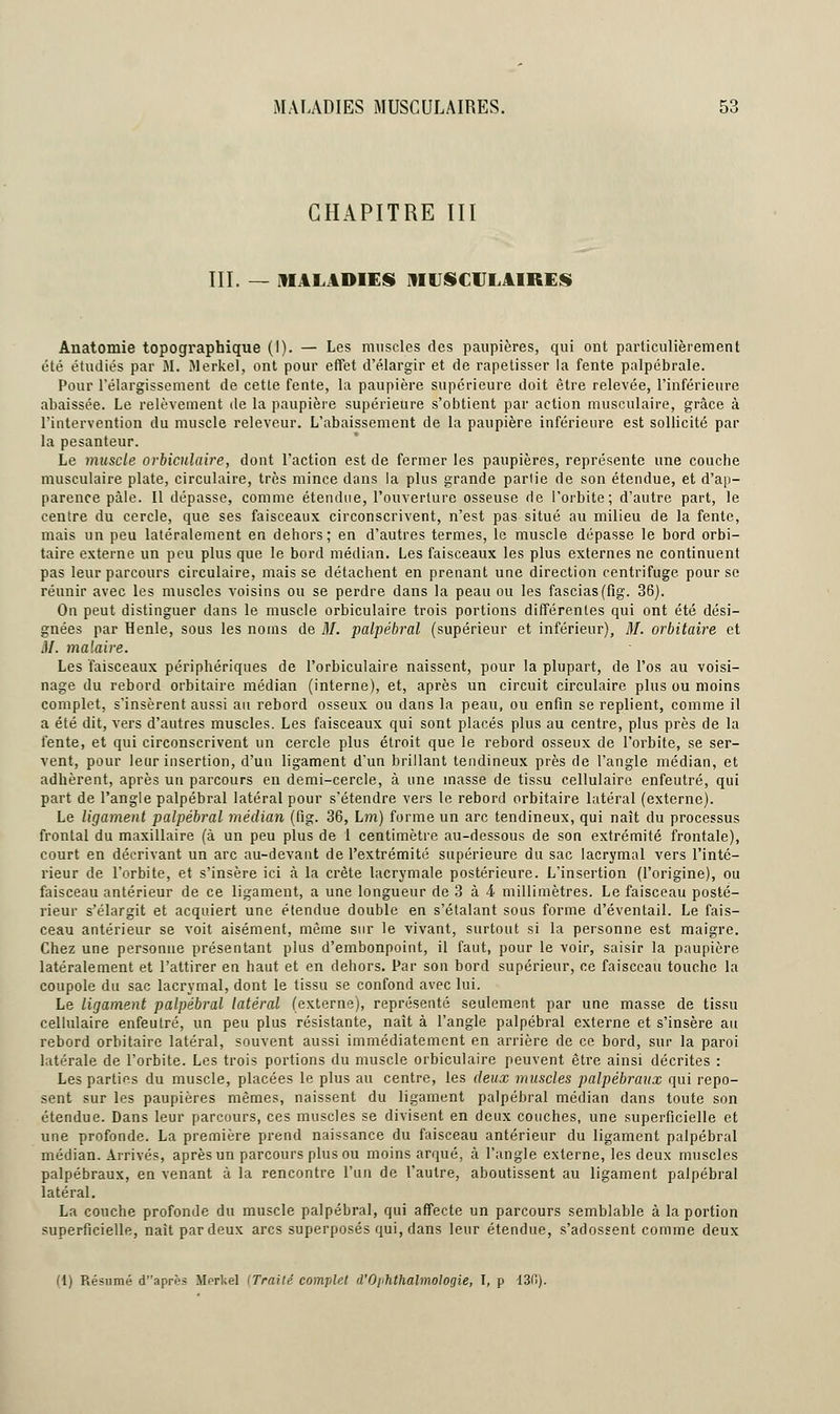 MALADIES MUSCULAIRES. CHAPITRE III III. — MALADIES MUSCULAIRES Auatomie topographique (I). — Les muscles des paupières, qui ont particulièrement été étudiés par M. Merkel, ont pour effet d'élargir et de rapetisser la fente palpébrale. Pour l'élargissement de cette fente, la paupière supérieure doit être relevée, l'inférieure abaissée. Le relèvement de la paupière supérieure s'obtient par action musculaire, grâce à l'intervention du muscle releveur. L'abaissement de la paupière inférieure est sollicité par la pesanteur. Le muscle orbiculaire, dont l'action est de fermer les paupières, représente une couche musculaire plate, circulaire, très mince dans la plus grande partie de son étendue, et d'ap- parence pâle. Il dépasse, comme étendue, l'ouverture osseuse de l'orbite; d'autre part, le centre du cercle, que ses faisceaux circonscrivent, n'est pas situé au milieu de la fente, mais un peu latéralement en dehors; en d'autres termes, le muscle dépasse le bord orbi- taire externe un peu plus que le bord médian. Les faisceaux les plus externes ne continuent pas leur parcours circulaire, mais se détachent en prenant une direction centrifuge pour se réunir avec les muscles voisins ou se perdre dans la peau ou les fascias(fig. 36). On peut distinguer dans le muscle orbiculaire trois portions différentes qui ont été dési- gnées par Henle, sous les noms de M. palpébral (supérieur et inférieur), M. orbitaire et M. malaire. Les faisceaux périphériques de l'orbiculaire naissent, pour la plupart, de l'os au voisi- nage du rebord orbitaire médian (interne), et, après un circuit circulaire plus ou moins complet, s'insèrent aussi au rebord osseux ou dans la peau^ ou enfin se replient, comme il a été dit, vers d'autres muscles. Les faisceaux qui sont placés plus au centre, plus près de la fente, et qui circonscrivent un cercle plus étroit que le rebord osseux de l'orbite, se ser- vent, pour leur insertion, d'un ligament d'un brillant tendineux près de l'angle médian, et adhèrent, après un parcours en demi-cercle, à une masse de tissu cellulaire enfeutré, qui part de l'angle palpébral latéral pour s'étendre vers le rebord orbitaire latéral (externe). Le ligament palpébral médian (fig. 36, L?n) forme un arc tendineux, qui naît du processus frontal du maxillaire (à un peu plus de 1 centimètre au-dessous de son extrémité frontale), court en décrivant un arc au-devant de l'extrémité supérieure du sac lacrymal vers l'inté- rieur de l'orbite, et s'insère ici à la crête lacrymale postérieure. L'insertion (l'origine), ou faisceau antérieur de ce ligament, a une longueur de 3 à & millimètres. Le faisceau posté- rieur s'élargit et acquiert une étendue double en s'étalant sous forme d'éventail. Le fais- ceau antérieur se voit aisément, même sur le vivant, surtout si la personne est maigre. Chez une personne présentant plus d'embonpoint, il faut, pour le voir, saisir la paupière latéralement et l'attirer en haut et en dehors. Par son bord supérieur, ce faisceau touche la coupole du sac lacrymal, dont le tissu se confond avec lui. Le ligament palpébral latéral (externe), représenté seulement par une masse de tissu cellulaire enfeutré, un peu plus résistante, naît à l'angle palpébral externe et s'insère au rebord orbitaire latéral, souvent aussi immédiatement en arrière de ce bord, sur la paroi latérale de l'orbite. Les trois portions du muscle orbiculaire peuvent être ainsi décrites : Les parties du muscle, placées le plus au centre, les deux muscles palpébraux qui repo- sent sur les paupières mêmes, naissent du ligament palpébral médian dans toute son étendue. Dans leur parcours, ces muscles se divisent en deux couches, une superficielle et une profonde. La première prend naissance du faisceau antérieur du ligament palpébral médian. Arrivés, après un parcours plus ou moins arqué, à l'angle externe, les deux muscles palpébraux, en venant à la rencontre l'un de l'autre, aboutissent au ligament palpébral latéral. La couche profonde du muscle palpébral, qui affecte un parcours semblable à la portion superficielle, naît par deux arcs superposés qui, dans leur étendue, s'adossent comme deux