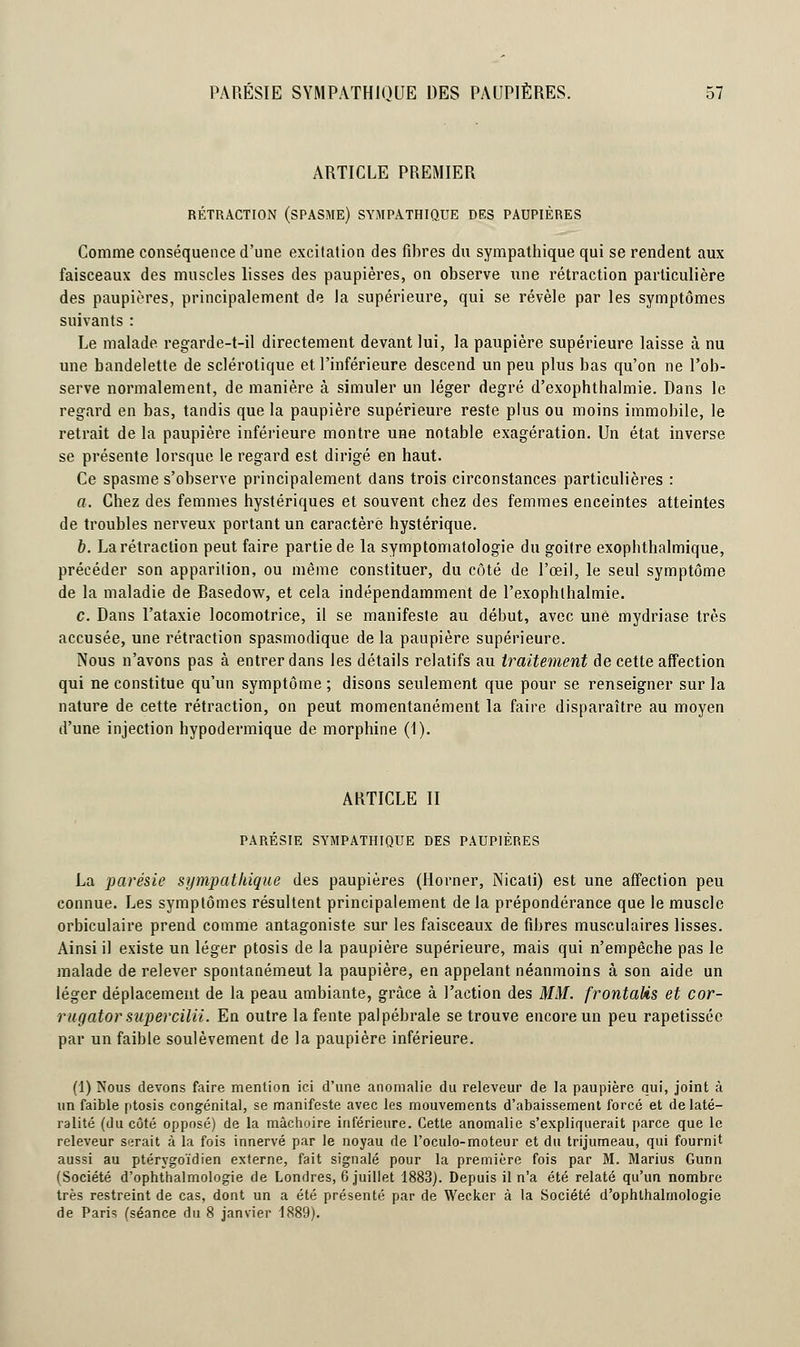 ARTICLE PREMIER RÉTRACTION (SPASME) SYMPATHIQUE DES PAUPIÈRES Comme conséquence d'une excitation des fibres du sympathique qui se rendent aux faisceaux des muscles lisses des paupières, on observe une rétraction particulière des paupières, principalement de la supérieure, qui se révèle par les symptômes suivants : Le malade regarde-t-il directement devant lui, la paupière supérieure laisse à nu une bandelette de sclérotique et l'inférieure descend un peu plus bas qu'on ne l'ob- serve normalement, de manière à simuler un léger degré d'exophthalmie. Dans le regard en bas, tandis que la paupière supérieure reste plus ou moins immobile, le retrait de la paupière inférieure montre une notable exagération. Un état inverse se présente lorsque le regard est dirigé en haut. Ce spasme s'observe principalement dans trois circonstances particulières : a. Chez des femmes hystériques et souvent chez des femmes enceintes atteintes de troubles nerveux portant un caractère hystérique. b. La rétraction peut faire partie de la symptomatologie du goitre exophthalmique, précéder son apparition, ou même constituer, du côté de l'œil, le seul symptôme de la maladie de Rasedow, et cela indépendamment de l'exophlhalmie. c. Dans l'ataxie locomotrice, il se manifeste au début, avec une mydriase très accusée, une rétraction spasmodique de la paupière supérieure. Nous n'avons pas à entrer dans les détails relatifs au traitement de cette affection qui ne constitue qu'un symptôme ; disons seulement que pour se renseigner sur la nature de cette rétraction, on peut momentanément la faire disparaître au moyen d'une injection hypodermique de morphine (1). ARTICLE II PARÉSIE SYMPATHIQUE DES PAUPIÈRES La parésie sympathique des paupières (Horner, Nicati) est une affection peu connue. Les symptômes résultent principalement de la prépondérance que le muscle orbiculaire prend comme antagoniste sur les faisceaux de fibres musculaires lisses. Ainsi il existe un léger ptosis de la paupière supérieure, mais qui n'empêche pas le malade de relever spontanémeut la paupière, en appelant néanmoins à son aide un léger déplacement de la peau ambiante, grâce à l'action des MM. frontalis et cor- rugator supercilii. En outre la fente palpébrale se trouve encore un peu rapetisséc par un faible soulèvement de la paupière inférieure. (1) Nous devons faire mention ici d'une anomalie du releveur de la paupière qui, joint à un faible ptosis congénital, se manifeste avec les mouvements d'abaissement forcé et de laté- ralité (du côté opposé) de la mâchoire inférieure. Cette anomalie s'expliquerait parce que le releveur serait à la fois innervé par le noyau de l'oculo-moteur et du trijumeau, qui fournit aussi au ptérygoïdien externe, fait signalé pour la première fois par M. Marius Gunn (Société d'ophthalmologie de Londres, 6 juillet 1883). Depuis il n'a été relaté qu'un nombre très restreint de cas, dont un a été présenté par de Wecker à la Société d'ophlhalmologie de Paris (séance du 8 janvier 1889).