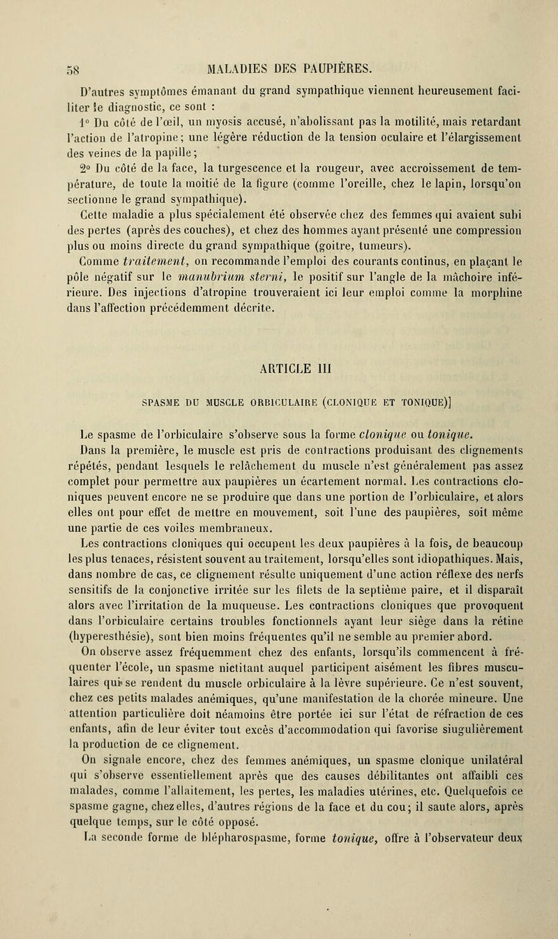 D'autres symptômes émanant du grand sympathique viennent heureusement faci- liter !e diagnostic, ce sont : 1° Du côté de l'œil, un myosis accusé, n'abolissant pas la motilité, mais retardant l'action de l'atropine; une légère réduction de la tension oculaire et l'élargissement des veines de la papille ; 2° Du côté de la face, la turgescence et la rougeur, avec accroissement de tem- pérature, de toute la moitié de la figure (comme l'oreille, chez le lapin, lorsqu'on sectionne le grand sympathique). Cette maladie a plus spécialement été observée chez des femmes qui avaient subi des pertes (après des couches), et chez des hommes ayant présenté une compression plus ou moins directe du grand sympathique (goitre, tumeurs). Comme traitement, on recommande l'emploi des courants continus, en plaçant le pôle négatif sur le manubrium sterni, le positif sur l'angle de la mâchoire infé- rieure. Des injections d'atropine trouveraient ici leur emploi comme la morphine dans l'affection précédemment décrite. ARTICLE III SPASME DU MUSCLE ORB1CULAIRE (CLONIQUE ET TONIQUE)] Le spasme de l'orbiculaire s'observe sous la forme clonique ou tonique. Dans la première, le muscle est pris de contractions produisant des clignements répétés, pendant lesquels le relâchement du muscle n'est généralement pas assez complet pour permettre aux paupières un écartement normal. Les contractions clo- niques peuvent encore ne se produire que dans une portion de l'orbiculaire, et alors elles ont pour effet de mettre en mouvement, soit l'une des paupières, soit même une partie de ces voiles membraneux. Les contractions cloniques qui occupent les deux paupières à la fois, de beaucoup les plus tenaces, résistent souvent au traitement, lorsqu'elles sont idiopathiques. Mais, dans nombre de cas, ce clignement résulte uniquement d'une action réflexe des nerfs sensitifs de la conjonctive irritée sur les filets de la septième paire, et il disparaît alors avec l'irritation de la muqueuse. Les contractions cloniques que provoquent dans l'orbiculaire certains troubles fonctionnels ayant leur siège dans la rétine (hyperesthésie), sont bien moins fréquentes qu'il ne semble au premier abord. On observe assez fréquemment chez des enfants, lorsqu'ils commencent à fré- quenter l'école, un spasme nictitant auquel participent aisément les fibres muscu- laires qutse rendent du muscle orbiculaire à la lèvre supérieure. Ce n'est souvent, chez ces petits malades anémiques, qu'une manifestation de la chorée mineure. Une attention particulière doit néamoins être portée ici sur l'état de réfraction de ces enfants, afin de leur éviter tout excès d'accommodation qui favorise siugulièrement la production de ce clignement. On signale encore, chez des femmes anémiques, un spasme clonique unilatéral qui s'observe essentiellement après que des causes débilitantes ont affaibli ces malades, comme l'allaitement, les pertes, les maladies utérines, etc. Quelquefois ce spasme gagne, chez elles, d'autres régions de la face et du cou; il saute alors, après quelque temps, sur le côté opposé. La seconde forme de blépharospasme, forme tonique, offre à l'observateur deux.