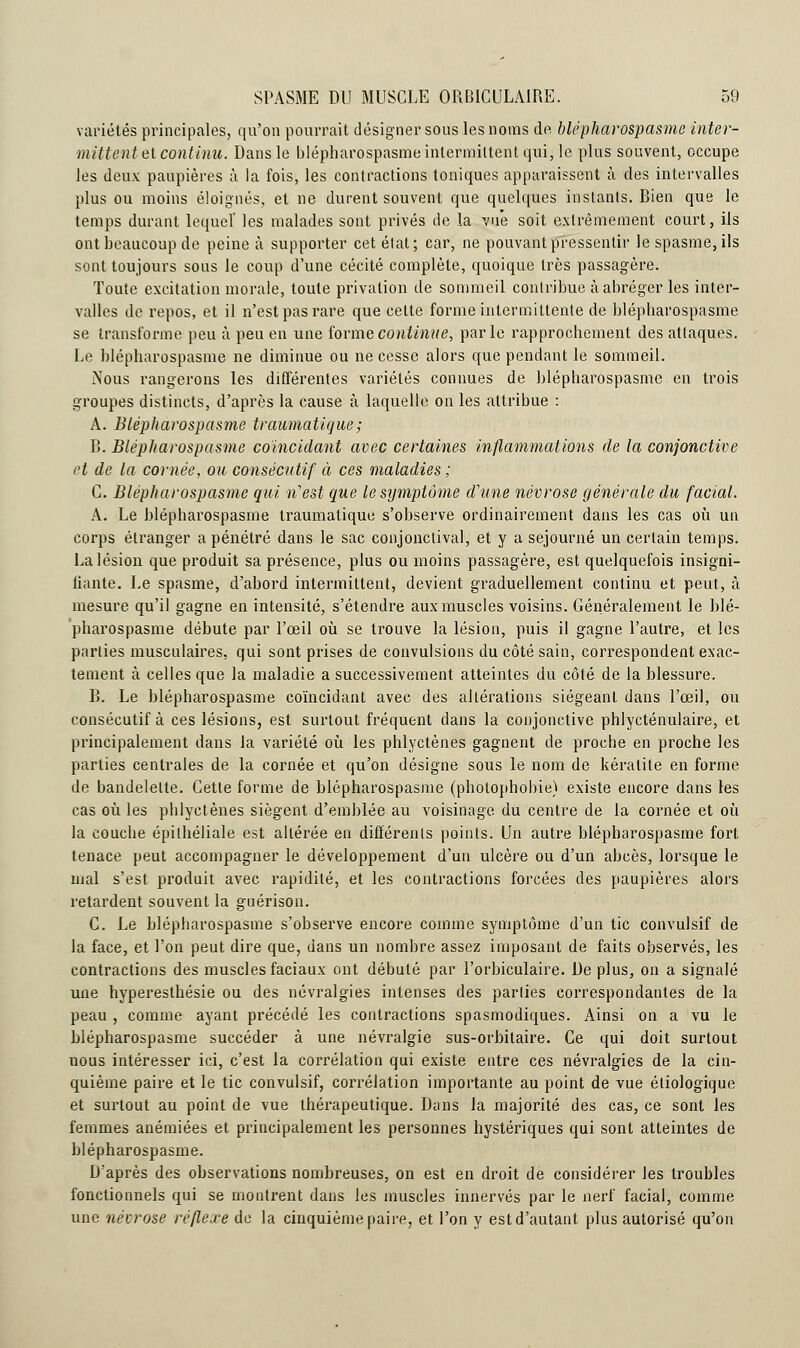 variétés principales, qu'on pourrait désigner sous les noms de blépharospasme inter- mittent et continu. Dans le blépharospasme intermittent qui, le plus souvent, occupe les deux paupières à la fois, les contractions toniques apparaissent à des intervalles plus ou moins éloignés, et ne durent souvent que quelques instants. Bien que le temps durant lequel' les malades sont privés de la vue soit extrêmement court, ils ont beaucoup de peine à supporter cet état; car, ne pouvant pressentir le spasme, ils sont toujours sous le coup d'une cécité complète, quoique très passagère. Toute excitation morale, toute privation de sommeil contribue à abréger les inter- valles de repos, et il n'est pas rare que celte forme intermittente de blépharospasme se transforme peu à peu en une forme continue, parle rapprochement des attaques. Le blépharospasme ne diminue ou ne cesse alors que pendant le sommeil. Nous rangerons les différentes variétés connues de blépharospasme en trois groupes distincts, d'après la cause à laquelle on les attribue : A. Blépharospasme traumatique; B. Blépharospasme coïncidant avec certaines inflammations de la conjonctive et de la cornée, ou consécutif à ces maladies ; C. Blépharospasme qui n'est que le symptôme d'une névrose générale du facial. A. Le blépharospasme traumatique s'observe ordinairement dans les cas où un corps étranger a pénétré dans le sac eonjonctival, et y a séjourné un certain temps. La lésion que produit sa présence, plus ou moins passagère, est quelquefois insigni- fiante. Le spasme, d'abord intermittent, devient graduellement continu et peut, à mesure qu'il gagne en intensité, s'étendre aux muscles voisins. Généralement le blé- pharospasme débute par l'œil où se trouve la lésion, puis il gagne l'autre, et les parties musculaires, qui sont prises de convulsions du côté sain, correspondent exac- tement à celles que la maladie a successivement atteintes du côté de la blessure. B. Le blépharospasme coïncidant avec des altérations siégeant dans l'œil, ou consécutif à ces lésions, est surtout fréquent dans la conjonctive phlycténulaire, et principalement dans la variété où les phlyctènes gagnent de proche en proche les parties centrales de la cornée et qu'on désigne sous le nom de kératite en forme de bandelette. Cette forme de blépharospasme (pholophobie) existe encore dans les cas où les phlyctènes siègent d'emblée au voisinage du centre de la cornée et où la couche épilhéliale est altérée en différents points. Un autre blépharospasme fort tenace peut accompagner le développement d'un ulcère ou d'un abcès, lorsque le mal s'est produit avec rapidité, et les contractions forcées des paupières alors retardent souvent la guérison. C. Le blépharospasme s'observe encore comme symptôme d'un tic convulsif de la face, et l'on peut dire que, dans un nombre assez imposant de faits observés, les contractions des muscles faciaux ont débuté par l'orbiculaire. De plus, on a signalé une hyperesthésie ou des névralgies intenses des parties correspondantes de la peau , comme ayant précédé les contractions spasmodiques. Ainsi on a vu le blépharospasme succéder à une névralgie sus-orbitaire. Ce qui doit surtout nous intéresser ici, c'est la corrélation qui existe entre ces névralgies de la cin- quième paire et le tic convulsif, corrélation importante au point de vue éliologique et surtout au point de vue thérapeutique. Dans la majorité des cas, ce sont les femmes anémiées et principalement les personnes hystériques qui sont atteintes de blépharospasme. D'après des observations nombreuses, on est en droit de considérer les troubles fonctionnels qui se montrent dans les muscles innervés par le nerf facial, comme une névrose réflexe de la cinquième paire, et l'on y est d'autant plus autorisé qu'on