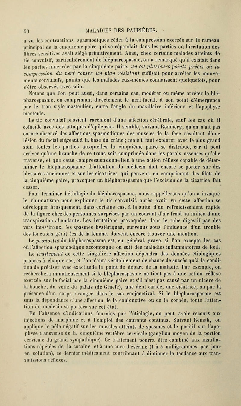 a vu les contractions spasmodiques céder à la compression exercée sur le rameau principal de la cinquième paire qui se répandait dans les parties où l'irritation des libres sensitives avait siégé primitivement. Ainsi, chez certains malades atteints de tic convulsif, particulièrement de blépharospasme, on a remarqué qu'il existait dans les parties innervées par la cinquième paire, un ou plusieurs points précis où la compression du nerf contre un plan résistant suffisait pour arrêter les mouve- ments convulsifs, points que les malades eux-mêmes connaissent quelquefois, pour s'être observés avec soin. Notons que l'on peut aussi, dans certains cas, modérer ou même arrêter le blé- pharospasme, en comprimant directement le nerf facial, à son point d'émergence par le trou stylo-mastoïdien, entre l'angle du maxillaire inférieur et l'apophyse mastoïde. Le tic convulsif provient rarement d'une affection cérébrale, sauf les cas où il coïncide avec des attaques d'épilepsie. Il semble, suivant Romberg, qu'on n'ait pas encore observé des affections spasmodiques des muscles de la face résultant d'une lésion du facial siégeant à la base du crâne ; mais il faut explorer avec le plus grand soin toutes les parties auxquelles la cinquième paire se distribue, car il peut arriver qu'une branche de ce tronc soit comprimée dans les parois osseuses qu'elle traverse, et que cette compression donne lieu à une action réflexe capable de déter- miner le blépharospasme. L'attention du médecin doit encore se porter sur des blessures anciennes et sur les cicatrices qui peuvent, en comprimant des filets de la cinquième paire, provoquer un blépharospasme que l'excision de la cicatrice fait cesser. Pour terminer l'étiologie du blépharospasme, nous rappellerons qu'on a invoqué le rhumatisme pour expliquer le tic convulsif, après avoir vu cette affection se développer brusquement, dans certains cas, à la suite d'un refroidissement rapide de la figure chez des personnes surprises par un courant d'air froid au milieu d'une transpiration abondante. Les irritations provoquées dans le tube digestif par des vers intes'inaux, les spasmes hystériques, survenus sous l'influence d'un trouble des fonctions génitales de la femme, doivent encore trouver une mention. Le pronostic du blépharospasme est, en général, grave, si l'on excepte les cas où l'affection spasmodique accompagne ou suit des maladies inflammatoires de loeil. Le traitement de cette singulière affection dépendra des données étiologiques propres à chaque cas, et l'on n'aura véritablement de chance de succès qu'à la condi- tion de préciser avec exactitude le point de départ de la maladie. Par exemple, on recherchera minutieusement si le blépharospasme ne tient pas à une action réflexe exercée sur le facial par la cinquième paire et s'il n'est pas causé par un ulcère de la bouche, du voile du palais (de Graefe), une dent cariée, une cicatrice, ou par la présence d'un corps étranger dans le sac conjonclival. Si le blépharospasme est sous la dépendance d'une affection de la conjonctive ou de la cornée, toute l'atten- tion du médecin se portera sur cet état. En l'absence d'indications fournies par l'étiologie, on peut avoir recours aux injections de morphine et à l'emploi des courants continus. Suivant Remak, on applique le pôle négatif sur les muscles atteints de spasmes et le positif sur l'apo- pbyse transverse de la cinquième vertèbre cervicale (ganglion moyen de la portion cervicale du grand sympathique). Ce traitement pourra être combiné aux instilla- tions répétées de la cocaïne et à une cure d'ésérine (1 à 4- milligrammes par jour en solution), ce dernier médicament contribuant à diminuer la tendance aux tran- smissions réflexes.