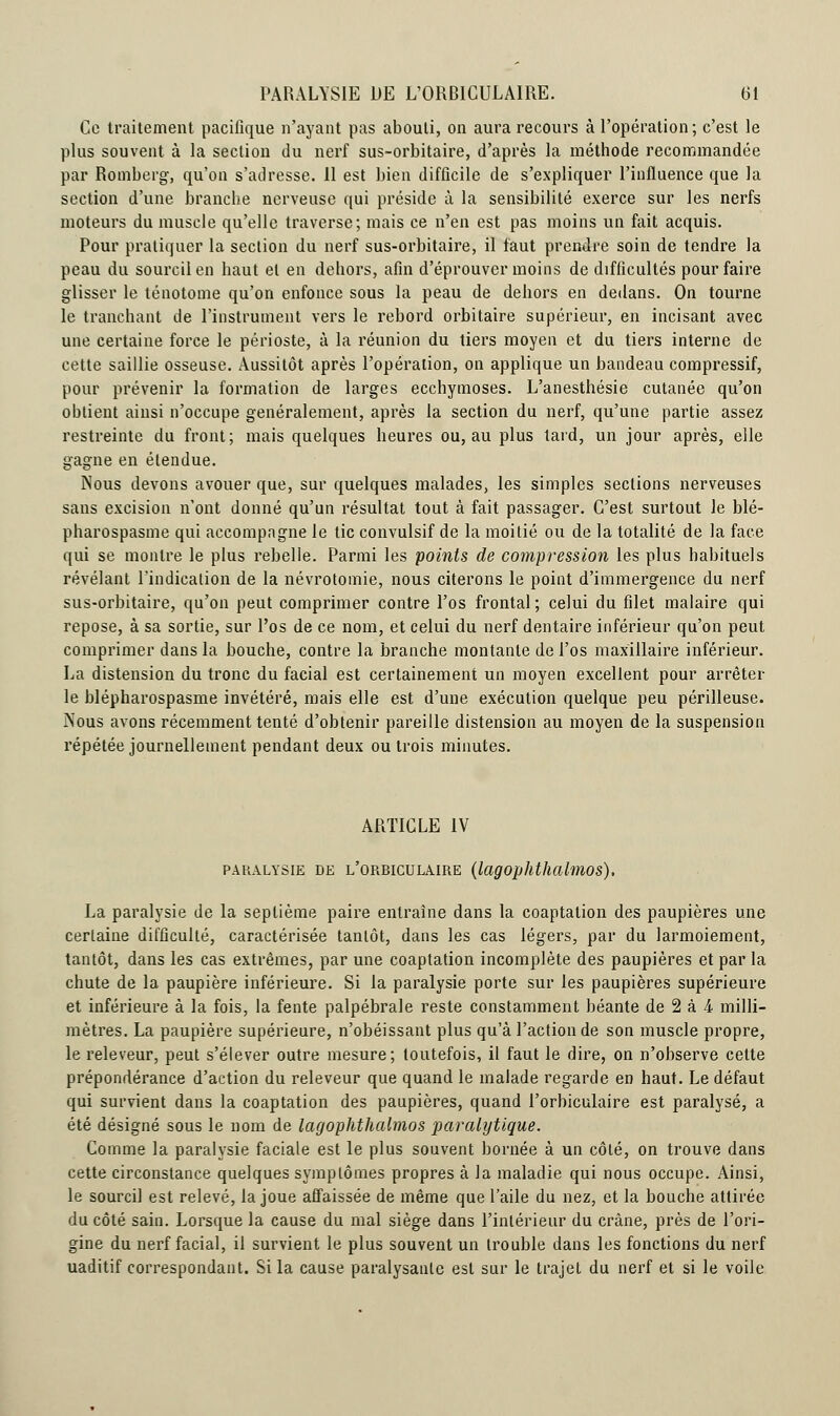 Ce traitement pacifique n'ayant pas abouti, on aura recours à l'opération; c'est le plus souvent à la section du nerf sus-orbitaire, d'après la méthode recommandée par Romberg, qu'on s'adresse. 11 est bien difficile de s'expliquer l'influence que la section d'une branche nerveuse qui préside à la sensibilité exerce sur les nerfs moteurs du muscle qu'elle traverse; mais ce n'en est pas moins un fait acquis. Pour pratiquer la section du nerf sus-orbitaire, il faut prendre soin de tendre la peau du sourcil en haut et en dehors, afin d'éprouver moins de difficultés pour faire glisser le ténotome qu'on enfonce sous la peau de dehors en dedans. On tourne le tranchant de l'instrument vers le rebord orbitaire supérieur, en incisant avec une certaine force le périoste, à la réunion du tiers moyen et du tiers interne de cette saillie osseuse. Aussitôt après l'opération, on applique un bandeau compressif, pour prévenir la formation de larges ecchymoses. L'anesthésie cutanée qu'on obtient ainsi n'occupe généralement, après la section du nerf, qu'une partie assez restreinte du front; mais quelques heures ou, au plus tard, un jour après, elle gagne en étendue. Nous devons avouer que, sur quelques malades, les simples sections nerveuses sans excision n'ont donné qu'un résultat tout à fait passager. C'est surtout le blé- pharospasme qui accompagne le tic convulsif de la moitié ou de la totalité de la face qui se montre le plus rebelle. Parmi les points de compression les plus habituels révélant l'indication de la névrotomie, nous citerons le point d'immergence du nerf sus-orbitaire, qu'on peut comprimer contre l'os frontal ; celui du filet malaire qui repose, à sa sortie, sur l'os de ce nom, et celui du nerf dentaire inférieur qu'on peut comprimer dans la bouche, contre la branche montante de l'os maxillaire inférieur. La distension du tronc du facial est certainement un moyen excellent pour arrêter le blépharospasme invétéré, mais elle est d'une exécution quelque peu périlleuse. Nous avons récemment tenté d'obtenir pareille distension au moyen de la suspension répétée journellement pendant deux ou trois minutes. ARTICLE IV paralysie de l'orbiculaire (lagophthalmos), La paralysie de la septième paire entraîne dans la coaptation des paupières une certaine difficulté, caractérisée tantôt, dans les cas légers, par du larmoiement, tantôt, dans les cas extrêmes, par une coaptation incomplète des paupières et par la chute de la paupière inférieure. Si la paralysie porte sur les paupières supérieure et inférieure à la fois, la fente palpébrale reste constamment béante de 2 à 4 milli- mètres. La paupière supérieure, n'obéissant plus qu'à l'action de son muscle propre, le releveur, peut s'élever outre mesure; toutefois, il faut le dire, on n'observe cette prépondérance d'action du releveur que quand le malade regarde en haut. Le défaut qui survient dans la coaptation des paupières, quand l'orbiculaire est paralysé, a été désigné sous le nom de lagophthalmos paralytique. Comme la paralysie faciale est le plus souvent bornée à un côté, on trouve dans cette circonstance quelques symptômes propres à la maladie qui nous occupe. Ainsi, le sourcil est relevé, la joue affaissée de même que l'aile du nez, et la bouche attirée du côté sain. Lorsque la cause du mal siège dans l'intérieur du crâne, près de l'ori- gine du nerf facial, il survient le plus souvent un trouble dans les fonctions du nerf uaditif correspondant. Si la cause paralysante est sur le trajet du nerf et si le voile