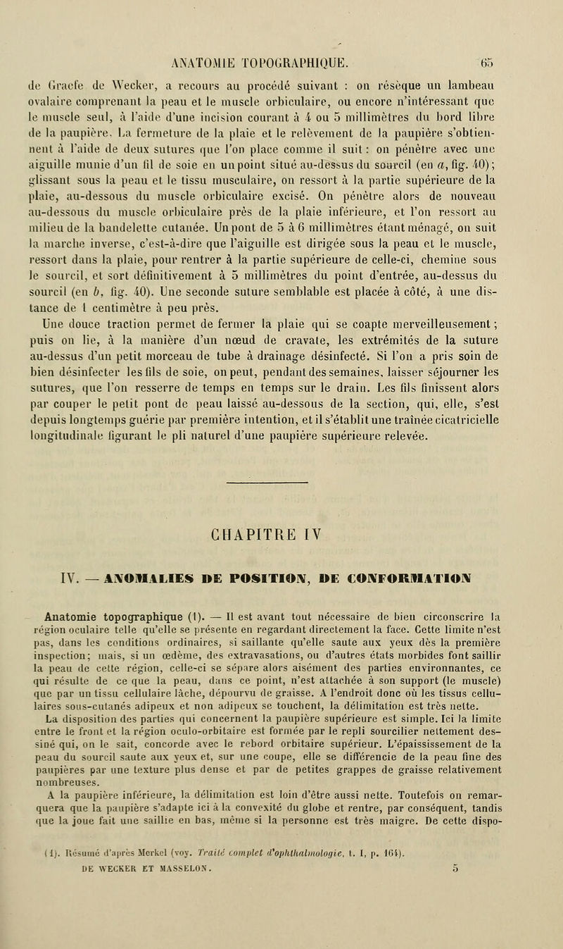 de (iraefe Je Wecker, a recours au procédé suivant : on résèque un lambeau ovalaixe comprenant la peau et le muscle orbiculaire, ou encore n'intéressant que le muscle seul, à l'aide d'une incision courant à & ou 5 millimètres du bord libre de la paupière, La fermeture de la plaie et le relèvement de la paupière s'obtien- nent à l'aide de deux sutures que l'on place comme il suit : on pénètre avec une aiguille munie d'un fil de soie en un point situé au-dessus du sourcil (en a, fig. 40); glissant sous la peau et le tissu musculaire, on ressort à la partie supérieure de la plaie, au-dessous du muscle orbiculaire excisé. On pénètre alors de nouveau au-dessous du muscle orbiculaire près de la plaie inférieure, et l'on ressort au milieu de la bandelette cutanée. Un pont de 5 à 6 millimètres étant ménagé, on suit la marche inverse, c'est-à-dire que l'aiguille est dirigée sous la peau et le muscle, ressort dans la plaie, pour rentrer à la partie supérieure de celle-ci, chemine sous le sourcil, et sort définitivement à 5 millimètres du point d'entrée, au-dessus du sourcil (en b, fig. 40). Une seconde suture semblable est placée à côté, à une dis- tance de 1 centimètre à peu près. Une douce traction permet de fermer la plaie qui se coapte merveilleusement ; puis on lie, à la manière d'un nœud de cravate, les extrémités de la suture au-dessus d'un petit morceau de tube à drainage désinfecté. Si l'on a pris soin de bien désinfecter les fils de soie, on peut, pendant des semaines, laisser séjourner les sutures, que l'on resserre de temps en temps sur le drain. Les fils finissent alors par couper le petit pont de peau laissé au-dessous de la section, qui, elle, s'est depuis longtemps guérie par première intention, et il s'établit une traînée cicatricielle longitudinale figurant le pli naturel d'une paupière supérieure relevée. CHAPITRE IV IV. — ANOMALIES DE POSITION, DE CONFORMATION Anatomie topographique (1). — Il est avant tout nécessaire de bien circonscrire la région oculaire telle qu'elle se présente en regardant directement la face. Cette limite n'est pas, dans les conditions ordinaires, si saillante qu'elle saute aux yeux dès la première inspection; mais, si un œdème, des extravasations, ou d'autres états morbides font saillir la peau de cette région, celle-ci se sépare alors aisément des parties environnantes, ce qui résulte de ce que la peau, dans ce point, n'est attachée à son support (le muscle) que par un tissu cellulaire lâche, dépourvu de graisse. A l'endroit donc où les tissus cellu- laires sous-cutanés adipeux et non adipeux se touchent, la délimitation est très nette. La disposition des parties qui concernent la paupière supérieure est simple. Ici la limite entre le front et la région oculo-orbitaire est formée par le repli sourcilier nettement des- siné qui, on le sait, concorde avec le rebord orbitaire supérieur. L'épaississement de la peau du sourcil saute aux yeux et, sur une coupe, elle se différencie de la peau fine des paupières par une texture plus dense et par de petites grappes de graisse relativement nombreuses. A la paupière inférieure, la délimitation est loin d'être aussi nette. Toutefois on remar- quera que la paupière s'adapte ici à la convexité du globe et rentre, par conséquent, tandis que la joue fait une saillie en bas, même si la personne est très maigre. De cette dispo- 11;. Kosumé d'après Mcrkcl (voy. Traité complet d'ophlhalmologie, t. I, p. 164). DE WECKER ET MASSELON. 5