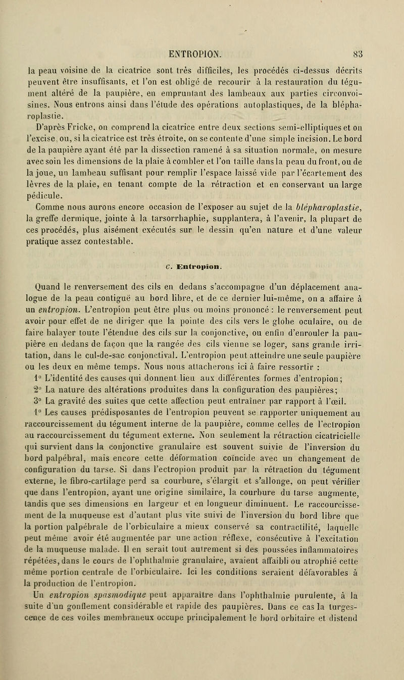 la peau voisine de la cicatrice sont très difficiles, les procédés ci-dessus décrits peuvent être insuffisants, et l'on est obligé de recourir à la restauration du tégu- ment altéré de la paupière, en empruntant des lambeaux aux parties circonvoi- sines. Nous entrons ainsi dans l'élude des opérations autoplastiques, de la blépha- roplastie. D'après Fricke, on comprend la cicatrice entre deux sections semi-elliptiques et on l'excise, ou, si la cicatrice est très étroite, on se contenle d'une simple incision. Le bord delà paupière ayant été par la dissection ramené à sa situation normale, on mesure avec soin les dimensions de la plaie à combler et l'on taille dans la peau du front, ou de la joue, un lambeau suffisant pour remplir l'espace laissé vide par l'écartement des lèvres de la plaie, en tenant compte de la rétraction et en conservant un large pédicule. Comme nous aurons encore occasion de l'exposer au sujet de la blépharoplastie, la greffe dermique, jointe à la tarsorrhaphie, supplantera, à l'avenir, la plupart de ces procédés, plus aisément exécutés sur le dessin qu'en nature et d'une valeur pratique assez contestable. C. Entropion. Quand le renversement des cils en dedans s'accompagne d'un déplacement ana- logue de la peau contiguë au bord libre, et de ce dernier lui-même, on a affaire à un entropion. L'entropion peut être plus ou moins prononcé : le renversement peut avoir pour effet de ne diriger que la pointe des cils vers le globe oculaire, ou de faire balayer toute l'étendue des cils sur la conjonctive, ou enfin d'enrouler la pau- pière en dedans de façon que la rangée des cils vienne se loger, sans grande irri- tation, dans le cul-de-sac conjonctival. L'entropion peut atteindre une seule paupière ou les deux en même temps. Nous nous attacherons ici à faire ressortir : 1° L'identité des causes qui donnent, lieu aux différentes formes d'entropion; 1° La nature des altérations produites dans la configuration des paupières; 3° La gravité des suites que cette affection peut entraîner par rapport à l'œil. 1° Les causes prédisposantes de l'entropion peuvent se rapporter uniquement au raccourcissement du tégument interne de la paupière, comme celles de l'eclropion au raccourcissement du tégument externe. Non seulement la rétraction cicatricielle qui survient dans la conjonctive granulaire est souvent suivie de l'inversion du bord palpébral, mais encore cette déformation coïncide avec un changement de configuration du tarse. Si dans l'ectropion produit par la rétraction du tégument externe, le fibro-cartilage perd sa courbure, s'élargit et s'allonge, on peut vérifier que dans l'entropion, ayant une origine similaire, la courbure du tarse augmente, tandis que ses dimensions en largeur et en longueur diminuent. Le raccourcisse- ment de la muqueuse est d'autant plus vite suivi de l'inversion du bord libre que la portion palpébrale de l'orbiculaire a mieux conservé sa contractilité, laquelle peut même avoir été augmentée par une action réflexe, consécutive à l'excitation de la muqueuse malade. Il en serait tout autrement si des poussées inflammatoires répétées, dans le cours de l'ophlhalmie granulaire, avaient affaibli ou atrophié cette même portion centrale de l'orbiculaire. Ici les conditions seraient défavorables à la production de l'entropion. Un entropion spasmodique peut apparaître dans l'ophthalmie purulente, à la suite d'un gonflement considérable et rapide des paupières. Dans ce cas la turges- cence de ces voiles membraneux occupe principalement le bord orbitaire et distend