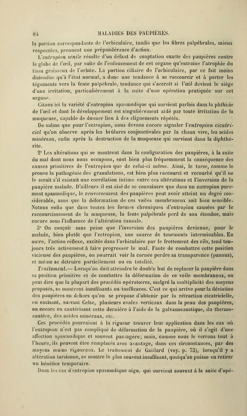 la portion correspondante de l'orbiculaire, tandis que les fibres palpébrales, mieux respectées, prennent une prépondérance d'action. L'entropion sénile résulte d'un défaut de coaptation exacte des paupières contre le globe de l'œil, par suite de l'enfoncement de cet organe qu'entraîne l'atrophie du tissu graisseux de l'orbite. La portion ciliaire de l'orbiculaire, par ce fait moins distendue qu'à l'état normal, a donc une tendance à se raccourcir et à porter les téguments vers la fente palpébrale, tendance qui s'accroît si l'œil devient le siège d'une irritation, particulièrement à la suite d'une opération pratiquée sur cet organe. Citons ici la variété d'entropion spasmodique qui survient parfois dans la phthisie de l'œil et dont le développement est singulièrement aidé par toute irritation de la muqueuse, capable de donner lieu à des clignements répétés. De même que pour l'ectropion, nous devons encore signaler l'entropion cicatri- ciel qu'on observe après les brûlures conjonctivales par la chaux vive, les acides minéraux, enfin après la destruction de la muqueuse qui survient dans la diphlhé- rite. 2° Les altérations qui se montrent dans la configuration des paupières, à la suite du mal dont nous nous occupons, sont bien plus fréquemment la conséquence des causes primitives de l'entropion que de celui-ci même. Ainsi, le tarse, comme le prouve la pathogénie des granulations, est bien plus raccourci et recourbé qu'il ne le serait s'il existait une corrélation intime entre ces altérations et l'inversion de la paupière malade. D'ailleurs il est aisé de se convaincre que dans un entropion pure- ment spasmodique, le renversement des paupières peut avoir atteint un degré con- sidérable, sans que la déformation de ces voiles membraneux soit bien sensible. Notons enfin que dans toutes les formes chroniques d'entropion causées par le raccourcissement de la muqueuse, la fente palpébrale perd de son étendue, mais encore sous l'influence de l'altération causale. 3° On conçoit sans peine que l'inversion des paupières devienne, pour le malade, bien plutôt que l'ectropion, une source de tourments interminables. En ouire, l'action réflexe, excitée dans l'orbiculaire par le frottement des cils, tend tou- jours très activement à faire progresser le mal. Faute de combattre cette position vicieuse des paupières, on pourrait voir la cornée perdre sa transparence (pannus), et même se détruire partiellement ou en totalité. Traitement.— Lorsqu'on doit atteindre le double but de replacer la paupière dans sa position primitive et de combattre la déformation de ce voile membraneux, on peut dire que la plupart des procédés opératoires, malgré la multiplicité des moyens proposés, se montrent insuffisants ou inefficaces. C'est ce qui arrive pour la déviation des paupières en dehors qu'on se propose d'obtenir par la rétraction cicatricielle, en excisant, suivant Celse, plusieurs ovales verticaux dans la peau des paupières, ou encore en cautérisant cette dernière à l'aide de la galvanocaustique, du thermo- cautère, des acides minéraux, etc. Ces procédés pourraient à la rigueur trouver leur application dans les cas où l'entropion n'est pas compliqué de déformation de la paupière, où il s'agit d'une affection suasmodique et souvent passagère; mais, comme nous le verrons tout à l'heure, ils peuvent être remplacés avec avantage, dans ces circonstances, par des moyens moins rigoureux. Le traitement de Gaillard (voy. p. 73), lorsqu'il y a altération tarsienne, se montre le plus souvent insuffisant, quoiqu'on puisse en retirer un bénéfice temporaire. Dans les cas d'entropion spasmodique aigu, qui survient souvent à la suite d'opé-