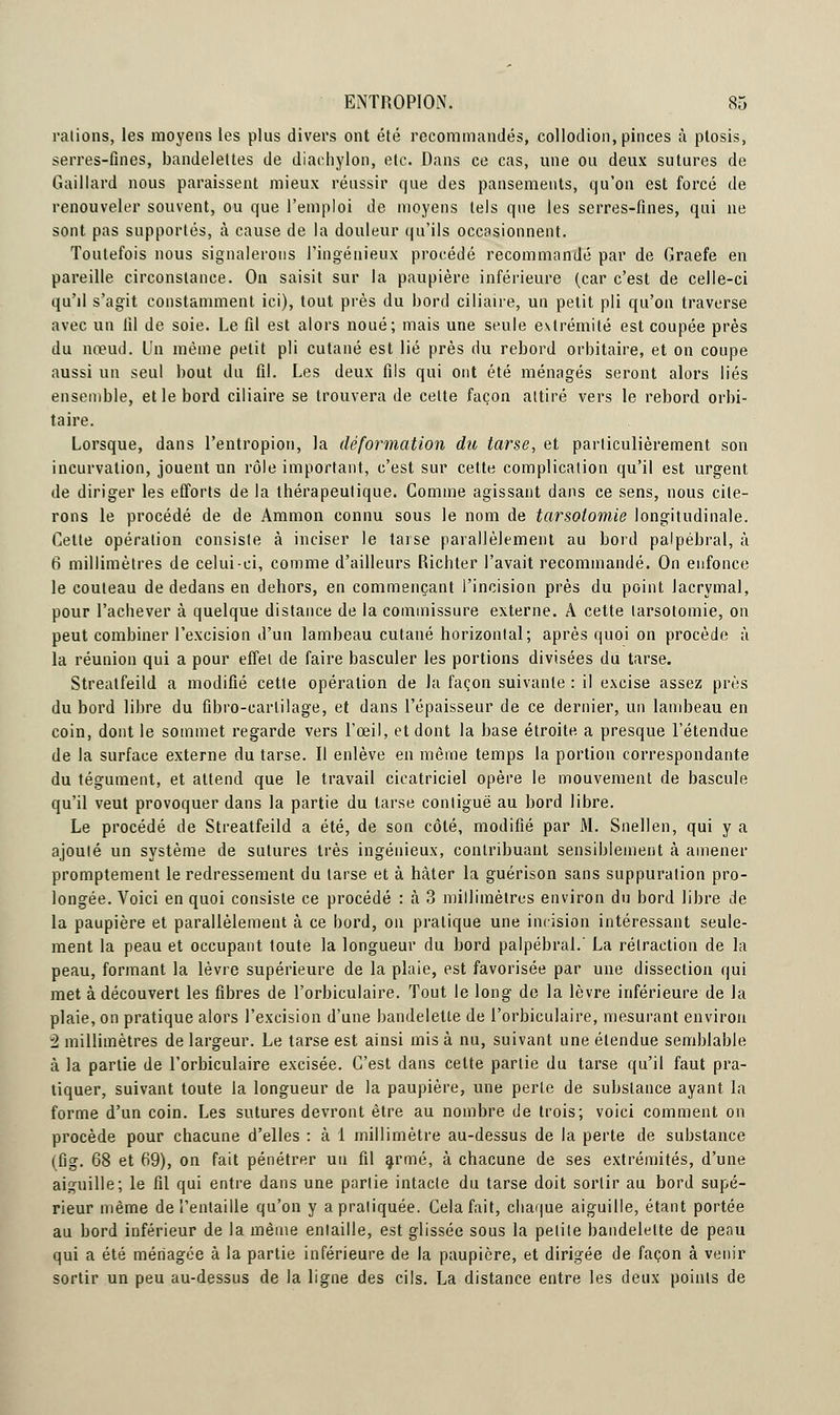 râlions, les moyens les plus divers ont été recommandés, collodion, pinces à ptosis, serres-fines, bandelettes de diarhylon, etc. Dans ce cas, une ou deux sutures de Gaillard nous paraissent mieux réussir que des pansements, qu'on est forcé de renouveler souvent, ou que l'emploi de moyens tels que les serres-fines, qui ne sont pas supportés, à cause de la douleur qu'ils occasionnent. Toutefois nous signalerons l'ingénieux procédé recommandé par de Graefe en pareille circonstance. On saisit sur la paupière inférieure (car c'est de celle-ci qu'il s'agit constamment ici), tout près du bord ciliane, un petit pli qu'on traverse avec un fil de soie. Le fil est alors noué; mais une seule extrémité est coupée près du nœud. Un même petit pli cutané est lié près du rebord orbitaire, et on coupe aussi un seul bout du fil. Les deux fils qui ont été ménagés seront alors liés ensemble, et le bord ciliaire se trouvera de cette façon attiré vers le rebord orbi- taire. Lorsque, dans l'entropion, la déformation du tarse, et particulièrement son incurvation, jouent un rôle important, c'est sur cette complication qu'il est urgent de diriger les efforts de la thérapeutique. Gomme agissant dans ce sens, nous cite- rons le procédé de de Ammon connu sous le nom de tarsoiomie longitudinale. Gette opération consiste à inciser le tarse parallèlement au bord palpébral, à 6 millimètres de celui-ci, comme d'ailleurs Richter l'avait recommandé. On enfonce le couteau de dedans en dehors, en commençant l'incision près du point lacrymal, pour l'achever à quelque distance de la commissure externe. A cette larsotomie, on peut combiner l'excision d'un lambeau cutané horizontal; après quoi on procède à la réunion qui a pour effet de faire basculer les portions divisées du tarse. Streatfeild a modifié cette opération de la façon suivante : il excise assez près du bord libre du fibro-carlilage, et dans l'épaisseur de ce dernier, un lambeau en coin, dont le sommet regarde vers l'œil, et dont la base étroite a presque l'étendue de la surface externe du tarse. Il enlève en même temps la portion correspondante du tégument, et attend que le travail cicatriciel opère le mouvement de bascule qu'il veut provoquer dans la partie du tarse contiguë au bord libre. Le procédé de Streatfeild a été, de son côté, modifié par M. Snellen, qui y a ajouté un système de sutures très ingénieux, contribuant sensiblement à amener promptement le redressement du tarse et à hâter la guérison sans suppuration pro- longée. Voici en quoi consiste ce procédé : a 3 millimètres environ du bord libre de la paupière et parallèlement à ce hord, on pratique une incision intéressant seule- ment la peau et occupant toute la longueur du bord palpébral.' La rétraction de la peau, formant la lèvre supérieure de la plaie, est favorisée par une dissection qui met à découvert les fibres de l'orbiculaire. Tout le long de la lèvre inférieure de la plaie, on pratique alors l'excision d'une bandelette de l'orbiculaire, mesurant environ 2 millimètres de largeur. Le tarse est ainsi mis à nu, suivant une étendue semblable à la partie de l'orbiculaire excisée. C'est dans cette partie du tarse qu'il faut pra- tiquer, suivant toute la longueur de la paupière, une perle de substance ayant la forme d'un coin. Les sutures devront être au nombre de trois; voici comment on procède pour chacune d'elles : à 1 millimètre au-dessus de la perte de substance (fig. 68 et 69), on fait pénétrer un fil armé, à chacune de ses extrémités, d'une aiguille; le fil qui entre dans une partie intacte du tarse doit sortir au bord supé- rieur même de l'entaille qu'on y a pratiquée. Cela fait, chaque aiguille, étant portée au bord inférieur de la même entaille, est glissée sous la petite bandelette de peau qui a été ménagée à la partie inférieure de la paupière, et dirigée de façon à venir sortir un peu au-dessus de la ligne des cils. La distance entre les deux points de