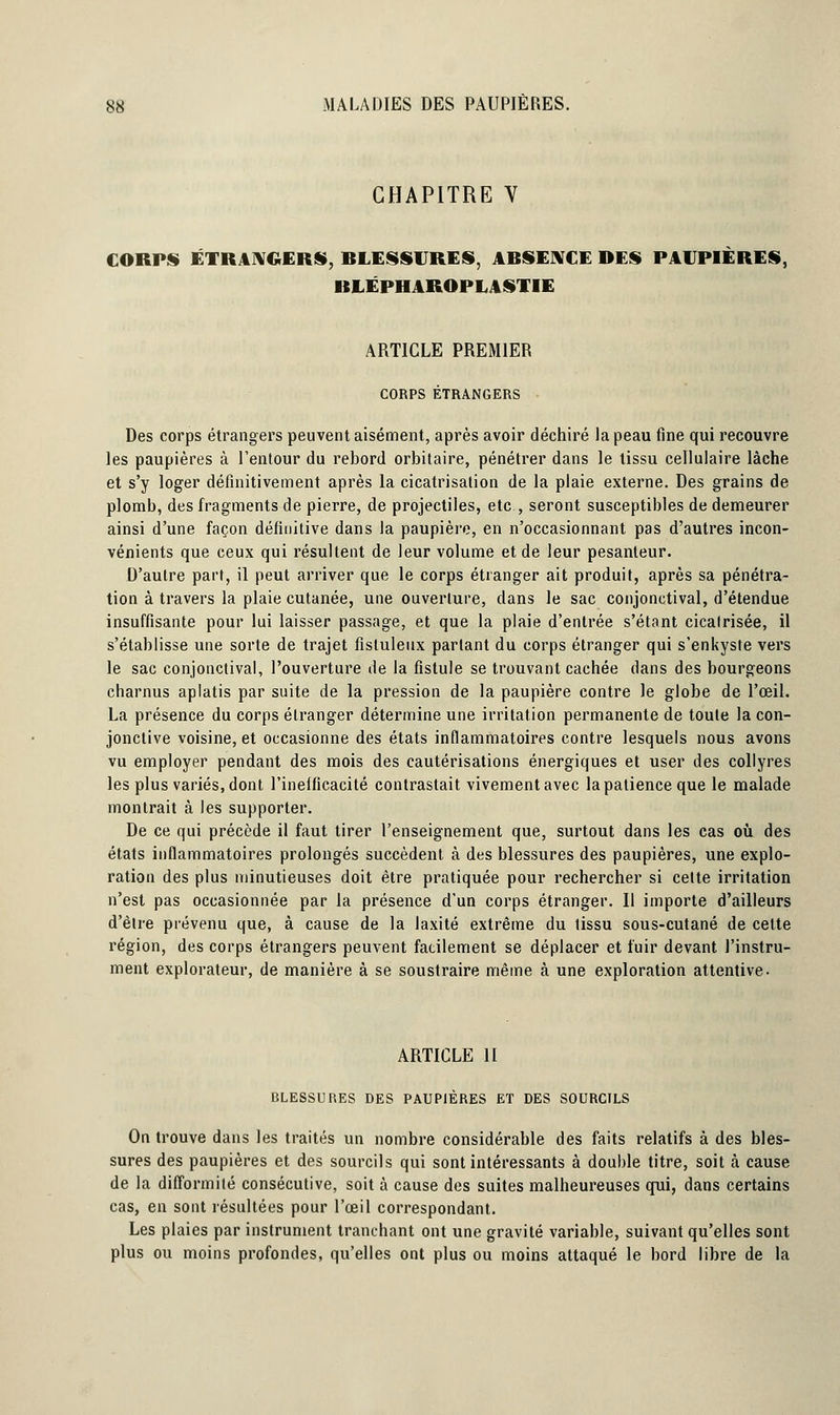 CHAPITRE V CORPS ÉTRANGERS, BLESSURES, ABSENCE DES PAUPIÈRES, BLÉPHAROPLASTIE ARTICLE PREMIER CORPS ÉTRANGERS Des corps étrangers peuvent aisément, après avoir déchiré la peau fine qui recouvre les paupières à l'entour du rebord orbitaire, pénétrer dans le tissu cellulaire lâche et s'y loger définitivement après la cicatrisation de la plaie externe. Des grains de plomb, des Iragments de pierre, de projectiles, etc , seront susceptibles de demeurer ainsi d'une façon définitive dans la paupière, en n'occasionnant pas d'autres incon- vénients que ceux qui résultent de leur volume et de leur pesanteur. D'autre part, il peut arriver que le corps étranger ait produit, après sa pénétra- tion à travers la plaie cutanée, une ouverture, dans le sac conjonctival, d'étendue insuffisante pour lui laisser passage, et que la plaie d'entrée s'étant cicalrisée, il s'établisse une sorte de trajet fisluleux parlant du corps étranger qui s'enkyste vers le sac conjonctival, l'ouverture de la fistule se trouvant cachée dans des bourgeons charnus aplatis par suite de la pression de la paupière contre le globe de l'œil. La présence du corps étranger détermine une irritation permanente de toute la con- jonctive voisine, et occasionne des états inflammatoires contre lesquels nous avons vu employer pendant des mois des cautérisations énergiques et user des collyres les plus variés, dont l'ineificacité contrastait vivement avec la patience que le malade montrait à les supporter. De ce qui précède il faut tirer l'enseignement que, surtout dans les cas où des états inflammatoires prolongés succèdent à des blessures des paupières, une explo- ration des plus minutieuses doit être pratiquée pour rechercher si celte irritation n'est pas occasionnée par la présence d'un corps étranger. Il importe d'ailleurs d'èlre prévenu que, à cause de la Jaxité extrême du tissu sous-cutané de cette région, des corps étrangers peuvent facilement se déplacer et fuir devant l'instru- ment explorateur, de manière à se soustraire même à une exploration attentive- ARTICLE II BLESSURES DES PAUPIÈRES ET DES SOURCILS On trouve dans les traités un nombre considérable des faits relatifs à des bles- sures des paupières et des sourcils qui sont intéressants à double titre, soit à cause de la difformité consécutive, soit à cause des suites malheureuses qui, dans certains cas, en sont résultées pour l'oeil correspondant. Les plaies par instrument tranchant ont une gravité variable, suivant qu'elles sont plus ou moins profondes, qu'elles ont plus ou moins attaqué le bord libre de la