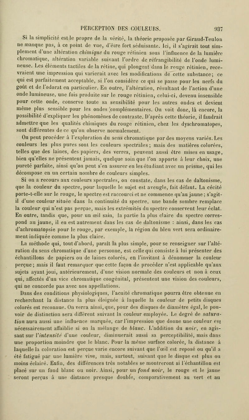 Si la simplicité est le propre de la vérité, la théorie proposée par Giraud-Teulon ne manque pas, à ce point de vue, d'être fort séduisante. Ici, il s'agirait tout sim- plement d'une altération chimique du rouge rétinien sous l'influence de la lumière chromatique, altération variable suivant l'ordre de réfrangibilité de l'onde lumi- neuse. Les éléments tactiles de la rétine, qui plongent, dans le rouge rétinien, rece- vraient une impression qui varierait avec les modifications de cette substance; ce qui est parfaitement acceptable, si l'on considère ce qui se passe pour les nerfs du goût et de l'odorat en particulier. En outre, l'altération, résultant de l'action d'une onde lumineuse, une fois produite sur le rouge rétinien, celui-ci, devenu insensible pour cette onde, conserve toute sa sensibilité pour les autres ondes et devient même plus sensible pour les ondes [complémentaires. On voit donc, là encore, la possibilité d'expliquer les phénomènes de contraste. D'après cette théorie, il faudrait admettre que les qualités chimiques du rouge rétinien, chez les dyschromatopes, sont différentes de ce qu'on observe normalement. On peut procéder à l'exploration du sens chromatique par des moyens variés. Les couleurs les plus pures sont les couleurs spectrales ; mais des matières colorées, telles que des laines, des papiers, des verres, peuvent aussi être mises en usage, bien qu'elles ne présentent jamais, quelque soin que l'on apporte à leur choix, une pureté parfaite, ainsi qu'on peut s'en assurer en les étudiant avec un prisme, qui les décompose en un certain nombre de couleurs simples. Si on a recours aux couleurs spectrales, on constate, dans les cas de daltonisme, que la couleur du spectre, pour laquelle le sujet est aveugle, fait défaut. La cécité porte-t-elle sur le rouge, le spectre est raccourci et ne commence qu'au jaune ; s'agit- il d'une couleur située dans la continuité du spectre, une bande sombre remplace la couleur qui n'est pas perçue, mais les extrémités du spectre conservent leur éclat. En outre, tandis que, pour un œil sain, la partie la plus claire du spectre corres- pond au jaune, il en est autrement dans les cas de daltonisme : ainsi, dans les cas d'achromatopsie pour le rouge, par exemple, la région du bleu vert sera ordinaire- ment indiquée comme la plus claire. La méthode qui, tout d'abord, paraît la plus simple, pour se renseigner sur l'alté- ration du sens chromatique d'une personne, est celle qui consiste à lui présenter des échantillons de papiers ou de laines colorés, en l'invitant à dénommer la couleur perçue; mais il faut remarquer que cette façon de procéder n'est applicable qu'aux sujets ayant joui, antérieurement, d'une vision normale des couleurs et non à ceux qui, affectés d'un vice chromatique congénital, présentent une vision des couleurs, qui ne concorde pas avec nos appellations. Dans des conditions physiologiques, l'acuité chromatique pourra être obtenue en recherchant la distance la plus éloignée à laquelle la couleur de petits disques colorés est reconnue. On verra ainsi, que. pour des disques de diamètre égal, le pou- voir de distinction sera différent suivant la couleur employée. Le degré de satura- tion aura aussi une influence marquée, car l'impression que donne une couleur est nécessairement affaiblie si on la mélange de blanc. L'addition du noir, en agis- sant sur l'intensité d'une couleur, diminuerait aussi sa perceptibilité, mais dans une proportion moindre que le blanc. Pour la même surface colorée, la dislance à laquelle la coloration est perçue varie encore suivant que l'œil est reposé ou qu'il a été fatigué par une lumière vive, mais, surtout, suivant que le disque est plus ou moins éclairé. Enfin, des différences très notables se montreront si l'échantillon est placé sur un fond blanc ou noir. Ainsi, pour un fond noir, le rouge et le jaune seront perçus à une distance presque double, comparativement au vert et au