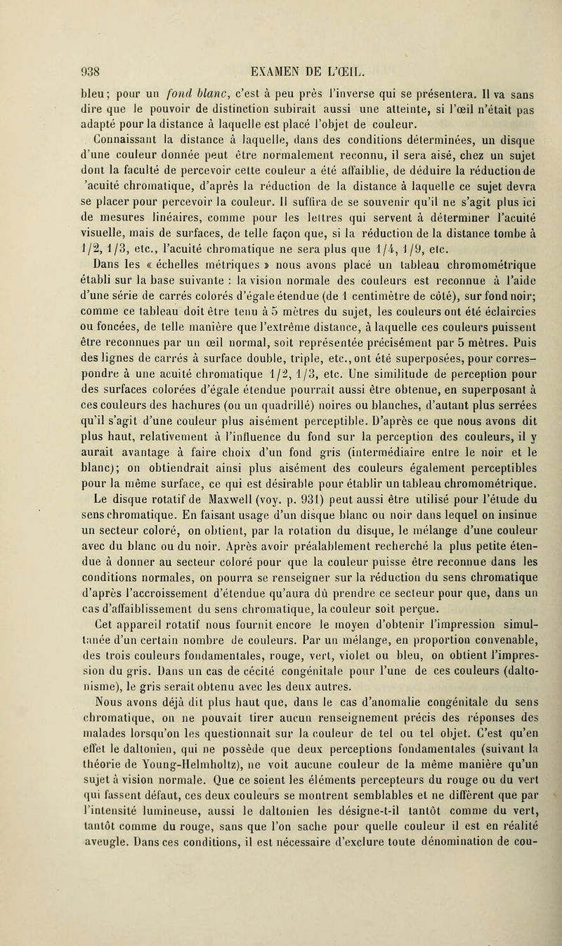 bleu ; pour un fond blanc, c'est à peu près l'inverse qui se présentera. Il va sans dire que le pouvoir de distinction subirait aussi une atteinte, si l'œil n'était pas adapté pour la distance à laquelle est placé l'objet de couleur. Connaissant la distance à laquelle, dans des conditions déterminées, un disque d'une couleur donnée peut être normalement reconnu, il sera aisé, chez un sujet dont la faculté de percevoir cette couleur a été affaiblie, de déduire la réduction de 'acuité chromatique, d'après la réduction de la distance à laquelle ce sujet devra se placer pour percevoir la couleur. Il suffira de se souvenir qu'il ne s'agit plus ici de mesures linéaires, comme pour les lettres qui servent à déterminer l'acuité visuelle, mais de surfaces, de telle façon que, si la réduction de la distance tombe à 1/2, 1/3, etc., l'acuité chromatique ne sera plus que 1/4, 1/9, etc. Dans les « échelles métriques » nous avons placé un tableau chromométrique établi sur la base suivante : la vision normale des couleurs est reconnue à l'aide d'une série de carrés colorés d'égale étendue (de 1 centimètre de côté), sur fond noir; comme ce tableau doit être tenu à 5 mètres du sujet, les couleurs ont été éclaircies ou foncées, de telle manière que l'extrême distance, à laquelle ces couleurs puissent être reconnues par un œil normal, soit représentée précisément par 5 mètres. Puis des lignes de carrés à surface double, triple, etc., ont été superposées, pour corres- pondre à une acuité chromatique 1/2, 1/3, etc. Une similitude de perception pour des surfaces colorées d'égale étendue pourrait aussi être obtenue, en superposant à ces couleurs des hachures (ou un quadrillé) noires ou blanches, d'autant plus serrées qu'il s'agit d'une couleur plus aisément perceptible. D'après ce que nous avons dit plus haut, relativement à l'influence du fond sur la perception des couleurs, il y aurait avantage à faire choix d'un fond gris (intermédiaire entre le noir et le blanc); on obtiendrait ainsi plus aisément des couleurs également perceptibles pour la même surface, ce qui est désirable pour établir un tableau chromométrique. Le disque rotatif de Maxwell (voy. p. 931) peut aussi être utilisé pour l'étude du sens chromatique. En faisant usage d'un disque blanc ou noir dans lequel on insinue un secteur coloré, on obtient, par la rotation du disque, le mélange d'une couleur avec du blanc ou du noir. Après avoir préalablement recherché la plus petite éten- due à donner au secteur coloré pour que la couleur puisse être reconnue dans les conditions normales, on pourra se renseigner sur la réduction du sens chromatique d'après l'accroissement d'étendue qu'aura dû prendre ce secteur pour que, dans un cas d'affaiblissement du sens chromatique, la couleur soit perçue. Cet appareil rotatif nous fournit encore le moyen d'obtenir l'impression simul- tanée d'un certain nombre de couleurs. Par un mélange, en proportion convenable, des trois couleurs fondamentales, rouge, vert, violet ou bleu, on obtient l'impres- sion du gris. Dans un cas de cécité congénitale pour l'une de ces couleurs (dalto- nisme), le gris serait obtenu avec les deux autres. Nous avons déjà dit plus haut que, dans le cas d'anomalie congénitale du sens chromatique, on ne pouvait tirer aucun renseignement précis des réponses des malades lorsqu'on les questionnait sur la couleur de tel ou tel objet. C'est qu'en effet le daltonien, qui ne possède que deux perceptions fondamentales (suivant la théorie de Young-Helmholtz), ne voit aucune couleur de la même manière qu'un sujet à vision normale. Que ce soient les éléments percepteurs du rouge ou du vert qui fassent défaut, ces deux couleurs se montrent semblables et ne diffèrent que par l'intensité lumineuse, aussi le daltonien les désigne-t-il tantôt comme du vert, tantôt comme du rouge, sans que l'on sache pour quelle couleur il est en réalité aveugle. Dans ces conditions, il est nécessaire d'exclure toute dénomination de cou-