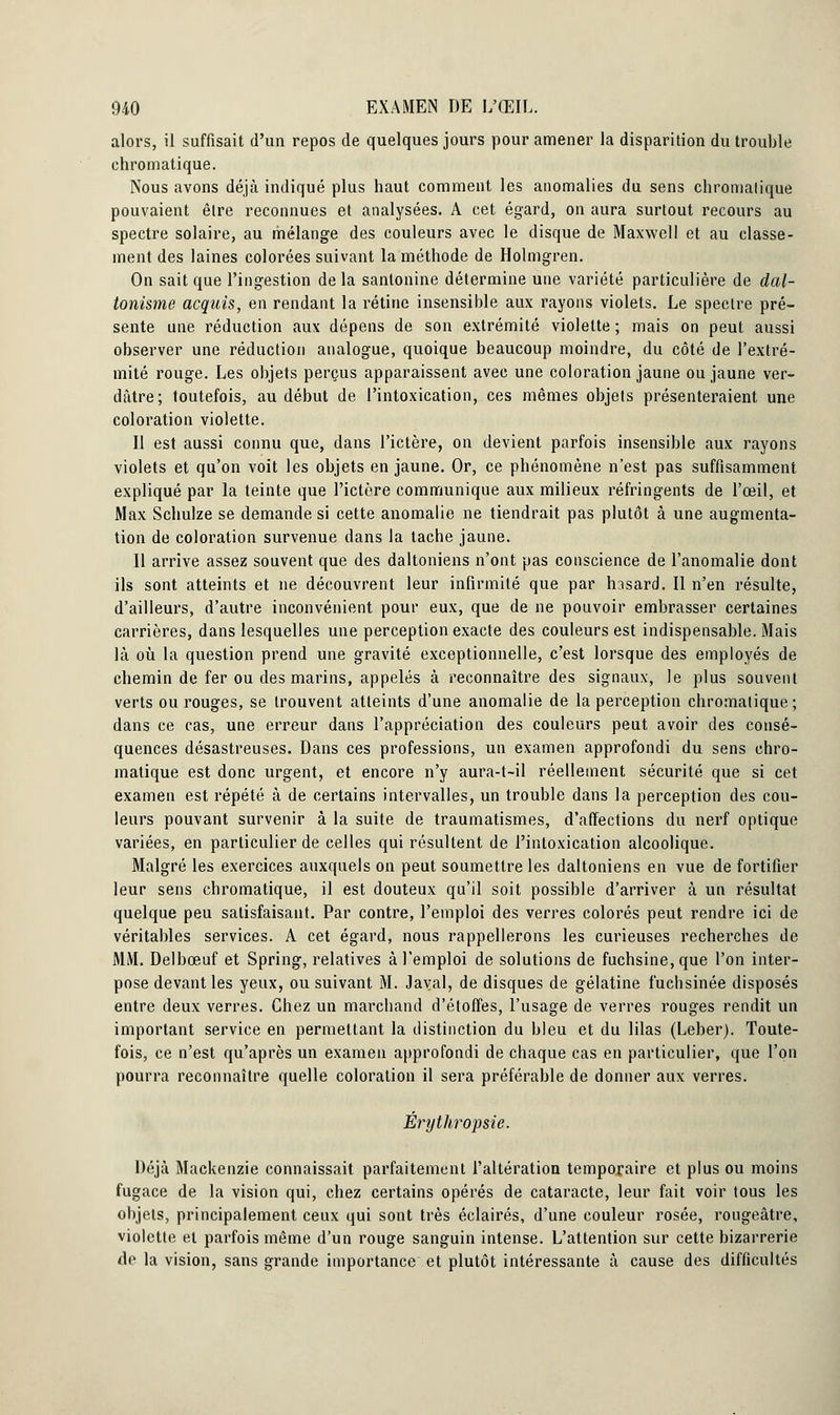 alors, il suffisait d'un repos de quelques jours pour amener la disparition du trouble chromatique. Nous avons déjà indiqué plus haut comment les anomalies du sens chromalique pouvaient être reconnues et analysées. A cet égard, on aura surtout recours au spectre solaire, au mélange des couleurs avec le disque de Maxwell et au classe- ment des laines colorées suivant la méthode de Holmgren. On sait que l'ingestion de la santonine détermine une variété particulière de dal- tonisme acquis, en rendant la rétine insensible aux rayons violets. Le spectre pré- sente une réduction aux dépens de son extrémité violette ; mais on peut aussi observer une réduction analogue, quoique beaucoup moindre, du côté de l'extré- mité rouge. Les objets perçus apparaissent avec une coloration jaune ou jaune ver- dâtre; toutefois, au début de l'intoxication, ces mêmes objets présenteraient une coloration violette. II est aussi connu que, dans l'ictère, on devient parfois insensible aux rayons violets et qu'on voit les objets en jaune. Or, ce phénomène n'est pas suffisamment expliqué par la teinte que l'ictère communique aux milieux réfringents de l'œil, et Max Schulze se demande si cette anomalie ne tiendrait pas plutôt à une augmenta- tion de coloration survenue dans la tache jaune. Il arrive assez souvent que des daltoniens n'ont pas conscience de l'anomalie dont ils sont atteints et ne découvrent leur infirmité que par hssard. Il n'en résulte, d'ailleurs, d'autre inconvénient pour eux, que de ne pouvoir embrasser certaines carrières, dans lesquelles une perception exacte des couleurs est indispensable. Mais là où la question prend une gravité exceptionnelle, c'est lorsque des employés de chemin de fer ou des marins, appelés à reconnaître des signaux, le plus souvent verts ou rouges, se trouvent atteints d'une anomalie de la perception chromatique; dans ce cas, une erreur dans l'appréciation des couleurs peut avoir des consé- quences désastreuses. Dans ces professions, un examen approfondi du sens chro- matique est donc urgent, et encore n'y aura-t-il réellement sécurité que si cet examen est répété à de certains intervalles, un trouble dans la perception des cou- leurs pouvant survenir à la suite de traumatismes, d'affections du nerf optique variées, en particulier de celles qui résultent de l'intoxication alcoolique. Malgré les exercices auxquels on peut soumettre les daltoniens en vue de fortifier leur sens chromatique, il est douteux qu'il soit possible d'arriver à un résultat quelque peu satisfaisant. Par contre, l'emploi des verres colorés peut rendre ici de véritables services. A cet égard, nous rappellerons les curieuses recherches de MM. Delbœuf et Spring, relatives à l'emploi de solutions de fuchsine, que l'on inter- pose devant les yeux, ou suivant M. Javal, de disques de gélatine fuehsinée disposés entre deux verres. Chez un marchand d'étoffes, l'usage de verres rouges rendit un important service en permettant la distinction du bleu et du lilas (Leber). Toute- fois, ce n'est qu'après un examen approfondi de chaque cas en particulier, que l'on pourra reconnaître quelle coloration il sera préférable de donner aux verres. Êrythropsie. Déjà Mackenzie connaissait parfaitement l'altération temporaire et plus ou moins fugace de la vision qui, chez certains opérés de cataracte, leur fait voir tous les objets, principalement ceux qui sont très éclairés, d'une couleur rosée, rougeâtre, violette et parfois même d'un rouge sanguin intense. L'attention sur cette bizarrerie de la vision, sans grande importance et plutôt intéressante à cause des difficultés