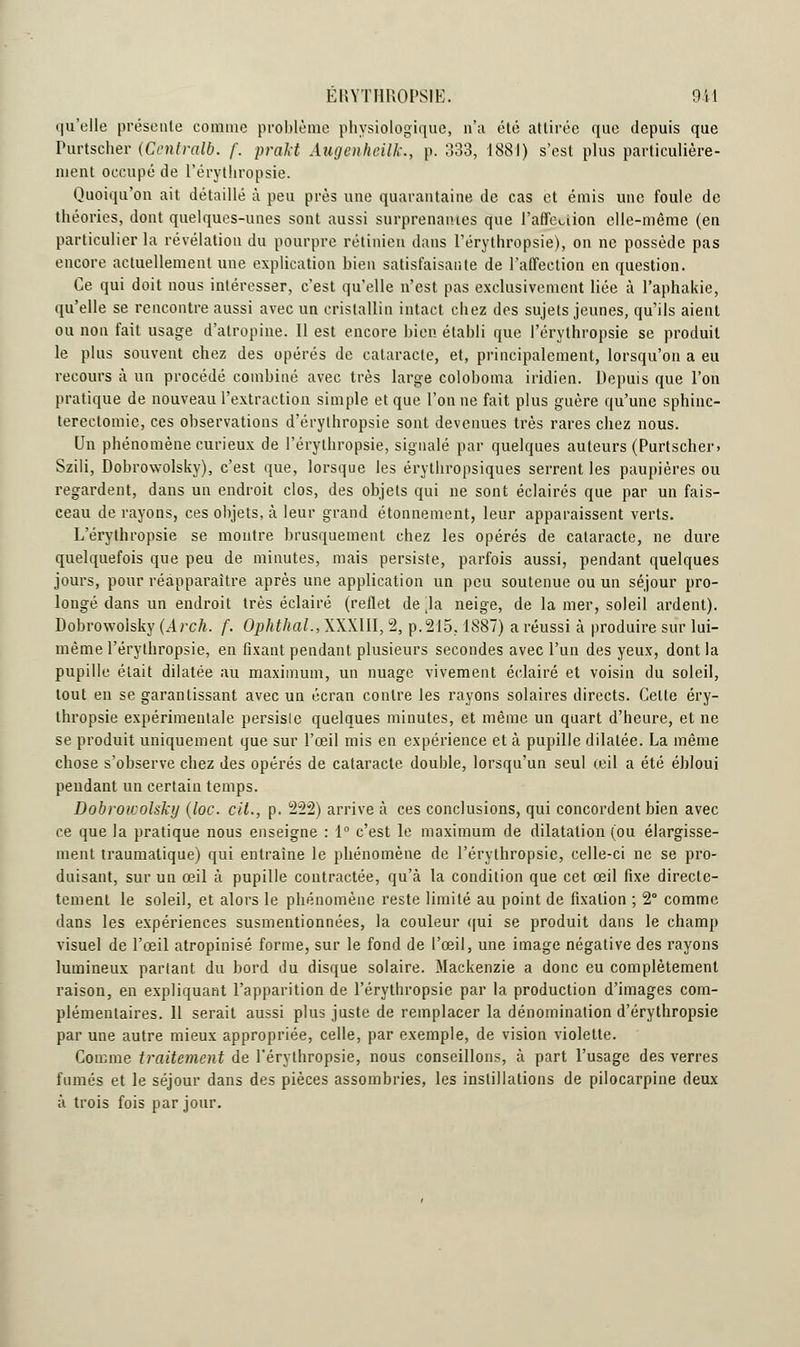 ERYTHR0PS1E. 911 qu'elle présente comme problème physiologique, n'a été attirée que depuis que Purtscher (Centrale. /'. prakt Augenheilk., p. 333, 1881) s'est plus particulière- ment occupé de l'érythropsie. Quoiqu'on ait détaillé à peu près une quarantaine de cas et émis une foule de théories, dont quelques-unes sont aussi surprenantes que l'affection elle-même (en particulier la révélation du pourpre rétinien dans l'érythropsie), on ne possède pas encore actuellement une explication bien satisfaisante de l'affection en question. Ce qui doit nous intéresser, c'est qu'elle n'est pas exclusivement liée à l'aphakie, qu'elle se rencontre aussi avec un cristallin intact chez des sujets jeunes, qu'ils aient ou non fait usage d'atropine. Il est encore bien établi que l'érythropsie se produit le plus souvent chez des opérés de cataracte, et, principalement, lorsqu'on a eu recours à un procédé combiné avec très large coloboma indien. Depuis que l'on pratique de nouveau l'extraction simple et que l'on ne fait plus guère qu'une sphinc- terectomie, ces observations d'érythropsie sont devenues très rares chez nous. Un phénomène curieux de l'érythropsie, signalé par quelques auteurs (Purtscher» Szili, Dobrowolsky), c'est que, lorsque les érythropsiques serrent les paupières ou regardent, dans un endroit clos, des objets qui ne sont éclairés que par un fais- ceau de rayons, ces objets, à leur grand étonnement, leur apparaissent verts. L'érythropsie se montre brusquement chez les opérés de cataracte, ne dure quelquefois que peu de minutes, mais persiste, parfois aussi, pendant quelques jours, pour réapparaître après une application un peu soutenue ou un séjour pro- longé dans un endroit très éclairé (reflet de jla neige, de la mer, soleil ardent). Dobrowolsky (Arch. f. OphthaL, XXXIII, 2, p. 215,1887) a réussi à produire sur lui- même l'érythropsie, en fixant pendant plusieurs secondes avec l'un des yeux, dont la pupille était dilatée au maximum, un nuage vivement éclairé et voisin du soleil, tout en se garantissant avec un écran contre les rayons solaires directs. Celte éry- thropsie expérimentale persisie quelques minutes, et même un quart d'heure, et ne se produit uniquement que sur l'œil mis en expérience et à pupille dilatée. La même chose s'observe chez des opérés de cataracte double, lorsqu'un seul œil a été ébloui pendant un certain temps. Dobroicolsky (loc. cit., p. 222) arrive à ces conclusions, qui concordent bien avec ce que la pratique nous enseigne : 1° c'est le maximum de dilatation (ou élargisse- ment traumatique) qui entraine le phénomène de l'érythropsie, celle-ci ne se pro- duisant, sur un œil à pupille contractée, qu'à la condition que cet œil fixe directe- temenl le soleil, et alors le phénomène reste limité au point de fixation ; 2° comme dans les expériences susmentionnées, la couleur qui se produit dans le champ visuel de l'œil atropinisé forme, sur le fond de l'œil, une image négative des rayons lumineux partant du bord du disque solaire. Mackenzie a donc eu complètement raison, en expliquant l'apparition de l'érythropsie par la production d'images com- plémentaires. 11 serait aussi plus juste de remplacer la dénomination d'érythropsie par une autre mieux appropriée, celle, par exemple, de vision violette. Comme traitement de l'érythropsie, nous conseillons, à part l'usage des verres fumés et le séjour dans des pièces assombries, les instillations de pilocarpine deux à trois fois par jour.
