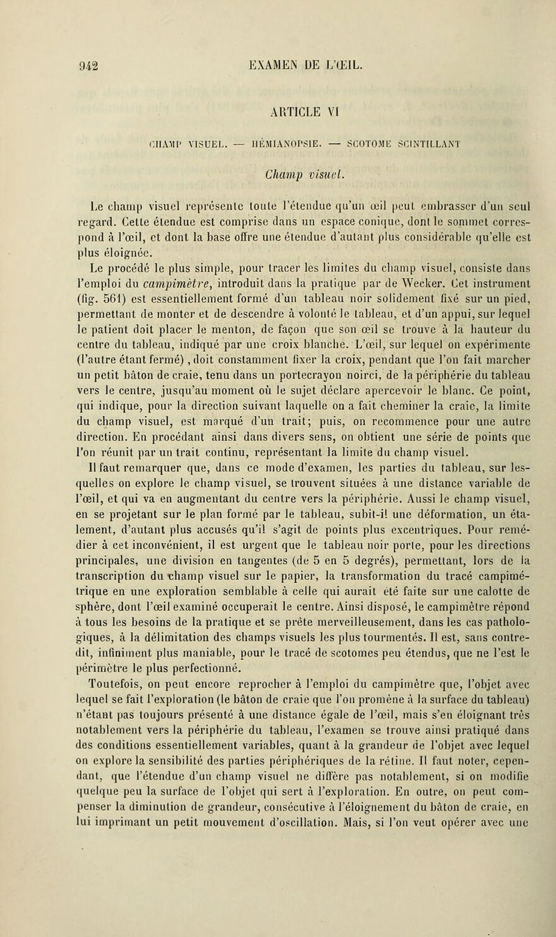 ARTICLE VI CHAMP VISUEL. — HÉMIANOPSIE. — SGOTOME SCINTILLANT Champ visuel. Le champ visuel représente toule l'étendue qu'un œil peut embrasser d'un seul regard. Cette étendue est comprise dans un espace conique, dont le sommet corres- pond à l'œil, et dont la base offre une étendue d'autant plus considérable qu'elle est plus éloignée. Le procédé le plus simple, pour tracer les limites du champ visuel, consiste dans l'emploi du campimèlre, introduit dans la pratique par de Wecker. Cet instrument (fig. 561) est essentiellement formé d'un tableau noir solidement fixé sur un pied, permettant de monter et de descendre à volonté le tableau, et d'un appui, sur lequel le patient doit placer le menton, de façon que son œil se trouve à la hauteur du centre du tableau, indiqué par une croix blanche. L'œil, sur lequel on expérimente (l'autre étant fermé), doit constamment fixer la croix, pendant que l'on fait marcher un petit bâton de craie, tenu dans un portecrayon noirci, de la périphérie du tableau vers le centre, jusqu'au moment où le sujet déclare apercevoir le blanc. Ce point, qui indique, pour la direction suivant laquelle on a fait cheminer la craie, la limite du champ visuel, est marqué d'un trait; puis, on recommence pour une autre direction. En procédant ainsi dans divers sens, on obtient une série de points que l'on réunit par un trait continu, représentant la limite du champ visuel. 11 faut remarquer que, dans ce mode d'examen, les parties du tableau, sur les- quelles on explore le champ visuel, se trouvent situées à une distance variable de l'œil, et qui va en augmentant du centre vers la périphérie. Aussi le champ visuel, en se projetant sur le plan formé par le tableau, subit-il une déformation, un éta- lement, d'autant plus accusés qu'il s'agit de points plus excentriques. Pour remé- dier à cet inconvénient, il est urgent que le tableau noir porte, pour les directions principales, une division en tangentes (de 5 en 5 degrés), permettant, lors de la transcription du champ visuel sur le papier, la transformation du tracé campimé- trique en une exploration semblable à celle qui aurait été faite sur une calotte de sphère, dont l'œil examiné occuperait le centre. Ainsi disposé, le campimètre répond à tous les besoins de la pratique et se prête merveilleusement, dans les cas patholo- giques, à la délimitation des champs visuels les plus tourmentés. Il est, sans contre- dit, infiniment plus maniable, pour le tracé de scotomes peu étendus, que ne l'est le périmètre le plus perfectionné. Toutefois, on peut encore reprocher à l'emploi du campimèlre que, l'objet avec lequel se fait l'exploration (le bâton de craie que l'on promène à la surface du tableau) n'étant pas toujours présenté à une distance égale de l'œil, mais s'en éloignant très notablement vers la périphérie du tableau, l'examen se trouve ainsi pratiqué dans des conditions essentiellement variables, quant à la grandeur de l'objet avec lequel on explore la sensibilité des parties périphériques de la rétine. Il faut noter, cepen- dant, que l'étendue d'un champ visuel ne diffère pas notahlement, si on modifie quelque peu la surface de l'objet qui sert à l'exploration. En outre, on peut com- penser la diminution de grandeur, consécutive à l'éloignement du bâton de craie, en lui imprimant un petit mouvement d'oscillation. Mais, si l'on veut opérer avec une