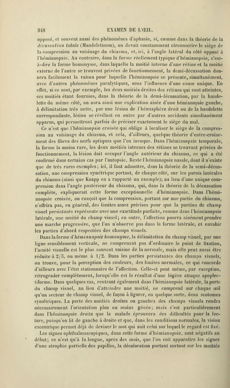 opposé, et souvent aussi des phénomènes d'aphasie, si, comme dans la théorie de la décussation totale (Mandelstaram), on devait constamment circonscrire le siège de la compression au voisinage du chiasma, et, ici, à l'angle latéral du côté opposé à l'hémianopsie. Au contraire, dans la forme réellement typique d'hémianopsie, c'est- à-dire la forme homonyme, dans laquelle la moitié interne d'une rétine et la moitié externe de l'autre se trouvent privées de fonctionnement, la demi-décussation don- nera facilement la raison pour laquelle Thémianopsie se présente, simultanément, avec d'autres phénomènes paralytiques, sous l'influence d'une cause unique. En effet, si ce sont, par exemple, les deux moitiés droites des rétines qui sont atteintes, ces moitiés étant fournies, dans la théorie de la demi-décussation, par la bande- lette du même côté, on aura ainsi une explication aisée d'une hémianopsie gauche, à délimitation très nette, par une lésion de l'hémisphère droit ou de la bandelette correspondante, lésion se révélant en outre par d'autres accidents simultanément apparus, qui permettront parfois de préciser exactement le siège du mal. Ce n'est que l'hémianopsie croisée qui oblige à localiser le siège de la compres- sion au voisinage du chiasma, et cela, d'ailleurs, quelque théorie d'entre-croise- ment des libres des nerfs optiques que l'on invoque. Dans l'hémianopsie temporale, la forme la moins rare, les deux moitiés internes des rétines se trouvant privées de fonctionnement, la lésion doit occuper l'angle antérieur du chiasma, ce qui a été confirmé dans certains cas par l'autopsie. Reste Thémianopsie nasale, dont il n'existe que de très rares exemples; ici, il faut admettre, dans la théorie de la semi-décus- sation, une compression symétrique portant, de chaque côté, sur les parois latérales du chiasma (ainsi que Knapp en a rapporté un exemple); au lieu d'une unique com- pression dans l'angle postérieur du chiasma, qui, dans la théorie de la décussation complète, expliquerait cette forme exceptionnelle d'hémianopsie. Dans l'hémi- anopsie croisée, on conçoit que la compression, portant sur une partie du chiasma, n'offrira pas, en général, des limites assez précises pour que la portion de champ visuel persistante représente avec une exactitude parfaite, comme dans l'hémianopsie latérale, une moitié du champ visuel; en outre, l'affection pourra aisément prendre une marche progressive, que l'on n'observe pas dans la forme latérale, et envahir les parties d'abord respectées des champs visuels. Dans la forme d'hémianopsie homonyme, la délimitation du champ visuel, par une ligne sensiblement verticale, ne comprenant pas d'ordinaire le point de fixation, l'acuité visuelle est le plus souvent voisine de la normale, mais elle peut aussi être réduite à 2/3, ou même à 1/2. Dans les parties persistantes des champs visuels, on trouve, pour la perception des couleurs, des limites normales, ce qui concorde d'ailleurs avec l'état stationnaire de l'affection. Celle-ci peut même, par exception, rétrograder complètement, lorsqu'elle est le résultat d'une légère attaque apoplec- tiforme. Dans quelques cas, rentrant également dans l'hémianopsie latérale, la perte du champ visuel, au lieu d'atteindre une moitié, ne comprend sur chaque œil qu'un secteur de champ visuel, de façon à figurer, en quelque sorte, deux scotomes symétriques. La perte des moitiés droites ou gauches des champs visuels rendra nécessairement l'orientation plus ou moins gênée; mais c'est particulièrement dans l'hémianopsie droite que la malade éprouvera des difficultés pour la lec- ture, puisqu'on lit de gauche à droite et que, dans les conditions normales, la vision excentrique permet déjà de deviner le mot qui suit celui sur lequel le regard est fixé. Les signes ophthalmoscopiques, dans cette forme d'hémianopsie, sont négatifs au début; ce n'est qu'à la longue, après des mois, que l'on voit apparaître les signes d'une atrophie partielle des papilles, la décoloration portant surtout sur les moitiés