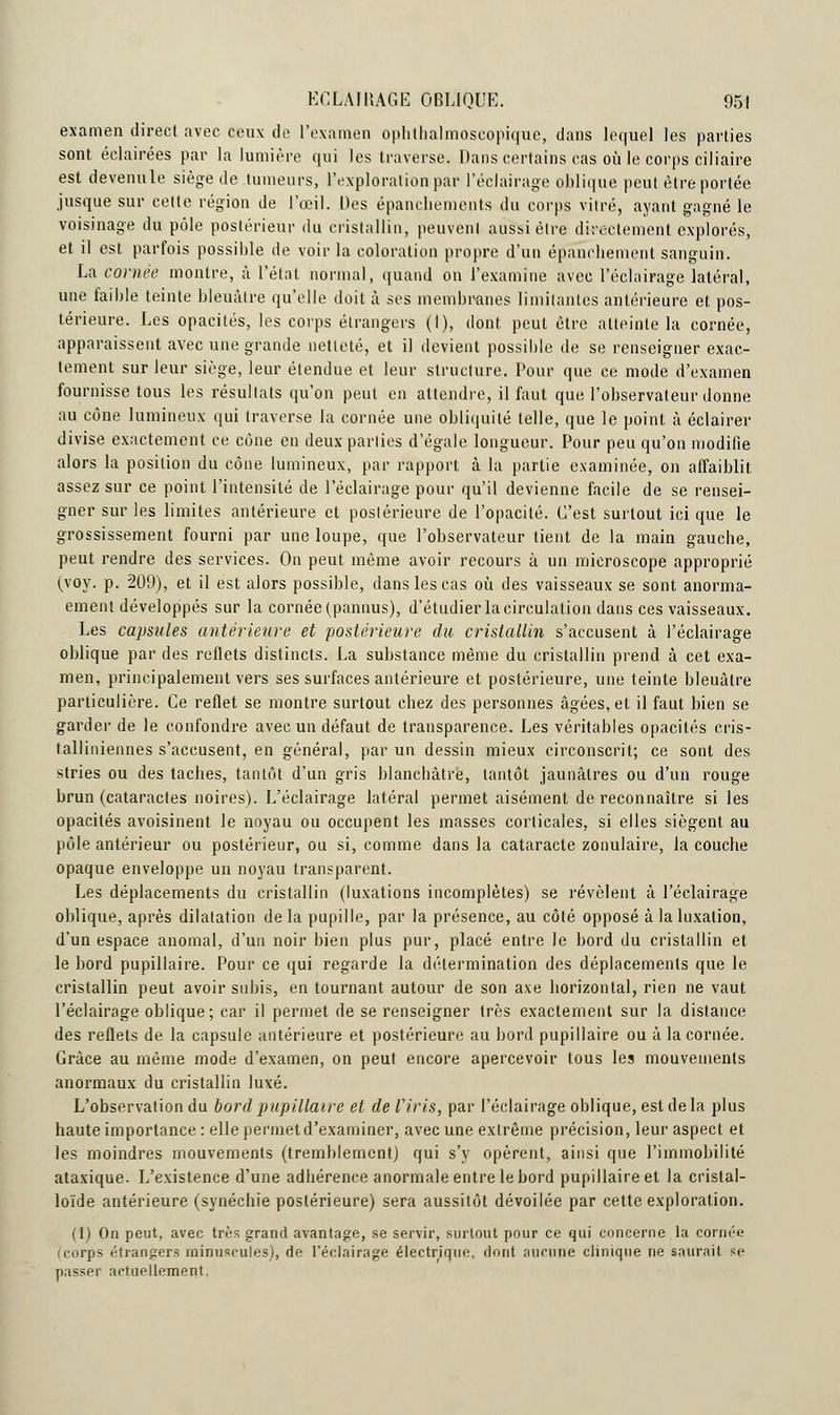 examen direct avec ceux de l'examen ophthalmoscopique, dans lequel les parties sont éclairées par la lumière qui les traverse. Dans certains cas où le corps ciliaire est devenule siège de tumeurs, l'exploration par l'éclairage oblique peut être portée jusque sur cette région de l'œil. Des épanchements du corps vitré, ayant gagné le voisinage du pôle postérieur du cristallin, peuvent aussi être directement explorés, et il est parfois possible de voir la coloration propre d'un épanehement sanguin. La cornée montre, à l'état normal, quand on l'examine avec l'éclairage latéral, une faible teinte bleuâtre qu'elle doit à ses membranes limitantes antérieure et pos- térieure. Les opacités, les corps étrangers (I), dont peut être atteinte la cornée, apparaissent avec une grande netteté, et il devient possible de se renseigner exac- tement sur leur siège, leur étendue et leur structure. Pour que ce mode d'examen fournisse tous les résultats qu'on peut en attendre, il faut que l'observateur donne au cône lumineux qui traverse la cornée une obliquité telle, que le point à éclairer divise exactement ce cône en deux parties d'égale longueur. Pour peu qu'on modifie alors la position du cône lumineux, par rapport à la partie examinée, on affaiblit, assez sur ce point l'intensité de l'éclairage pour qu'il devienne facile de se rensei- gner sur les limites antérieure et postérieure de l'opacité. C'est surtout ici que le grossissement fourni par une loupe, que l'observateur tient de la main gauche, peut rendre des services. On peut même avoir recours à un microscope approprié ^voy. p. 209), et il est alors possible, dans les cas où des vaisseaux se sont anorma- ement développés sur la cornée (pannus), d'étudier la circulation dans ces vaisseaux. Les capsules antérieure et postérieure du cristallin s'accusent à l'éclairage oblique par des reflets distincts. La substance même du cristallin prend à cet exa- men, principalement vers ses surfaces antérieure et postérieure, une teinte bleuâtre particulière. Ce reflet se montre surtout chez des personnes âgées, et il faut bien se garder de le confondre avec un défaut de transparence. Les véritables opacités cris- talliniennes s'accusent, en général, par un dessin mieux circonscrit; ce sont des stries ou des taches, tantôt d'un gris blanchâtre, tantôt jaunâtres ou d'un rouge brun (cataractes noires). L'éclairage latéral permet aisément de reconnaître si les opacités avoisinent le noyau ou occupent les masses corticales, si elles siègent au pôle antérieur ou postérieur, ou si, comme dans la cataracte zonulaire, la couche opaque enveloppe un noyau transparent. Les déplacements du cristallin (luxations incomplètes) se révèlent à l'éclairage oblique, après dilatation de la pupille, par la présence, au côté opposé à la luxation, d'un espace anomal, d'un noir bien plus pur, placé entre le bord du cristallin et le bord pupillaire. Pour ce qui regarde la détermination des déplacements que le cristallin peut avoir subis, en tournant autour de son axe horizontal, rien ne vaut l'éclairage oblique; car il permet de se renseigner très exactement sur la distance des reflets de la capsule antérieure et postérieure au bord pupillaire ou â la cornée. Grâce au même mode d'examen, on peut encore apercevoir tous les mouvements anormaux du cristallin luxé. L'observation du bord pupillaire et deViris, par l'éclairage oblique, est delà plus haute importance : elle permet d'examiner, avec une extrême précision, leur aspect et les moindres mouvements (tremblement) qui s'y opèrent, ainsi que l'immobilité ataxique. L'existence d'une adhérence anormale entre le bord pupillaire et la cristal- loïde antérieure (synéchie postérieure) sera aussitôt dévoilée par cette exploration. (1) On peut, avec très grand avantage, se servir, surtout pour ce qui concerne la cornée (corps étrangers minuscules), de l'éclairage électrique, dont aucune clinique ne saurait se passer actuellement.