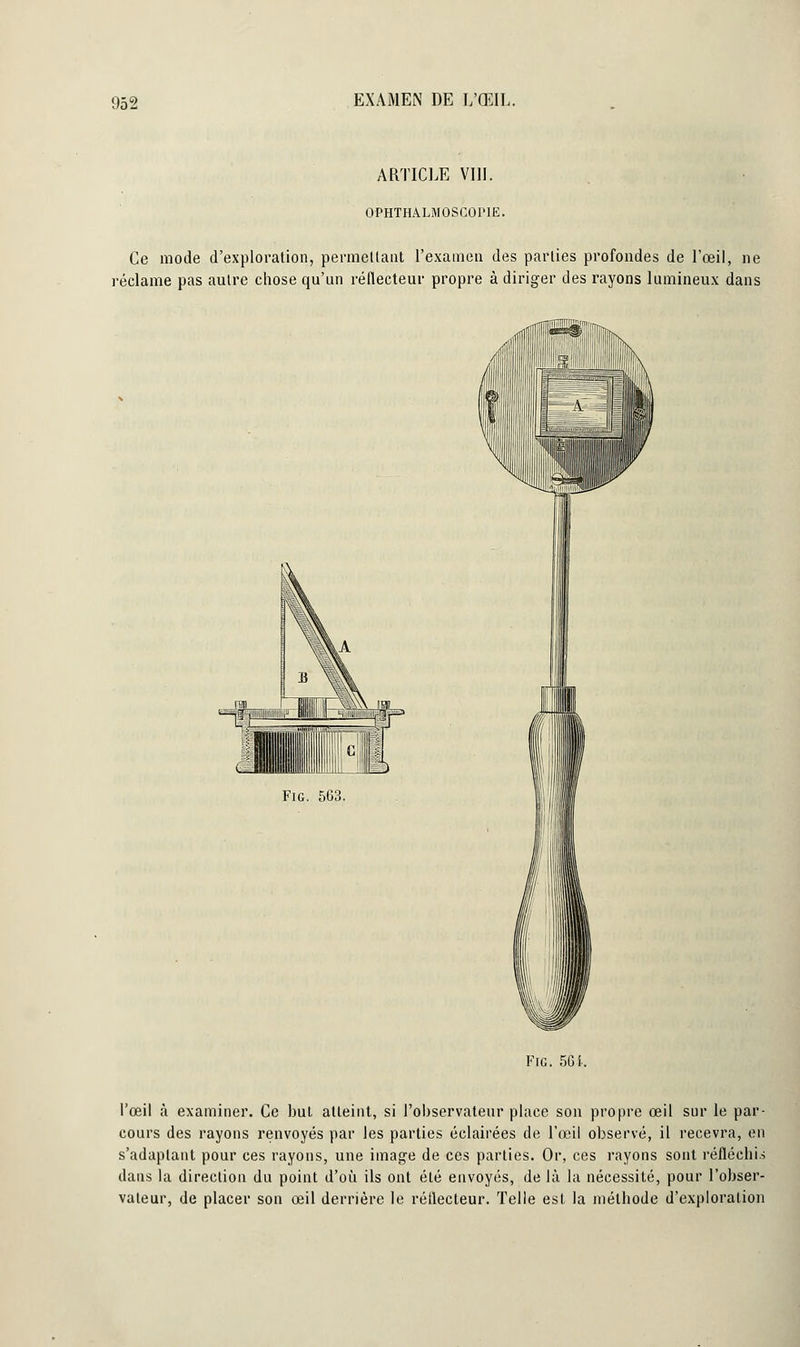 ARTICLE VIII. OPHTHALMOSCOl'lE. Ce mode d'exploration, permettant l'examen des parties profondes de l'œil, ne réclame pas autre chose qu'un réflecteur propre à diriger des rayons lumineux dans Fie. 563. Fie. 56 i. l'œil à examiner. Ce but atteint, si l'observateur place son propre œil sur le par- cours des rayons renvoyés par les parties éclairées de l'œil observé, il recevra, en s'adaptant pour ces rayons, une image de ces parties. Or, ces rayons sont réfléchis dans la direction du point d'où ils ont été envoyés, de là la nécessité, pour l'obser- vateur, de placer son œil derrière le réflecteur. Telle est la méthode d'exploration