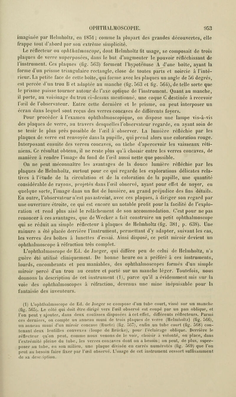 imaginée par Helmholtz, eu 1851 ; comme la plupart des grandes découvertes, elle frappe tout d'abord par son extrême simplicité. Le réflecteur ou ophthalmoscope, dont HelmhoUz fît usage, se composait de trois plaques de verre superposées, dans le but d'augmenter le pouvoir réfléchissant de l'instrument. Ces plaques (fig. 563) forment l'hypoténuse A d'une boîte, ayant la forme d'un prisme triangulaire rectangle, close de toutes parts et noircie à l'inté- rieur. La petite face de celle boite, qui forme avec les plaques un angle de 50 degrés, est percée d'un trou B et adaptée au manche (fig. 563 et fig. 564), de telle sorte que le prisme puisse tourner autour de l'axe optique de l'instrument. Quant au manche, il porte, au voisinage du trou ci-dessus mentionné, une coque G destinée à recevoir l'œil de l'observateur. Entre cette dernière et le prisme, on peut interposer un écran dans lequel sont reçus des verres concaves de différents foyers. Pour procéder à l'examen ophthalmoscopique, on dispose une lampe vis-à-vis des plaques de verre, au travers desquelles l'observateur regarde, en ayant soin de se tenir le plus près possible de l'œil à observer. La lumière réfléchie par les plaques de verre est renvoyée dans la pupille, qui prend alors une coloration rouge. Interposant ensuite des verres concaves, on tâche d'apercevoir les vaisseaux réti- niens. Ce résultat obtenu, il ne reste plus qu'à choisir entre les verres concaves, de manière à rendre l'image du fond de l'œil aussi nette que possible. On ne peut méconnaître les avantages de la douce lumière réfléchie par les plaques de Hélmhollz, surtout pour ce qui regarde les explorations délicates rela- tives à l'étude de la circulation et de la coloration de la papille, une quantité considérable de rayons, projetés dans l'œil ohservé, ayant pour effet de noyer, en quelque sorte, l'image dans un flot de lumière, au grand préjudice des fins détails. En outre, l'observateur n'est pas astreint, avec ces plaques, à diriger son regard par une ouverture étroite, ce qui est encore un notable profit pour la facilité de l'explo- ration et rend plus aisé le relâchement de son accommodation. C'est pour ne pas renoncer à ces avantages, que de Wecker a fait construire un petit ophthalmoscope qui se réduit au simple réflecteur à plaques de Helmholtz (fig. 381, p. 638). Une rainure a été placée derrière l'instrument, permettant d'y adapter, suivant les cas, les verres des boîtes à lunettes d'essai. Ainsi disposé, ce petit miroir devient un ophthalmoscope à réfraction très complet. L'ophthalmoscope de Ed. de Jaeger, qui diffère peu de celui de Helmholtz, n'a guère été utilisé cliniquemenl. De bonne heure on a préféré à ces instruments, lourds, encombrants et peu maniables, des ophthalmoscopes formés d'un simple miroir percé d'un trou au centre et porté sur un manche léger. Toutefois, nous donnons la description de cet instrument (1), parce qu'il a évidemment mis sur la voie des ophthalmoscopes à réfraction, devenus une mine inépuisable pour la fantaisie des inventeurs. (1) L'ophtlialmoscope de Ed. de Jaeger se compose d'un tube court, vissé sur un manche (fig. 565). Le côté qui doit être dirigé vers l'oeil observé est coupé par un pan oblique, et l'on peut y ajouter, dans deux coulisses disposées à cet effet, différents réflecteurs. Parmi ces derniers, on compte un anneau muni de trois plaques de verre (Helmholtz) (fig. 566), un anneau muni d'un miroir concave (Ruete) (fig. 567), enfin un tube court (lîg. 568) con- tenant deux lentilles convexes /loupe de Briicke), pour l'éclairage oblique. Derrière le réflpeteur qu'on peut, comme nous venons de le voir, choisir à volonté, on place, dans l'extrémité pleine du tube, les verres concaves dont on a besoin; on peut, de plus, super- poser au tube, en son milieu, une plaque divisée en carrés numérotés (fig. 569) que l'on peut au besoin faire fixer par l'œil observé. L'usage de cet instrument ressort suffisamment de sa description.