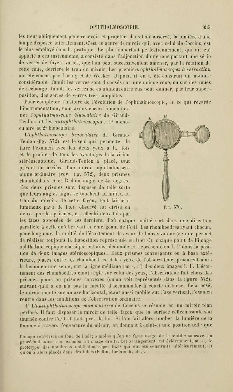 les tient obliquement pour recevoir et projeter, dans l'œil observé, la lumière d'une lampe disposée latéralement. C'est ce genre de miroir qui, avec celui de Coccius, est le plus employé dans la pratique. Le plus important perfectionnement, qui ait été apporté à ces instruments, a consisté dans l'adjonction d'une roue portant une série de verres de foyers variés, que l'on peut successivement amener, par la rotation de cette roue, derrière le trou du miroir. Les premiers ophthuTmoscopes à réfraction ont été conçus par Loring et de Wecker. Depuis, il en a élé construit un nombre considérable. Tantôt les verres sont disposés sur une unique roue, ou sur des roues de rechange, tantôt les verres se combinent entre eux pour donner, par leur super- position, des séries de verres très complètes. Pour compléter l'histoire de l'évolution de Pophthalmoscopie, en ce qui regarde l'instrumentation, nous avons encore à mention- ner Yophthalmoscope binoculaire de Giraud- Teulon, et les autophthalmoscopes : 1 mono- culaire et 2° binoculaire. L'ophthalmoscope binoculaire de Giraud- Teulon (fig. 573) est le seul qui permette de faire l'examen avec les deux yeux à la fois et de profiter de tous les avantages de la vision stéréoscopique. Giraud-Teulon a placé, tout près et en arrière d'un miroir ophthalmosco- pique ordinaire (voy. fig. 572), deux prismes rhomboïdaux A et B d'un angle de 45 degrés. Ces deux prismes sont disposés de telle sorte que leurs angles aigus se touchent au milieu du trou du miroir. De cette façon, tout faisceau lumineux parti de l'œil observé est divisé en deux, par les prismes, et réfléchi deux fois par les faces opposées de ces derniers, d'où chaque moitié sort dans une direction parallèle à celle qu'elle avait en émergeant de l'œil. Les rhomboèdres ayant chacun, pour longueur, la moitié de l'écartement des yeux de l'observateur (ce que permet de réaliser toujours la disposition représentée eu B et C), chaque point de l'image ophthalmoscopique classique est ainsi dédoublé et représenté en l, I' dans la posi- tion de deux images stéréoscopiques. Deux prismes convergents ou à base exté- rieure, placés entre les rhomboèdres et les yeux de l'observateur, procurent alors la fusion en une seule, sur la ligne médiane (en e, c1) des deux images I, P. L'écar- tement des rhomboèdres étant réglé sur celui des yeux, l'observateur fait choix des prismes plans ou prismes convexes (qu'on voit représentés dans la figure 572), suivant qu'il a ou n'a pas la faculté d'accommoder à courte distance. Cela posé, le miroir monté sur un axe horizontal, étant aussi mobile sur l'axe vertical, l'examen rentre dans les conditions de l'observation ordinaire. i° L'autopJtthalmoscope monoculaire de Coccius se résume en un miroir plan perforé. \\ faut disposer le miroir de teile façon que la surface réfléchissante soit tournée contre l'œil et tout près de lui. Si l'on fait alors tomber la lumière de la flamme à travers l'ouverture du miroir, en donnant à celui-ci une position telle que l'image renversée du fond de l'œil; à moins qu'on ne fasse usage de la lentille concave, en procédant ainsi à un examen à l'image droite. Cet arrangement est évidemment, aussi, le prototype des nombreux ophtlialrnoscopes fixes qui ont été construits ultérieurement, et qu'on a alors placés dans des tubes (Foliin, Liebreich, etc.). Fie. 570.