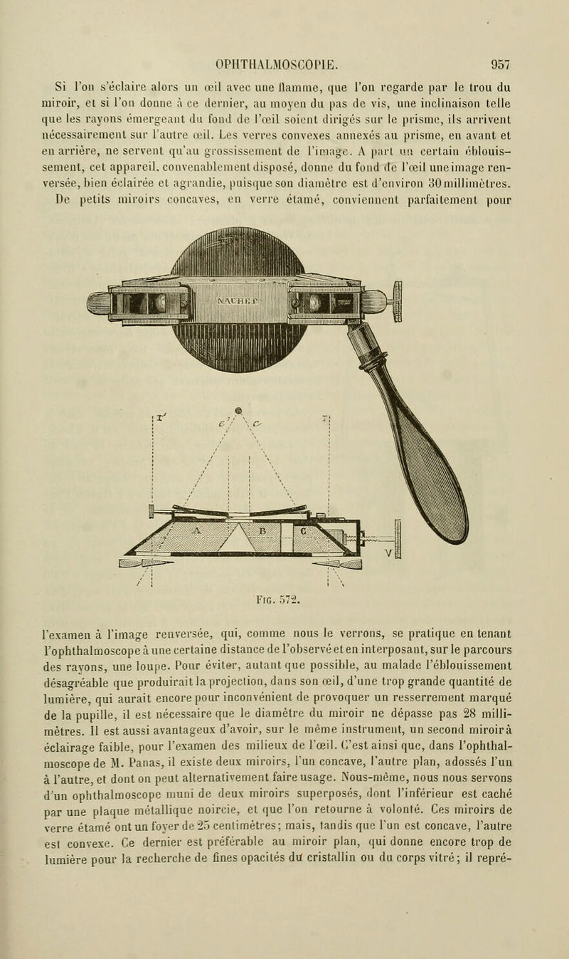 Si l'on s'éclaire alors un œil avec une flamme, que l'on regarde par le trou du miroir, et si l'on donne à ce dernier, au moyen du pas de vis, une inclinaison telle que les rayons émergeant du fond de l'œil soient dirigés sur le prisme, ils arrivent nécessairement sur l'autre œil. Les verres convexes annexés au prisme, en avant et en arrière, ne servent qu'au grossissement de l'image. A part un certain éblouis- sement, cet appareil, convenablement disposé, donne du fond de l'œil une image ren- versée, bien éclairée et agrandie, puisque son diamètre est d'environ 30 millimètres. De petits miroirs concaves, en verre étamé, conviennent parfaitement pour Fig. 572. l'examen à l'image renversée, qui, comme nous le verrons, se pratique en tenant l'ophthalrnoscope à une certaine distance de l'observé et en interposant, sur le parcours des ravons, une loupe. Pour éviter, autant que possible, au malade l'éblouissement désagréable que produirait la projection, dans son œil, d'une trop grande quantité de lumière, qui aurait encore pour inconvénient de provoquer un resserrement marqué de la pupille, il est nécessaire que le diamètre du miroir ne dépasse pas 28 milli- mètres. 11 est aussi avantageux d'avoir, sur le même instrument, un second miroir à éclairage faible, pour l'examen des milieux de l'œil. C'est ainsi que, dans l'ophtbal- moscope de M. Panas, il existe deux miroirs, l'un concave, l'autre plan, adossés l'un à l'autre, et dont on peut alternativement faire usage. Nous-mème, nous nous servons d'un ophthalmoscope muni de deux miroirs superposés, dont l'inférieur est caché par une plaque métallique noircie, et que l'on retourne à volonté. Ces miroirs de verre étamé ont un foyer de 25 centimètres; mais, tandis que l'un est concave, l'autre est convexe. Ce dernier est préférable au miroir plan, qui donne encore trop de lumière pour la recherche de fines opacités du cristallin ou du corps vitré; il repré-