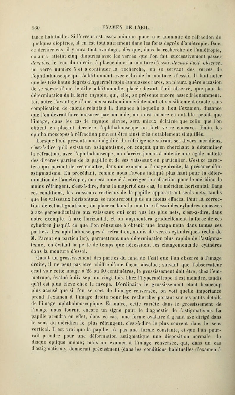 tance habituelle. Si l'erreur est assez minime pour une anomalie de réfraction de quelques dioptries, il en est tout autrement dans les forts degrés d'amétropie. Dans ce dernier cas, il y aura tout avantage, dès que, dans la recherche de l'amétropie, on aura atteint cinq dioptries avec les verres que l'on fait successivement passer derrière le trou du miroir, à placer dans la monture d'essai, devant l'œil observé, un verre numéro 5 et à continuer la recherche, en se servant des verres de l'ophthalmoscope qui s'additionnent avec celui de la monture d'essai. Il faut noter que les très hauts degrés d'hypermétropie étant assez rares, on n'aura guère occasion de se servir d'une lentille additionnelle, placée devant l'œil observé, que pour la détermination de la forte myopie, qui, elle, se présente encore assez fréquemment. Ici, outre l'avantage d'une mensuration immédiatement et sensiblement exacte, sans complication de calculs relatifs à la distance à laquelle a lieu l'examen, distance que l'on devrait faire mesurer par un aide, on aura encore ce notable profit que l'image, dans les cas de myopie élevée, sera mieux éclairée que celle que l'on obtient en plaçant derrière l'ophthalmoscope un fort verre concave. Enfin, les ophlhalmoscopes à réfraction peuvent être ainsi très notablement simplifiés. Lorsque l'œil présente une inégalité de réfringence suivant ses divers méridiens, c'est-à-dire qu'il existe un astigmatisme, on conçoit qu'en cherchant à déterminer la réfraction, avec l'ophthalmoscope, on n'arrive jamais à obtenir une égale netteté des diverses parties de la papille et de ses vaisseaux en particulier. C'est ce carac- tère qui permet de reconnaître, dans un examen à l'image droite, la présence d'un astigmatisme. En procédant, comme nous l'avons indiqué plus haut pour la déter- mination de l'amétropie, on sera amené à corriger la réfraction pour le méridien le moins réfringent, c'est-à-dire, dans la majorité des cas, le méridien horizontal. Dans ces conditions, les vaisseaux verticaux de la papille apparaîtront seuls nets, tandis que les vaisseaux horizontaux se montreront plus ou moins effacés. Pour la correc- tion de cet astigmatisme, on placera dans la monture d'essai des cylindres concaves à axe perpendiculaire aux vaisseaux qui sont vus les plus nets, c'est-à-dire, dans notre exemple, à axe horizontal, et on augmentera graduellement la force de ces cylindres jusqu'à ce que l'on réussisse à obtenir une image nette dans toutes ses parties. Les ophlhalmoscopes à réfraction, munis de verres cylindriques (celui de 31. Parent en particulier), permettront une détermination plus rapide de l'astigma- tisme, en évitant la perte de temps que nécessitent les changements de cylindres dans la monture d'essai. Quant au grossissement des parties du fond de l'œil que l'on observe à l'image droite, il ne peut pas être cliilfré d'une façon absolue; suivant que l'observateur croit voir celte image à 25 ou 30 centimètres, le grossissement doit être, chez l'em- métrope, évalué à dix-sept ou vingt fois. Chez l'hypermétrope il est moindre, tandis qu'il est plus élevé chez le myope. D'ordinaire le grossissement étant beaucoup plus accusé que si l'on se sert de l'image renversée, on voit quelle importance prend l'examen à l'image droite pour les recherches portant sur les petits détails de l'image ophthalmoscopique. En outre, cette variété dans le grossissement de l'image nous fournit encore un signe pour le diagnostic de l'astigmatisme. La papille prendra en effet, dans ce cas, une forme ovalaire à grand axe dirigé dans le sens du méridien le plus réfringent, c'est-à-dire le plus souvent dans le sens vertical. Il est vrai que la papille n'a pas une forme constante, et que l'on pour- rait prendre pour une déformation astigmatique une disposition normale du disque optique même; mais un examen à l'image renversée, qui, dans un cas d'astigmatisme, donnerait précisément (dans les conditions habituelles d'examen à