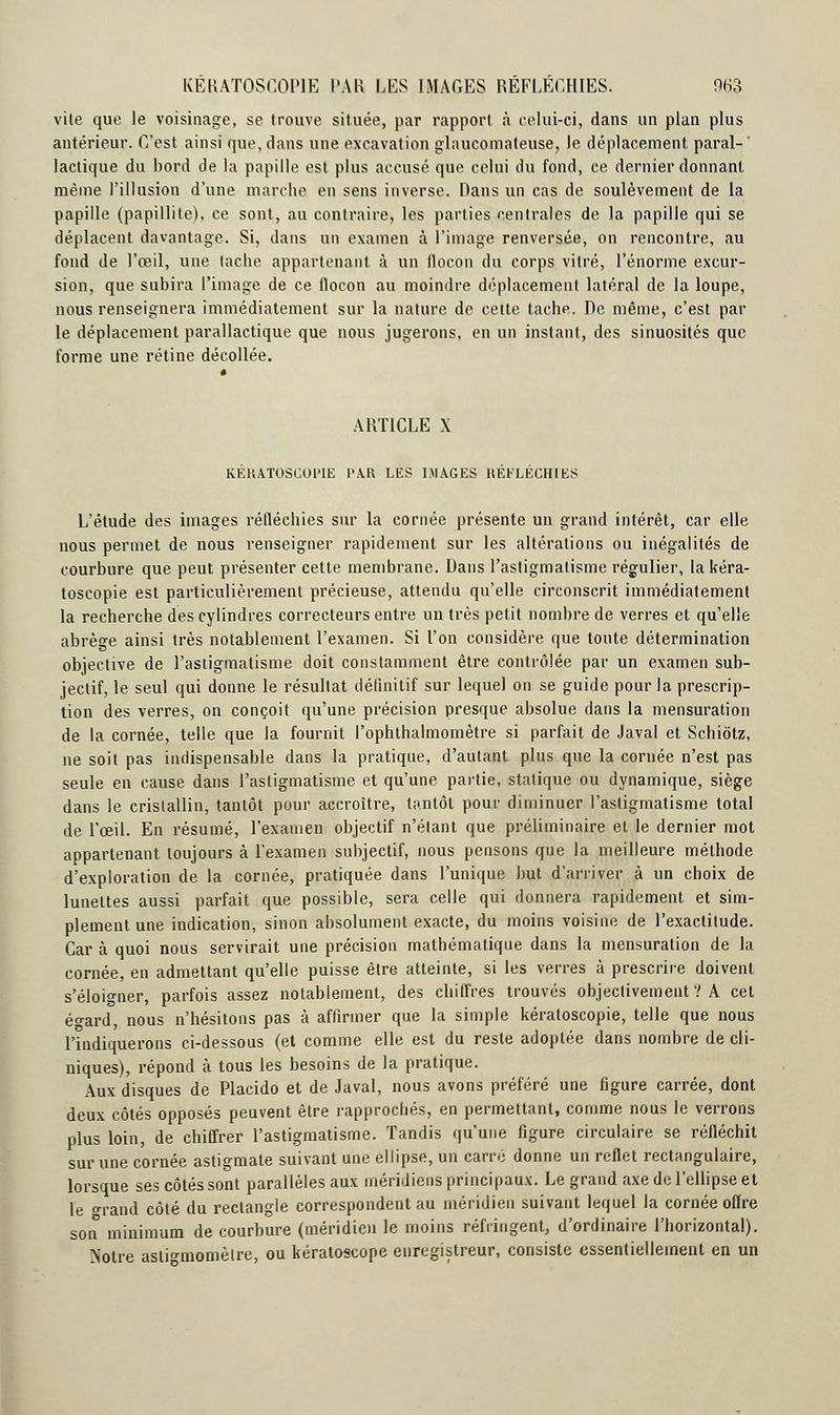 vite que le voisinage, se trouve située, par rapport à celui-ci, dans un plan plus antérieur. C'est ainsi que, dans une excavation glaucomateuse, le déplacement paral- lactique du bord de la papille est plus accusé que celui du fond, ce dernier donnant même l'illusion d'une marche en sens inverse. Dans un cas de soulèvement de la papille (papillite), ce sont, au contraire, les parties centrales de la papille qui se déplacent davantage. Si, dans un examen à l'image renversée, on rencontre, au fond de l'œil, une tache appartenant à un flocon du corps vitré, l'énorme excur- sion, que subira l'image de ce flocon au moindre déplacement latéral de la loupe, nous renseignera immédiatement sur la nature de cette tache. De même, c'est par le déplacement parallactique que nous jugerons, en un instant, des sinuosités que forme une rétine décollée. ARTICLE X KÉRATOSCOP1E l'A.R LES IMAGES RÉFLÉCHIES L'étude des images réfléchies sur la cornée présente un grand intérêt, car elle nous permet de nous renseigner rapidement sur les altérations ou inégalités de courbure que peut présenter cette membrane. Dans l'astigmatisme régulier, la kéra- toscopie est particulièrement précieuse, attendu qu'elle circonscrit immédiatement la recherche des cylindres correcteurs entre un très petit nombre de verres et qu'elle abrège ainsi très notablement l'examen. Si l'on considère que toute détermination objective de l'astigmatisme doit constamment être contrôlée par un examen sub- jectif, le seul qui donne le résultat définitif sur lequel on se guide pour la prescrip- tion des verres, on conçoit qu'une précision presque absolue dans la mensuration de la cornée, telle que la fournit Pophthalmomètre si parfait de Javal et Schiôtz, ne soit pas indispensable dans la pratique, d'autant plus que la cornée n'est pas seule en cause dans l'astigmatisme et qu'une partie, statique ou dynamique, siège dans le cristallin, tantôt pour accroître, tantôt pour diminuer l'astigmatisme total de l'œil. En résumé, l'examen objectif n'étant que préliminaire et le dernier mot appartenant toujours à l'examen subjectif, nous pensons que la meilleure méthode d'exploration de la cornée, pratiquée dans l'unique but d'arriver à un choix de lunettes aussi parfait que possible, sera celle qui donnera rapidement et sim- plement une indication, sinon absolument exacte, du moins voisine de l'exactitude. Car à quoi nous servirait une précision mathématique dans la mensuration de la cornée, en admettant qu'elle puisse être atteinte, si les verres à prescrire doivent s'éloigner, parfois assez notablement, des chiffres trouvés objectivement ? A cet éo-ard, nous n'hésitons pas à affirmer que la simple kératoscopie, telle que nous l'indiquerons ci-dessous (et comme elle est du reste adoptée dans nombre de cli- niques), répond à tous les besoins de la pratique. Aux disques de Placido et de Javal, nous avons préféré une figure carrée, dont deux côtés opposés peuvent être rapprochés, en permettant, comme nous le verrons plus loin, de chiffrer l'astigmatisme. Tandis qu'une figure circulaire se réfléchit sur une cornée astigmate suivant une ellipse, un carré donne un reflet rectangulaire, lorsque ses côtés sont parallèles aux méridiens principaux. Le grand axe de l'ellipse et le <*rand côté du rectangle correspondent au méridien suivant lequel la cornée offre son minimum de courbure (méridien le moins réfringent, d'ordinaire l'horizontal). Notre astbmomèlre, ou kératoscope enregistreur, consiste essentiellement en un