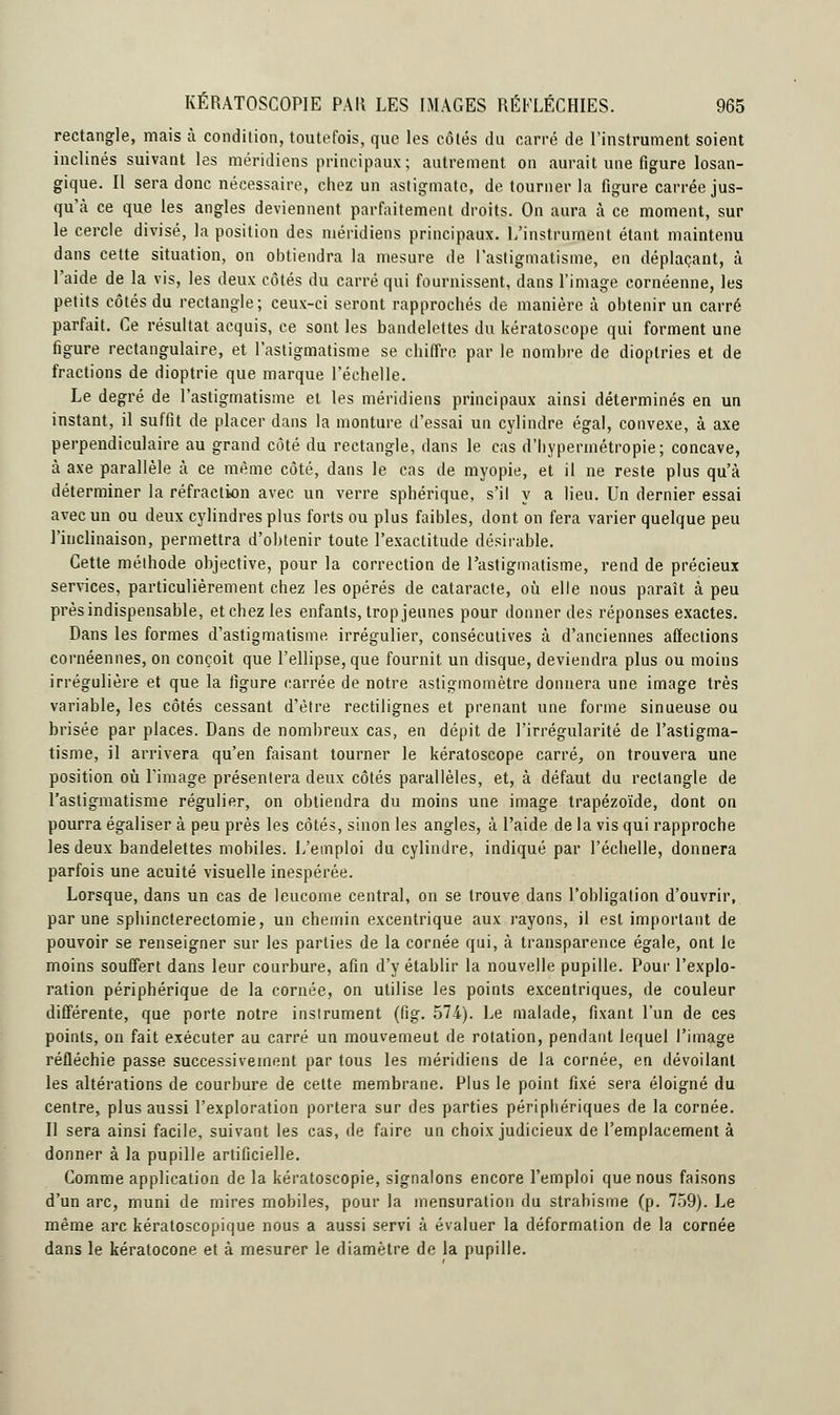 rectangle, mais à condition, toutefois, que les côtés du carré de l'instrument soient inclinés suivant les méridiens principaux; autrement on aurait une figure losan- gique. Il sera donc nécessaire, chez un astigmate, de tourner la figure carrée jus- qu'à ce que les angles deviennent parfaitement droits. On aura à ce moment, sur le cercle divisé, la position des méridiens principaux. L'instrument étant maintenu dans cette situation, on obtiendra la mesure de l'astigmatisme, en déplaçant, à l'aide de la vis, les deux côtés du carré qui fournissent, dans l'image cornéenne, les petits côtés du rectangle; ceux-ci seront rapprochés de manière à obtenir un carré parfait. Ce résultat acquis, ce sont les bandelettes du kératoscope qui forment une figure rectangulaire, et l'astigmatisme se chiffre par le nombre de dioptries et de fractions de dioptrie que marque l'échelle. Le degré de l'astigmatisme et les méridiens principaux ainsi déterminés en un instant, il suffit de placer dans la monture d'essai un cylindre égal, convexe, à axe perpendiculaire au grand côté du rectangle, dans le cas d'hypermétropie; concave, à axe parallèle à ce même côté, dans le cas de myopie, et il ne reste plus qu'à déterminer la réfraction avec un verre sphérique, s'il y a lieu. Un dernier essai avec un ou deux cylindres plus forts ou plus faibles, dont on fera varier quelque peu l'inclinaison, permettra d'obtenir toute l'exactitude désirable. Cette méthode objective, pour la correction de l'astigmatisme, rend de précieux services, particulièrement chez les opérés de cataracte, où elle nous paraît à peu près indispensable, et chez les enfants, trop jeunes pour donner des réponses exactes. Dans les formes d'astigmatisme irrégulier, consécutives à d'anciennes affections cornéennes, on conçoit que l'ellipse, que fournit un disque, deviendra plus ou moins irrégulière et que la figure carrée de notre astigmomètre donnera une image très variable, les côtés cessant d'être rectilignes et prenant une forme sinueuse ou brisée par places. Dans de nombreux cas, en dépit de l'irrégularité de l'astigma- tisme, il arrivera qu'en faisant tourner le kératoscope carré, on trouvera une position où l'image présentera deux côtés parallèles, et, à défaut du rectangle de l'astigmatisme régulier, on obtiendra du moins une image trapézoïde, dont on pourra égaliser à peu près les côtés, sinon les angles, à l'aide de la vis qui rapproche les deux bandelettes mobiles. L'emploi du cylindre, indiqué par l'échelle, donnera parfois une acuité visuelle inespérée. Lorsque, dans un cas de leucome central, on se trouve dans l'obligation d'ouvrir, par une sphincterectomie, un chemin excentrique aux rayons, il est important de pouvoir se renseigner sur les parties de la cornée qui, à transparence égale, ont le moins souffert dans leur courbure, afin d'y établir la nouvelle pupille. Pour l'explo- ration périphérique de la cornée, on utilise les points excentriques, de couleur différente, que porte notre insirument (lîg. 574). Le malade, fixant l'un de ces points, on fait exécuter au carré un mouvemeut de rotation, pendant lequel l'image réfléchie passe successivement par tous les méridiens de la cornée, en dévoilant les altérations de courbure de cette membrane. Plus le point fixé sera éloigné du centre, plus aussi l'exploration portera sur des parties périphériques de la cornée. Il sera ainsi facile, suivant les cas, de faire un choix judicieux de l'emplacement à donner à la pupille artificielle. Comme application de la kératoscopie, signalons encore l'emploi que nous faisons d'un arc, muni de mires mobiles, pour la mensuration du strabisme (p. 759). Le même arc kératoscopique nous a aussi servi à évaluer la déformation de la cornée dans le kératocone et à mesurer le diamètre de la pupille.