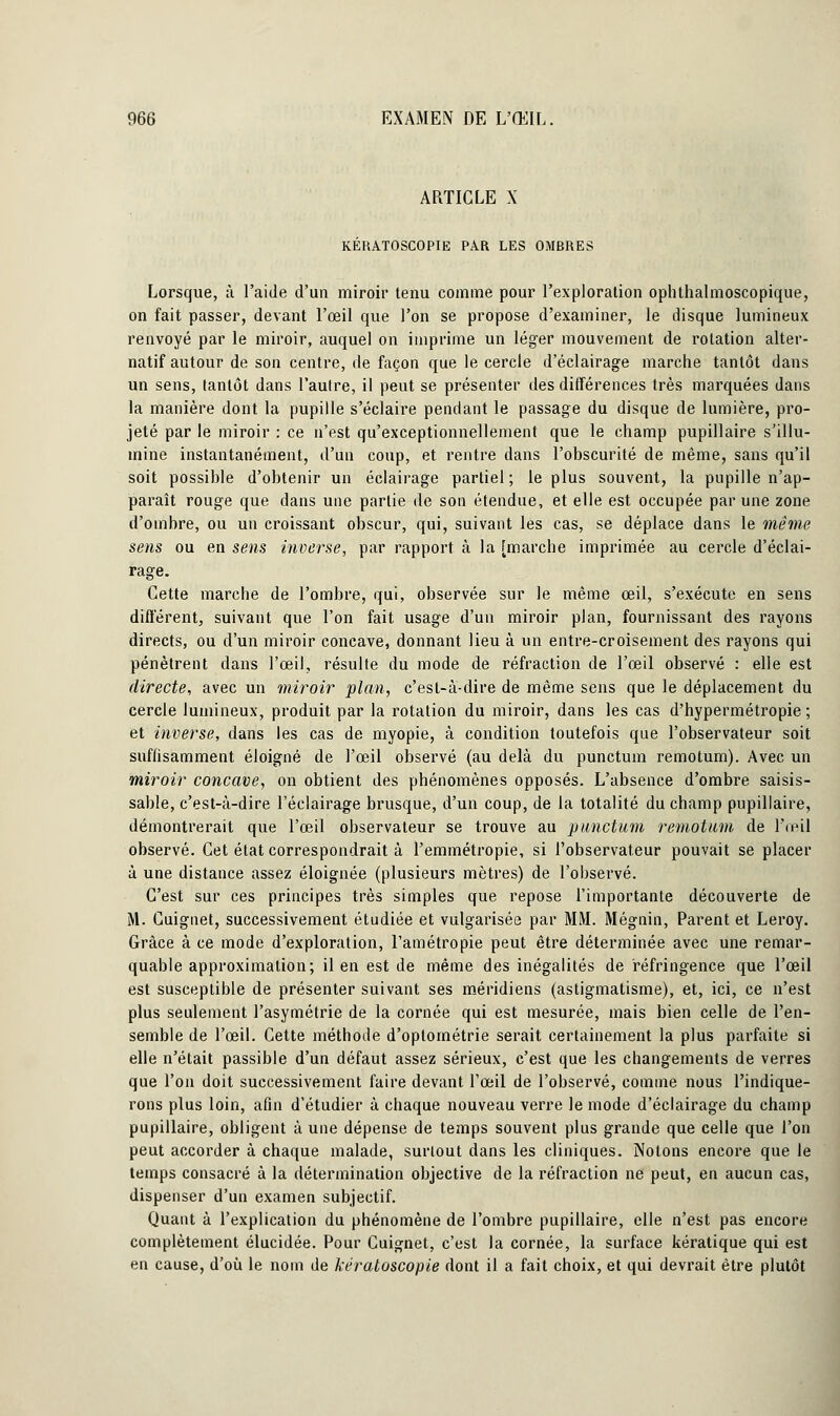 ARTICLE X KÉRATOSCOPIE PAR LES OMBRES Lorsque, à l'aide d'un miroir tenu comme pour l'exploration ophthalmoscopique, on fait passer, devant l'œil que l'on se propose d'examiner, le disque lumineux renvoyé par le miroir, auquel on imprime un léger mouvement de rotation alter- natif autour de son centre, de façon que le cercle d'éclairage marche tantôt dans un sens, tantôt dans l'autre, il peut se présenter des différences très marquées dans la manière dont la pupille s'éclaire pendant le passage du disque de lumière, pro- jeté par le miroir : ce n'est qu'exceptionnellement que le champ pupillaire s'illu- mine instantanément, d'un coup, et rentre dans l'obscurité de même, sans qu'il soit possible d'obtenir un éclairage partiel; le plus souvent, la pupille n'ap- paraît rouge que dans une partie de son étendue, et elle est occupée par une zone d'ombre, ou un croissant obscur, qui, suivant les cas, se déplace dans le même sens ou en sens inverse, par rapport à la [marche imprimée au cercle d'éclai- rage. Cette marche de l'ombre, qui, observée sur le même œil, s'exécute en sens différent, suivant que l'on fait usage d'un miroir plan, fournissant des rayons directs, ou d'un miroir concave, donnant lieu à un entre-croisement des rayons qui pénètrent dans l'œil, résulte du mode de réfraction de l'œil observé : elle est directe, avec un miroir plan, c'est-à-dire de même sens que le déplacement du cercle lumineux, produit par la rotation du miroir, dans les cas d'hypermétropie; et inverse, dans les cas de myopie, à condition toutefois que l'observateur soit suffisamment éloigné de l'œil observé (au delà du punctum remotum). Avec un miroir concave, on obtient des phénomènes opposés. L'absence d'ombre saisis- sable, c'est-à-dire l'éclairage brusque, d'un coup, de la totalité du champ pupillaire, démontrerait que l'œil observateur se trouve au punctum remotum de l'œil observé. Cet état correspondrait à l'emmétropie, si l'observateur pouvait se placer à une distance assez éloignée (plusieurs mètres) de l'observé. C'est sur ces principes très simples que repose l'importante découverte de M. Cuignet, successivement étudiée et vulgarisée par MM. Mégnin, Parent et Leroy. Grâce à ce mode d'exploration, l'amétropie peut être déterminée avec une remar- quable approximation; il en est de même des inégalités de réfringence que l'œil est susceptible de présenter suivant ses méridiens (astigmatisme), et, ici, ce n'est plus seulement l'asymétrie de la cornée qui est mesurée, mais bien celle de l'en- semble de l'œil. Cette méthode d'oplométrie serait certainement la plus parfaite si elle n'était passible d'un défaut assez sérieux, c'est que les changements de verres que l'on doit successivement faire devant l'œil de l'observé, comme nous l'indique- rons plus loin, afin d'étudier à chaque nouveau verre le mode d'éclairage du champ pupillaire, obligent à une dépense de temps souvent plus grande que celle que l'on peut accorder à chaque malade, surtout dans les cliniques. Notons encore que le temps consacré à la détermination objective de la réfraction ne peut, en aucun cas, dispenser d'un examen subjectif. Quant à l'explication du phénomène de l'ombre pupillaire, elle n'est pas encore complètement élucidée. Pour Cuignet, c'est la cornée, la surface kératique qui est en cause, d'où le nom de kératoscopie dont il a fait choix, et qui devrait être plutôt