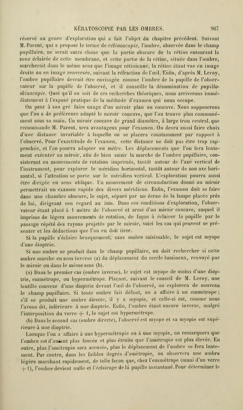 réservé au genre d'exploration qui a fait l'objet du chapitre précédent. Suivant M. Parent, qui a proposé le terme de rétinoscopie, l'ombre, observée dans le champ pupillaire, ne serait autre chose que la partie obscure de la rétine entourant la zone éclairée de cette membrane, et cette partie de la rétine, située dans l'ombre, marcherait dans le même sens que l'image rétinienne, la rétine étant vue en image droite ou en image renversée, suivant la réfraction de l'œil. Enfin, d'après M. Leroy, l'ombre pupillaire devrait être envisagée comme l'ombre de la pupille de l'obser- vateur sur la pupille de l'observé, et il conseille la dénomination de pupillo- skiascopie. Quoi qu'il en soit de ces recherches théoriques, nous arriverons immé- diatement à l'exposé pratique de la méthode d'examen qui nous occupe. On peut à son gré faire usage d'un miroir plan ou concave. Nous supposerons que l'on a de préférence adopté le miroir concave, que l'on trouve plus communé- ment sous sa main. Un miroir concave de grand diamètre, à large trou central, que recommande M. Parent, sera avantageux pour l'examen. On devra aussi faire choix d'une distance invariable à laquelle on se placera constamment par rapport à l'observé. Pour l'exactitude de l'examen, celte distance ne doit pas être trop rap- prochée, et l'on pourra adopter un mètre. Les déplacements que l'on fera lente- ment exécuter au miroir, afin de bien saisir la marche de l'ombre pupillaire, con- sisteront en mouvements de rotation imprimés, tantôt autour de l'axe vertical de l'instrument, pour explorer le méridien horizontal, tantôt autour de son axe hori- zontal, si l'attention se porte sur le méridien vertical. L'exploration pourra aussi être dirigée en sens oblique. Un mouvement de circumduction donné au miroir permettrait un examen rapide des divers méridiens. Enfin, l'examen doit se faire dans une chambre obscure, le sujet, séparé par un écran de la lampe placée près de lui, dirigeant son regard au loin. Dans ces conditions d'exploration, l'obser- vateur étant placé à 1 mètre de l'observé et armé d'un miroir concave, auquel il imprime de légers mouvements de rotation, de façon à éclairer la pupille par le passage répété des rayons projetés par le miroir, voici les cas qui peuvent se pré- senter et les déductions que l'on en doit tirer. Si la pupille s'éclaire brusquement, sans ombre saisissable, le sujet est myope d'une dioptrie. Si une ombre se produit dans le champ pupillaire, on doit rechercher si celte ombre marche en sens inverse (a) du déplacement du cercle lumineux, renvoyé par le miroir ou dans le même sens (b). (a) Dans le premier cas (ombre inverse), le sujet est myope de moins d'une diop- trie, emmétrope, ou hypermétrope. Plaçant, suivant le conseil de M. Leroy, une lentille convexe d'une dioptrie devant l'œil de l'observé, on explorera de nouveau le champ pupillaire. Si toute ombre fait défaut, on a affaire à un emmétrope ; s'il se produit une ombre directe, il y a myopie, et celle-ci est, comme nous l'avons dit, inférieure à une dioptrie. Enfin, l'ombre étant encore inverse, malgré l'interposition du verre + 1, le sujet est hypermétrope. (b) Dans le second cas (ombre directe), l'observé est myope et sa myopie est supé- rieure à une dioptrie. Lorsque l'on a affaire à une hypermétropie ou à une myopie, on remarquera que l'ombre estd'auiant plus foncée et plus étroite que l'amétropie est plus élevée. En outre, plus l'amétropie sera accusée, plus le déplacement de l'ombre se fera lente- ment. Par contre, dans les faibles degrés d'amélropie, on observera une ombre légère marchant rapidement, de telie façon que, chez l'emmétrope (muni d'un verre -f-1), l'ombre devient nulle et l'éclairage de là pupille instantané. Pour déterminer ]h