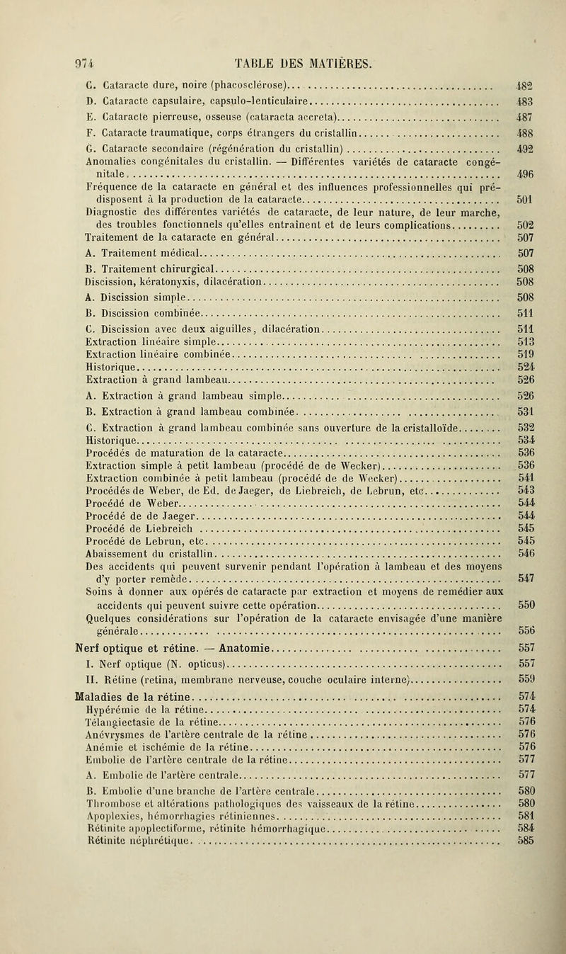 C. Cataracte dure, noire (phacosclérose)... 4,82 D. Cataracte capsulaire, capsule—lenticulaire i83 E. Cataracte pierreuse, osseuse (cataracta accreta) 487 F. Cataracte traumatique, corps étrangers du cristallin 488 G. Cataracte secondaire (régénération du cristallin) 492 Anomalies congénitales du cristallin. — Différentes variétés de cataracte congé- nitale 496 Fréquence de la cataracte en général et des influences professionnelles qui pré- disposent à la production de la cataracte 501 Diagnostic des différentes variétés de cataracte, de leur nature, de leur marche, des troubles fonctionnels qu'elles entraînent et de leurs complications 502 Traitement de la cataracte en général 507 A. Traitement médical 507 B. Traitement chirurgical 508 Discission, kératonyxis, dilacération 508 A. Discission simple 508 B. Discission combinée 511 C. Discission avec deux aiguilles, dilacération 511 Extraction linéaire simple 513 Extraction linéaire combinée 519 Historique 524 Extraction à grand lambeau 526 A. Extraction à grand lambeau simple 526 B. Extraction à grand lambeau combinée 531 C. Extraction à grand lambeau combinée sans ouverture de la cristalloïde 532 Historique 534 Procédés de maturation de la cataracte 536 Extraction simple à petit lambeau (procédé de de Wecker) 536 Extraction combinée à petit lambeau (procédé de de Wecker) 541 Procédés de Weber, de Ed. de Jaeger, de Liebreich, de Lebrun, etc. 543 Procédé de Weber 544 Procédé de de Jaeger 544 Procédé de Liebreich 545 Procédé de Lebrun, etc 545 Abaissement du cristallin 546 Des accidents qui peuvent survenir pendant l'opération à lambeau et des moyens d'y porter remède 547 Soins à donner aux opérés de cataracte par extraction et moyens de remédier aux accidents qui peuvent suivre cette opération 550 Quelques considérations sur l'opération de la cataracte envisagée d'une manière générale, 556 Nerf optique et rétine. — Anatomie 557 I. Nerf optique (N. opticus) 557 II. Rétine (retina, membrane nerveuse, couche oculaire interne) 559 Maladies de la rétine 574 Hypérémic de la rétine 574 Télangiectasie de la rétine 576 Anévrysmes de l'artère centrale de la rétine 576 Anémie et ischémie de la rétine 576 Embolie de l'artère centrale de la rétine 577 A. Embolie de l'artère centrale 577 B. Embolie d'une branche de l'artère centrale 580 Thrombose et altérations pathologiques des vaisseaux de la rétine 580 Apoplexies, hémorrhagies rétiniennes 581 Rétinite apoplectiforme, rétinitc hémorrhagique 584 Rétinitc néphrétique 585