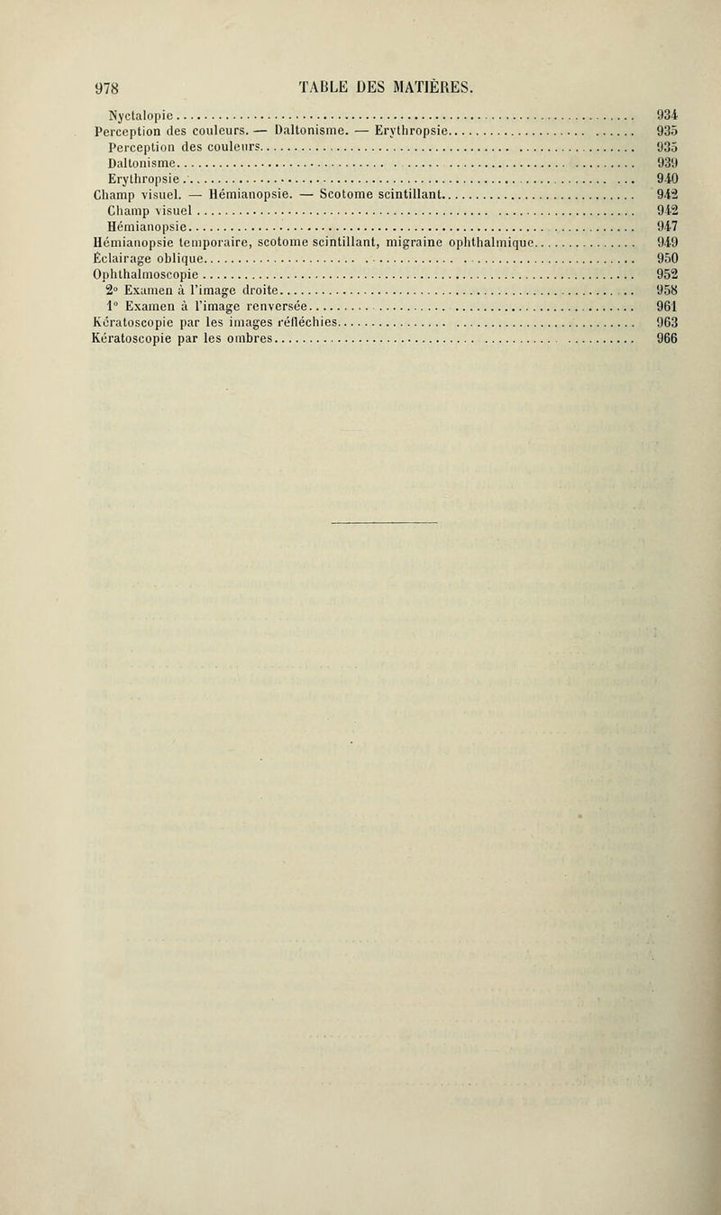 Nyctalopie 934 Perception des couleurs. — Daltonisme. — Erythropsie 935 Perception des couleurs 935 Daltonisme 939 Erythropsie 9-iO Champ visuel. — Hémianopsie. — Scotome scintillant 942 Champ visuel 942 Hémianopsie 947 Hémianopsie temporaire, scotome scintillant, migraine ophthalmique 949 Éclairage oblique 950 Ophthalmoscopie 952 2° Examen à l'image droite 958 1° Examen à l'image renversée 961 Kcratoscopie par les images réfléchies 963 Kératoscopie par les ombres 966