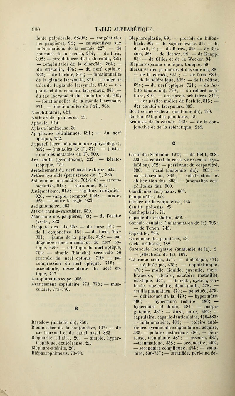 fente palpébrale, 68-98; — congénitales des paupières, 94; — consécutives aux inflammations de la cornée, 227; — de courbure de la cornée, 234; — de l'iris, 302; — circulatoires de la choroïde, 359; — congénitales de la choroïde, 364; — du cristallin, 496; — du nerf optique, 732; — de l'orbite, 861; —fonctionnelles de la glande lacrymale, 871 ; •■- congéni- tales de la glande lacrymale, 879; — des points et des conduits lacrymaux, 883; — du sac lacrymal et du conduit nasal, 900; — fonctionnelles de la glande lacrymale, 871; —fonctionnelles de l'œil, 904. Anophthalmie, 824. Anthrax des paupières, 15. Aphakie, 914. Aplasie lamineuse, 36. Apoplexies rétiniennes, 521 ; — du nerf optique, 752. Appareil lacrymal (anatomie et physiologiy), 862; — (maladies de 1'), 871 ; — (histo- rique des maladies de 1'), 900. Arc sénile (gérontoxon), 232; — kérato- scopique, 759. Arrachement du nerf nasal externe, 447. Artère hyaloïde (persistance de 1'), 385. Asthénopie musculaire, 764-916; — accom- modative, 914; — rétinienne, 934. Astigmatisme, 919; —régulier, irrégulier, 920; — simple, composé, 922; — mixte, 923 ; — contre la règle, 923. Astigmomèfre, 963. Ataxie cardio-vasculaire, 850. Athérome des paupières, 39; — de l'orbite (kyste), 823. Atrophie des cils, 25; — du tarse, 51 ; — de la conjonctive, 151; — de l'iris, 267- 301; —jaune de la papille, 338; — par dégénérescence alcoolique du nerf op- tique, 695; — tabétique du nerf optique, 702; — simple (blanche) cérébrale ou centrale du nerf optique, 710; — par compression du nerf optique, 716; — ascendante, descendante du nerf op- tique, 717. Autophthalmoscope, 956. Avancement capsulaire, 773, 778; — mus- culaire, 773-776. Basedow (maladie de), 850. Blennorrhée de la conjonctive, 107; — du sac lacrymal et du canal nasal, 883. Blépharite ciliairc, 20; — simple, hyper- trophique, exulcéreuse, 21. Blépharo-adénite, 20. Blépharophimosis, 70-98. Blépharoplastie, 89; — procédé de Diffen- bach, 90; — de Szymanowsky, 91 ; — de de A rit, 91 ; — de Burow, 92; — de Bla- sius, 92; — de Hasner, 92; — de Knapp, 93; — de OUier et de de Wecker, 94. Iîlépharospasme clonique, tonique, 58. Blessures des paupières et des sourcils, 88 — de la cornée, 241 ; — de l'iris, 289 ; — de la sclérotique, 402; — de la rétine, 622 ; — du nerf optique, 721 ; — de l'or- bite (anatomie), 799; — du rebord orbi- taire, 810; — des parois orbitaires, 811 ; — des parties molles de l'orbite, 815; — des conduits lacrymaux, 883. Bord cornéo-scléral (anatomie du), 190. Bouton d'Alep des paupières, 15. Brûlures de la cornée, 243; — de la con- jonctive et de la sclérotique, 244. Canal dejSchlemm, 192; — de Petit, 368- 460 ; — central du corps vitré (canal hya- loïdien), 372; — persistant du corps vitré, 386; — nasal (anatomie du), 865; — naso-lacrymal, 868 ; — (obstruction et oblitération du), 898; —(anomalies con- génitales du), 900. Canalicules lacrymaux, 863. Campimètre, 942. Cancer de la conjonctive, 165. Canitie (poliosis), 25. Canthoplastie, 71. Capsule du cristallin, 452. Capsule oculaire (inflammation de la), 795 ; — de Tenon, 743. Capsulite, 795. Carcinome des paupières, 43. Carie orbitaire, 782. Caroncule lacrymale (anatomie de la), 4 — (affections de la), 169. Cataracte sénile, 471 ; — diabétique, 474; — néphrétique, 475 ; — naphtalinii|ue, 476 ; — molle, liquide, juvénile, mem- braneuse, calcaire, natatoire (natatilis), élastique, 477 ; — bursata, cystica, cor- ticale, nucléolaire, demi-molle, 478; — senilis praematura, 479; — ponctuée, 479; — déhiscence de la, 479 ; — hypermûre, 480; — hypermûre réduite, 480; — hypermûre et fluide, 481; — morga- gnienne, 481 ; — dure, noire, 482 ; — capsulaire, capsulo-lenticulaire, 118-483; — inflammatoire, 484; — polaire anté- rieure, pyramidale congénitale ou acquise, 485 ; — polaire postérieure, 486 ; — pier- reuse, trémulante, 487; — osseuse, 487; —traumatique, 488; — secondaire, 492; — secondaire compliquée, 494 ; — zonu- aire, 496-757; — stratifiée, péri-nue. éo-