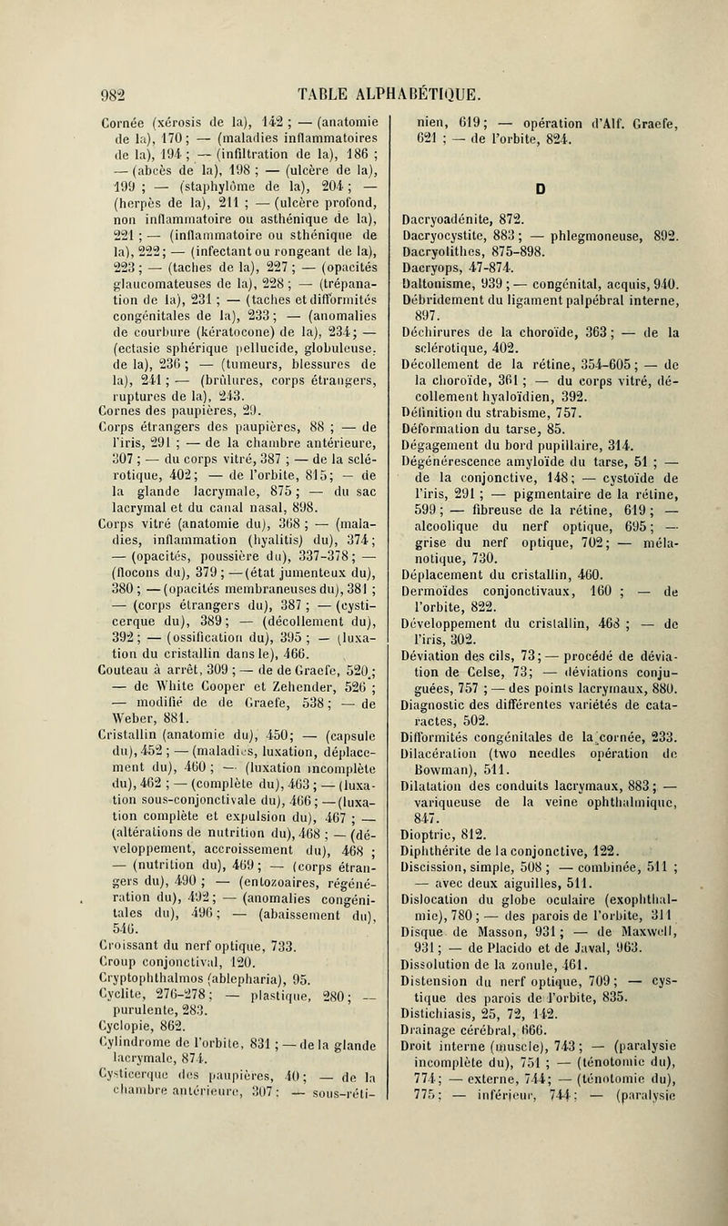Cornée (xérosis de la), 142 ; — (anatomie de la), 170; — (maladies inflammatoires de la), 194; — (infiltration de la), 186 ; — (abcès de la), 198 ; — (ulcère de la), 199 ; — (staphylôme de la), 204 ; — (herpès de la), 211 ; —(ulcère profond, non inflammatoire ou asthénique de la), 221 ; — (inflammatoire ou sthénique de la), 222; — (infectant ou rongeant de la), 223 ; — (taches de la), 227 ; — (opacités glaucomateuses de la), 228 ; — (trépana- tion de la), 231 ; — (taches et difformités congénitales de la), 233 ; — (anomalies de courbure (kératocone) de la), 234; — (ectasie sphérique pellucide, globuleuse., de la), 236 ; — (tumeurs, blessures de la), 241 ; — (brûlures, corps étrangers, ruptures de la), 243. Cornes des paupières, 29. Corps étrangers des paupières, 88 ; — de l'iris, 291 ; — de la chambre antérieure, 307 ; — du corps vitré, 387 ; — de la sclé- rotique, 402; — de l'orbite, 815; — de la glande lacrymale, 875 ; — du sac lacrymal et du canal nasal, 898. Corps vitré (anatomie du), 368 ; — (mala- dies, inflammation (hyalitis) du), 374; — (opacités, poussière du), 337-378; — (flocons du), 379 ; —(état jumenteux du), 380; —(opacités membraneuses du), 381 ; — (corps étrangers du), 387 ; — (cysti- cerque du), 389 ; — (décollement du), 392; — (ossification du), 395; — (luxa- tion du cristallin dans le), 466. Couteau à arrêt, 309 ; — de de Graefe, 520a; — de White Cooper et Zehender, 526 ; — modifié de de Graefe, 538 ; — de Weber, 881. Cristallin (anatomie du), 450; — (capsule du), 452 ; — (maladies, luxation, déplace- ment du), 460 ; — (luxation incomplète du), 462 ; — (complète du), 463 ; — (luxa- tion sous-conjonctivale du), 466; —(luxa- tion complète et expulsion du), 467 ; (altérations de nutrition du), 468 ; — (dé- veloppement, accroissement du), 468 ■ — (nutrition du), 469 ; — (corps étran- gers du), 490 ; — (entozoaires, régéné- ration du), 492 ; — (anomalies congéni- tales du), 496 ; — (abaissement du) 546. Croissant du nerf optique, 733. Croup conjonctival, 120. Cryptophthalmos (ablepharia), 95. Cyclite, 276-278; — plastique, 280; — purulente, 283. Cyclopie, 862. Cylindrome de l'orbite, 831 ; — de la glande lacrymale, 874. Cysticerque des paupières, 40; — de la chambre antérieure, 307: —sous-réti- nien, 619; — opération d'Alf. Graefe, 621 ; — de l'orbite, 824. Dacryoadénite, 872. Dacryocystite, 883 ; — phlegmoneuse, 892. Dacryolithes, 875-898. Dacryops, 47-874. Daltonisme, 939;— congénital, acquis, 940. Débridement du ligament palpébral interne, 897. Déchirures de la choroïde, 363 ; — de la sclérotique, 402. Décollement de la rétine, 354-605; — de la choroïde, 361 ; — du corps vitré, dé- collement hyaloïdien, 392. Définition du strabisme, 757. Déformation du tarse, 85. Dégagement du bord pupiilaire, 314. Dégénérescence amyloïde du tarse, 51 ; — de la conjonctive, 148; — cystoïde de l'iris, 291 ; — pigmentaire de la rétine, 599 ; — fibreuse de la rétine, 619 ; — alcoolique du nerf optique, 695 ; — grise du nerf optique, 702 ; — méla- no tique; 730. Déplacement du cristallin, 460. Dermoïdes conjonctivaux, 160 ; — de l'orbite, 822. Développement du cristallin, 468 ; — de l'iris, 302. Déviation des cils, 73; — procédé de dévia- tion de Celse, 73; — déviations conju- guées, 757 ; — des points lacrymaux, 880. Diagnostic des différentes variétés de cata- ractes, 502. Difformités congénitales de lacornée, 233. Dilacéralion (two needles opération de Bowman), 511. Dilatation des conduits lacrymaux, 883 ; — variqueuse de la veine ophthalmiquc, 847. Dioptrie, 812. Diphthérite de la conjonctive, 122. Discission, simple, 508; —combinée, 511 ; — avec deux aiguilles, 511. Dislocation du globe oculaire (exophthal- mic), 780 ; — des parois de l'orbite, 311 Disque de Masson, 931; — de Maxwell, 931 ; — de Placido et de Javal, 963. Dissolution de la zonule, 461. Distension du nerf optique, 709; — cys- tique des parois de l'orbite, 835. Distichiasis, 25, 72, 142. Drainage cérébral, 666. Droit interne (muscle), 743 ; — (paralysie incomplète du), 751 ; — (ténotomie du), 774; — externe, 744; — (ténotomie du), 775; — inférieur, 744; — (paralysie