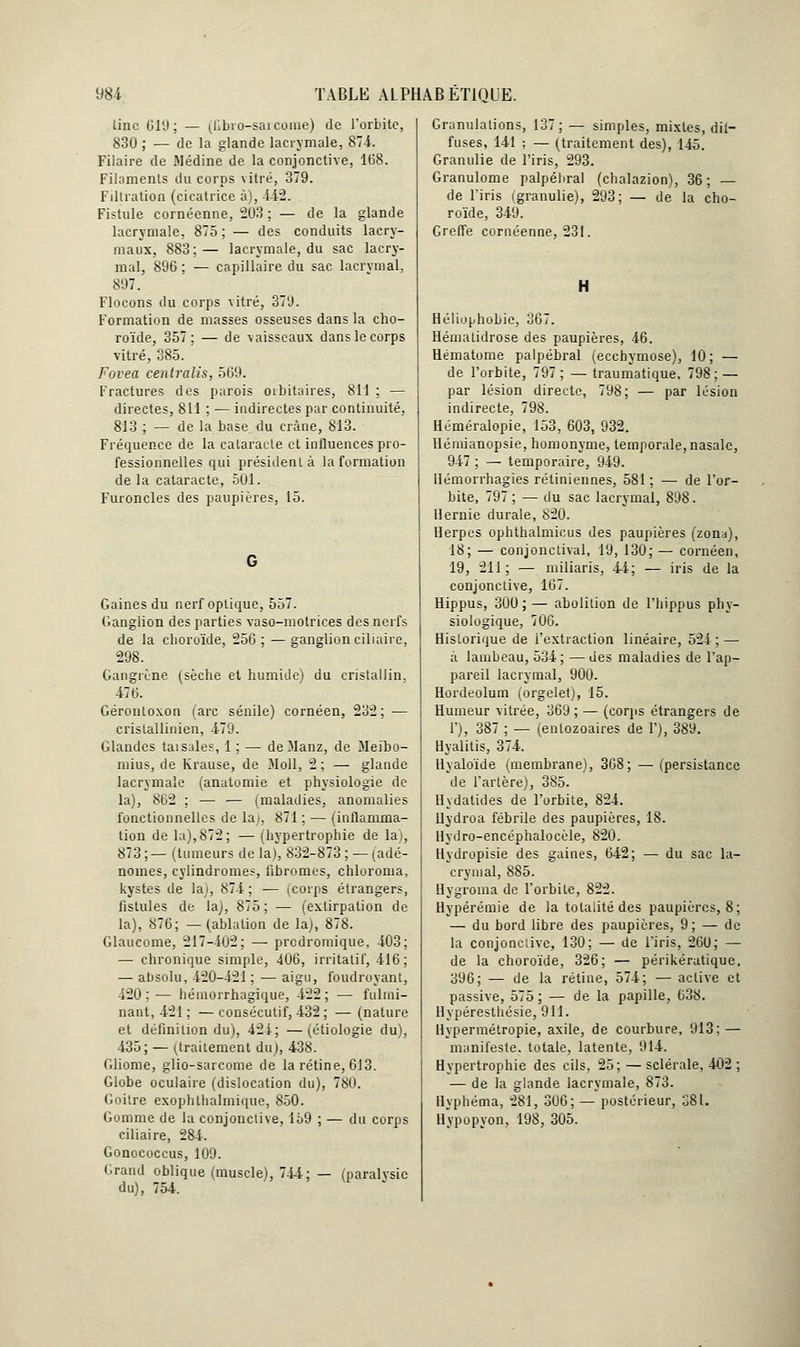 linc Gl'J ; — (fibio-sai corne) de l'orbite, 830 ; — de la glande lacrymale, 874. Filaire de Médine de la conjonctive, 168. Filaments du corps vitré, 379. Filtration (cicatrice à), 442. Fistule cornéenne, 203 ; — de la glande lacrymale, 875 ; — des conduits lacry- maux, 883;— lacrymale, du sac lacry- mal, 896 ; — capillaire du sac lacrymal, 897. Flocons du corps vitré, 37'J. Formation de masses osseuses dans la cho- roïde, 357; — de v aisseaux dans le corps vitré, 385. Forea centralis, 569. Fractures des parois oibitaires, 811 ; — directes, 811 ; — indirectes par continuité, 813 ; — de la base du crâne, 813. Fréquence de la cataracte et influences pro- fessionnelles qui président à la formation de la cataracte, 501. Furoncles des paupières, 15. Gaines du nerf optique, 557. Ganglion des parties vaso-motrices des nerfs de la choroïde, 256; — ganglion ciliaire, 298. Gangrène (sèche et humide) du cristallin, 476. Gérontoxon (arc sénile) cornéen, 232; — crislallinien, 479. Glandes taisales, 1 ; — deManz, de Meibo- rnius, de Krause, de Moll, 2 ; — glande lacrymale (anatomie et physiologie de la), 862 ; — — (maladies, anomalies fonctionnelles de la;, 871 ; — (inflamma- tion de la),872; — (hypertrophie de lai, 873 ;— (tumeurs de la), 832-873 ; — (adé- nomes, cylindromes, fibromes, chloroma, kystes de laj, 874 ; — (corps étrangers, fistules de la), 875; — (extirpation de la), 876; —(ablation de la), 878. Glaucome, 217-402; — predromique, 403; — chronique simple, 406, irritât if, 416; — absolu, 420-421 ; ■— aigu, foudroyant, 420; — hémorrhagique, 422; — fulmi- nant, 421; — consécutif, 432; — (nature et définition du), 424; —(étiologie du), 435; — (traitement du), 438. Gliome, glio-sarcome de la rétine, 613. Globe oculaire (dislocation du), 78U. Goitre exophllialmique, 850. Gomme de la conjonctive, 159 ; — du corps ciliaire, 284. Gonococcus, 109. Grand oblique (muscle), 744; — (paralysie du), 754. Granulations, 137; — simples, mixtes, dif- fuses, 141 ; — (traitement des), 145. Granulie de l'iris, 293. Granulome palpéliral (ebalazion), 36; — de l'iris (granulie), 293; — de la cho- roïde, 349. Greffe cornéenne, 231. H Héliophobie, 367. Hémalidrose des paupières, 46. Hématome palpébral (ecchymose), 10; — de l'orbite, 797; —traumatique. 798; — par lésion directe, 798; — par lésion indirecte, 798. Héméralopie, 153, 603, 932. Hémianopsie, homonyme, temporale, nasale, 947 ; — temporaire, 949. Hémorrhagies rétiniennes, 581 ; — de l'or- bite, 797 ; — du sac lacrymal, 898. Hernie durale, 820. Herpès ophthalmicus des paupières (zona), 18; — conjonctival, 19,130; — cornéen, 19, 211; — iniliaris, 44; — iris de la conjonctive, 167. Hippus, 300 ; — abolition de l'hippus phy- siologique, 706. Historique de l'extraction linéaire, 524; — à lambeau, 534; —des maladies de l'ap- pareil lacrymal, 900. Hordeolum (orgelet), 15. Humeur vitrée, 369 ; — (corps étrangers de 1'), 387 ; — (entozoaires de F), 389. Hyalitis, 374. Hyaloïde (membrane), 308; — (persistance de l'artère), 385. Hydatides de l'orbite, 824. llydroa fébrile des paupières, 18. Hydro-encéphalocèle, 820. Hydropisie des gaines, 642; — du sac la- crymal, 885. Hygroma de l'orbite, 822. Hypérémie de la totalité des paupières, 8; — du bord libre des paupières, 9; — de la conjonctive, 130; — de l'iris, 260; — de la choroïde, 326; — périkératique. 396; — de la rétine, 574; — active et passive, 575 ; — de la papille, 638. Hypéresthésie, 911. Hypermétropie, axile, de courbure, 913; — manifeste, totale, latente, 914. Hypertrophie des cils, 25; — sclérale, 402 ; — de la glande lacrymale, 873. llyphéma, 281, 306; — postérieur, 381. Hypopyon, 198, 305.