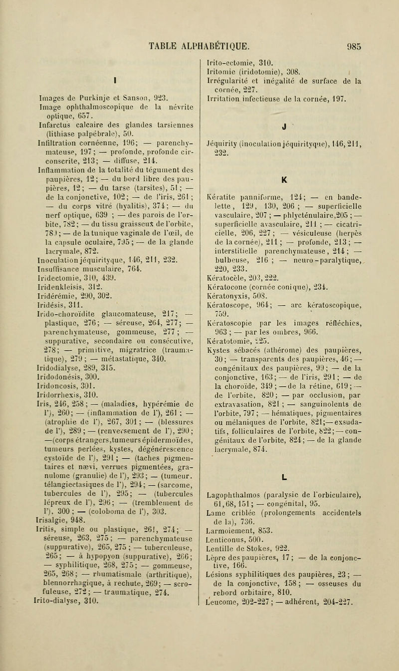 I Images de Purkinje et Sanson, 923. Image ophthalmoscopiquc de la névrite optique. 657. Infarctus calcaire des glandes tarsiennes (lithiase palpébrale), 50. Infiltration cornéenne, 196; — parenchy- mateuse, 197; — profonde, profonde cir- conscrite, 213; — diffuse, 214. Inflammation de la totalité du tégument des paupières, 12; — du bord libre des pau- pières, 12; — du tarse (tarsites), 51; — de la conjonctive, 102; — de l'iris, 261 ; — du corps vitré (hyalitis), 374: — du nerf optique, 639 ; — des parois de l'or- bite, 7S2 ; — du tissu graisseux de l'orbite, 78.1; — de la tunique vaginale de l'œil, de la capsule oculaire, 705 ; — de la glande lacrymale, 872. Inoculation jéquirityque, 1-16, 211, 232. Insuffisance musculaire, 764. Irideclomie, 310, 439. Iridenkleisis, 312. Iridérémie, 290, 302. Iridésis, 311. Irido-choroïdite glaucomateuse, 217; — plastique, 276; — séreuse, 264, 277; — parenchymateuse, gommeuse, 277; — suppurative, secondaire ou consécutive, 278; — primitive, migratrice (trauma- lique), 279; — métastatique, 340. Iridodialyse, 289, 315. lridodonésis, 300. Iridoncosis, 301. Iridorrhexis, 310. Iris, 246, 258 ; — (maladies, hypérémie de 1'), 260; — (inflammation de V), 261 ; — (atrophie de 1'), 267, 301 ; — (blessures de 1'), 289 ; — (renversement de 1'), 290 ; —(corps étrangers,tumeurs épidermoïdes, tumeurs perlées, kystes, dégénérescence cystoïde de V), 291; — (taches pigmen- taires et naevi, verrues pigmentées, gra- nulome (granulie) de 1'), 293; — (tumeur, télangiectasiques de 1'), 294; —(sarcome, tubercules de 1'), 295; — (tubercules lépreux de 1'), 296; — (tremblement de 10, 300 ; — (coloboma de 1'), 3U3. Irisalgie, 948. Iritis, simple ou plastique, 26!, 274; — séreuse, 263, 275 ; — parenchymateuse (suppurative), 265, 275 ; — tuberculeuse, 265; — à hypopyon (suppurative), 266; — syphilitique, 268, 275; — gommeuse, 265, 268; — rhumatismale (arthritique), blennorrhagique, à rechute, 269; — scro- fuleuse, 272; — traumalique, 274. Irito-dialyse, 310. Irito-cctomie, 310. Iritomie (iridotomie), 308. Irrégularité et inégalité de surface de la cornée, 227. Irritation infectieuse de la cornée, 197. Jéquirity (inoculation jéquiritvquc), 146,211, 232. Kératite panniforme, 124; — en bande- lette, 129, 130, 206; — superficielle vasculaire, 207 ; — phlycténulaire,205 ; — superficielle avasculaire, 211 ;— cicatri- cielle, 206, 227 ; — vésiculeuse (herpès de la cornée), 211 ; — profonde, 213; — interstitielle parenchymateuse , 214 ; — bulbeuse, 216; — ncuro-paralytique, 220, 233. Kératocèle, 203, 222. Kératocone (cornée conique), 234. Kératonyxis, 50S. Kératoscope, 964; — arc kératoscopique, 759. Kératoscopie par les images réfléchies, 963 ; — par les ombres, 966. Kéiatotomie, 125. Kystes sébacés (athérome) des paupières, 30; — transparents des paupières, 46; — congénitaux des paupières, 99; — de la conjonctive, 163;— de l'iris, 291; — de la choroïde, 349; — de la rétine, 619; — de l'orbite, 820; —par occlusion, par extravasation, 821 ; — sanguinolents de l'orbite, 797 ; —hématiques, pigmentaires ou mélaniques de l'orbite, 821;—exsuda- tifs, folliculaires de l'orbite, 822; — con- génitaux de l'orbite, 824; — de la glande lacrymale, 874. Lagophthalmos (paralysie de l'orbiculaire), 61,68,151 ; — congénital, 95. Lame criblée (prolongements accidentels de la), 736. Larmoiement, 853. Lcnticonus, 500. Lentille de Stokes, 922. Lèpre des paupières, 17; — de la conjonc- tive, 166. Lésions syphilitiques des paupières, 23; — de la conjonctive, 158; — osseuses du rebord orbitaire, 810. Leucome, 202-227 ; —adhérent, 204-227.