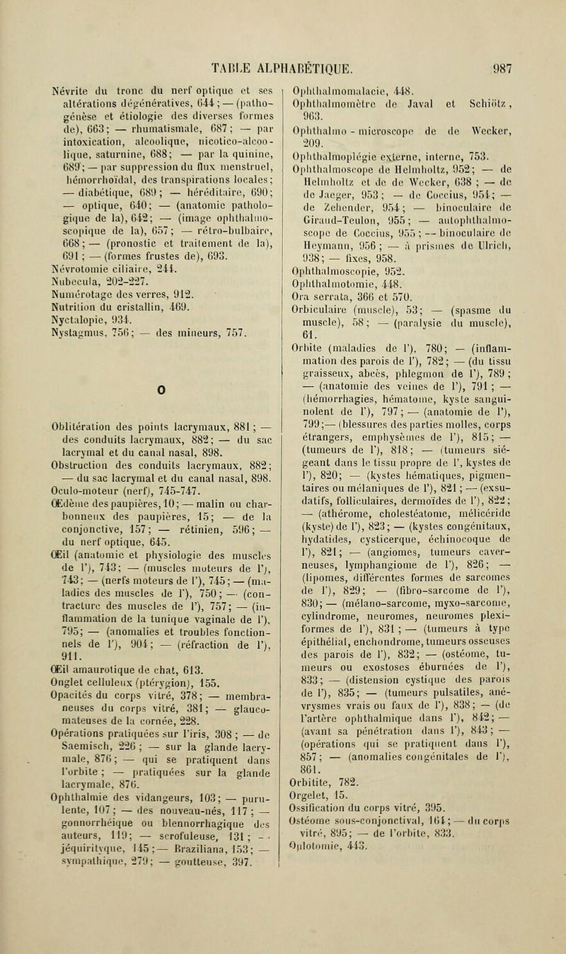 Névrite du tronc du nerf optique et ses altérations dégénératives, 644; — (patho- génèsc et étiologie des diverses formes de), 663; — rhumatismale, 687; — par intoxication, alcoolique, nicotico-alcoo- lique, saturnine, 688; — par la quinine, 689; — par suppression du flux menstruel, hémorrhoïdal, des transpirations locales; — diabétique, 680; — héréditaire, 690; — optique, 640; — (anatomie patholo- gique de la), 642; — (image ophthalmo- seopique de la), 657; — rétro-bulbaire, 668;— (pronostic et traitement de la), 691 ; — (formes frustes de), 693. Névrotomie ciliaire, 244. Nubecula, 202-227. Numérotage des verres, 912. Nutrition du cristallin, 469. Nyctalopie, 934. Nystagmus, 756; — des mineurs, 757. Oblitération des points lacrymaux, 881 ; — des conduits lacrymaux, 882; — du sac lacrymal et du canal nasal, 898. Obstruction des conduits lacrymaux, 882; — du sac lacrymal et du canal nasal, 898. Oculo-moteur (nerf), 745-747. Œdème des paupières, 10; — malin ou char- bonneux des paupières, 15; — de la conjonctive, 157; — rétinien, 596; — du nerf optique, 645. Œil (anatomie et physiologie des muscles de 1'), 743; — (muscles moteurs de l'j, 743; — (nerfs moteurs de l'), 745; — (ma- ladies des muscles de Y), 750; — (con- tracture des muscles de 1'), 757; — (in- flammation de la tunique vaginale de 1'), 795; — (anomalies et troubles fonction- nels de 1'), 904; — (réfraction de 1'), 911. Œil amaurolique de chat, 613. Onglet celluleux (ptérygion), 155. Opacités du corps vitré, 378; — membra- neuses du corps vitré, 381; — glauco- mateuses de la cornée, 228. Opérations pratiquées sur l'iris, 308 ; — de Saemisch, 226 ; — sur la glande lacry- male, 876; — qui se pratiquent dans l'orbite ; — pratiquées sur la glande lacrymale, 876. Ophthalmie des vidangeurs, 103; — puru- lente, 107; — des nouveau-nés, 117 ; — gonnorrhéique ou blennorrhagique des auteurs, 119; — scrofuleuse, 131; -• jéquiritvque, 145;— Braziliana, 153; — sympathique, 279; — goutteuse, 397. Ophlhalmomalaeie, 448. Ophthalmomètrc de Javal et Schiotz, 963. Ophthalmo - microscope de de Wccker, 209. Ophthalmoplégie externe, interne, 753. Ophthalmoscope de Helmholtz, 952; — de Helmholtz et de de Weckcr, 638 ; — de de Jacger, 953; — de Coecius, 951; — de Zehender, 954; — binoculaire de Giraud-Tculon, 955; — aulophthalmo- scope de Coecius, 955 ; — binoculaire de Hcyrnann, 956; — à prismes de Ulrich, 938; — fixes, 958. Ophthalmoscopie, 952. Ophlhalmotomic, 448. Ora serrata, 366 et 570. Orbiculaire (muscle), 53; — (spasme du muscle), 58; — (paralysie du muscle), 61. Orbite (maladies de 1'), 780; — (inflam- mation des parois de 1'), 782; — (du tissu graisseux, abcès, phlegmon de 1'), 789 ; — (anatomie des veines de 1'), 791 ; — (hémorrhagies, hématome, kyste sangui- nolent de 1'), 797; — (anatomie de 1'), 799;— (blessures des parties molles, corps étrangers, emphysèmes de 1'), 815; — (tumeurs de 1'), 818; — (tumeurs sié- geant dans le tissu propre de 1', kystes de 1'), 820; — (kystes hématiques, pigmen- taires ou mélaniques de 1'), 821 ; — (exsu- datifs, folliculaires, dermoïdes de 1'), 822; — (athérome, cholestéatome, mélicéride (kyste) de 1'), 823; — (kystes congénitaux, hydatides, cysticerque, échinocoque de 1'), 821; — (angiomes, tumeurs caver- neuses, lymphangiome de 1'), 826; — (lipomes, différentes formes de sarcomes de 1'), 829; — (fibro-sarcome de F), 830;— (mélano-sarcome, myxo-sarcome, cylindrome, neuromes, neuromes plexi- formes de 1'), 831 ; — (tumeurs à type épithélial, enchondrome, tumeurs osseuses des parois de 1'), 832; — (ostéome, tu- meurs ou exostoses éburnées de 1'), 833; — (distension cystique des parois de 1'), 835; — (tumeurs pulsatiles, ané- vrysmes vrais ou faux de 1'), 838; — (de l'artère ophthalmique dans 1'), 842; — (avant sa pénétration dans 1'), 843 ; — (opérations qui se pratiquent dans 1'), 857; — (anomalies congénitales de 1';, 861. Orbitite, 782. Orgelet, 15. Ossification du corps vitré, 395. Ostéome sous-conjonctival, 164; — du corps vitré, 895; — de l'orbite, 833. Qulotomie, 443.