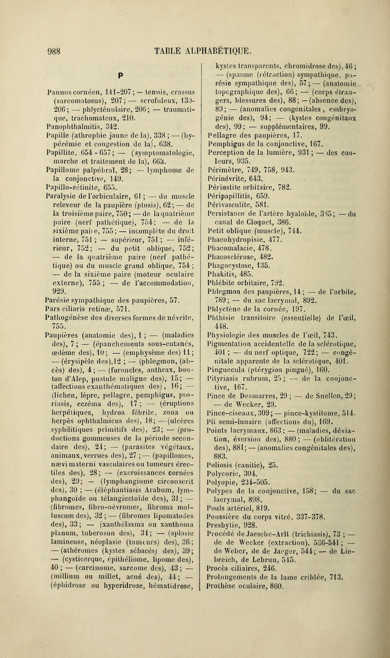 Pannuscornécn, 141-207; — tennis, crassus (sarcomatosus), 207;— scrofuleux, 130- 206; —phlycténulaire, 206; — traumati- que, trachomatcux, 210. Panoplithalmitis, 342. Papille (athrophie jaune de la), 338 ; — (liy- pérémic et congestion de la), 638. Papillite, 654-657; — (syrnptomatologie, marche et traitement de la), 663. Papillome palpébral, 28; — lymphome de la conjonctive, 149. Papillo-rétinite, 655. Paralysie de l'orbiculaire, 61 ; — du muscle releveur de la paupière (ptosis), 62; — de la troisième paire, 750; — de la quatrième paire (nerf pathétique), 754; — de la sixième paire, 755; — incomplète du droit interne, 751 ; — supérieur, 751 ; — infé- rieur, 752; — du petit oblique, 752; — de la quatrième paire (nerf pathé- tique) ou du muscle grand oblique, 754 ; — de la sixième paire (moteur oculaire externe), 755; — de l'accommodation, 929. Parésie sympathique des paupières, 57. Pars ciliaris retinœ, 571. Pathogénèse des diverses formes de névrite, 755. Paupières (analomie des), 1 ; — (maladies des), 7; — (épanchements sous-cutanés, œdème des), 10; — (emphysème des) 11; — (érysipèle des),12 ; — (phlegmon, (ab- cès) des), 4; — (furoncles, anthrax, bou- ton d'Alep, pustule maligne des), 15; — (affections exanthémaliques des), 16; — (lichen, lèpre, pellagre, pemphigus, pso- riasis, eczéma des), 17 ; — (éruptions herpétiques, hydroa fébrile, zona ou herpès ophtlialmicus des), 18;—(ulcères syphilitiques primitifs des), 23; — (pro- ductions gommeuses de la période secon- daire des), 24; — (parasites végétaux, animaux, verrues des), 27 ;— (papillomes, nœvimaterni vasculairesou tumeurs érec- tiles des), 28; — (excroissances cornées des), 29; — (lymphangiome circonscrit des), 30 ; — (éléphanliasis Arabum, lym- phangoïde ou télangiectoïde des), 31; — (fibromes, iibro-névromes, fibroma mol- luscum des), 32 ; — (fibromes lipomatodes des), 33; — (xanthélasma ou xanthoma planum, tuberosun des), 34; — (aplasie lamineuse, néoplasie (tummrs) des), 36; — (athéromes (kystes sébacés) des), 39; — (cysticerque, épithéliome, lipome des), 40; — (carcinome, sarcome des), 43; — (millium ou millet, acné des), 44; — (éphidrose ou hyperidrose, hématidrose, kystes transparents, chromidrose des), 46 ; — (spasme (rétraction) sympathique, pa- résie sympathique des), 57;— (anatomie topegraphique des), 66; — (corps étran- gers, blessures des), 88;—(absence des), 89; — (anomalies congénitales, embryo- génie des), 94; — (kystes congénitaux des), 99; — supplémentaires, 99. Pellagre des paupières, 17. Pemphigus de la conjonctive, 167. Perception de la lumière, 931 ; — des cou- leurs, 935. Périmètre, 749, 758, 943. Périnévrite, 643. Périostite orbitaire, 782. Péripapillitis, 659. Périvasculite, 581. Persistance de l'artère hyaloïde, 3S5; —du canal de Cloquct, 386. Petit oblique (muscle), 744. Phacohydropisie, 477. Phacomalacie, 478. Phacosclérose, 482. Phagocystose, 135. Phakitis, 485. Phlébite orbitaire, 792. Phlegmon des paupières, 14; — de l'orbite, 789; — du sac lacrymal, 892. Phlyctènc de la cornée, 197. Phlhisie transitoire (essentielle) de l'œil, 448. Physiologie des muscles de l'œil, 743. Pigmentation accidentelle de la sclérotique, 401 ; — du nerf optique, 722; — congé- nitale apparente de la sclérotique, 401. Pinguecula (ptérygion pingué), 160. Pityriasis rubrum, 25; — de la conjonc- tive, 167. Pince de Desmarres, 29 ; —-de Sncllcn, 29; — de Wecker, 29. Pince-ciseaux, 309;— pince-kystitome, 514. Pli semi-lunaire (affections du), 169. Points lacrymaux, 863 ; — (maladies, dévia- tion, éversion des), 880; — (oblitération des), 881; — (anomalies congénitales des), 883. Poliosis (canitie), 25. Polycorie, 304. Polyopie, 234-505. Polypes de la conjonctive, 158; — du sac lacrymal, 898. Pouls artériel, 819. Poussière du corps vitré, 337-378. Presbytie, 928. Procédé de Jaeschc-Arlt (trichiasis), 73 ; — de de Wecker (extraction), 536-541 ; — de Weber, de de Jacger, 544; — de Lie- breich, de Lebrun, 545. Procès ciliaires, 246. Prolongements de la lame criblée, 713. Prothèse oculaire, 860.