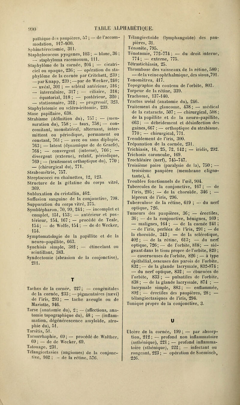 pathique des paupières, 57 ; — de l'accom- modation, 917-930. Sphinctéreclomie, 311. Staphylococcus pyogenes, 103 ; — blanc, 36 ; — staphyloma racemosum, 111. Staphylôme de la cornée, 204 ; — cicatri- ciel ou opaque, 236; — opération du sta- phylôme de la cornée par Critchett, 239 ; — parKnapp, 239;—par de Wecker,240; — uvéal, 301 ; — scierai antérieur, 316; — intercalaire, 317; — ciliaire, 318; — équatorial, 318 ; — postérieur, 320 ; — stationnaire, 322; — progressif, 323. Staphylotomie ou seléro-iritomie, 239. Stase papillaire, 638. Strabisme (définition du), 757; — (men- suration du), 758 ; — iaux, 758; — con- comitant, monolatéral, alternant, inter- mittent ou périodique, permanent ou constant, 761 ; — avec ou sans diplopie, 763; — latent (dynamique de de Graefe), 764; — convergent (interne), 766; — divergent (externe), relatif, périodique, 769 ; — (traitement orthoptique du), 770 ; — (chirurgical du), 771. Strabométrie, 757. Streptococci en chaînettes, 12, 123. Structure de la gélatine du corps vitré, 369. Subluxation du cristallin, 462. Suffusion sanguine de la conjonctive, 798. Suppuration du corps vitré, 375. Symblépharon, 70, 99, 241; — incomplet et complet, 151, 153; — antérieur et pos- térieur, 154, 167 ; — procédé de Teale, 154; — de Wolfe, 154 : — de de Wccker, 154. Symptomatologie de la papillite et de la neuro-papillite, 663. Synchisis simple, 382 ; — étincelant ou scintillant, 383. Syndcctomie (abrasion de la conjonctive), 211. Taches de la cornée, 227; — congénitales de la cornée, 233; — pigmentaires (nœvi) de l'iris, 293 ; — tache aveugle ou de Mariotte, 946. Tarse (anatomie du), 2; — (affections, ana- tomie topographique du), 48 ; — (inflam- mation, dégénérescence amyloïde, atro- phie du), 51. Tarsitis, 51. Taisorrhaphie, 69;— procédé de Walther, 69 ; — de de Wecker, 69. Tatouage, 231. Télangicctasies (angiomes) de la conjonc- tive, 162 ; - de la rétine, 576. Télangiectoïde (lymphangoïde) des pau- pières, 31. Ténonite, 795. Ténotomie, 772-774; — du droit interne, 774; — externe, 775. Tétrastichiasis, 25. Thrombose des vaisseaux de la rétine, 580 ; — delaveineophthalmique, des sinus,791. Tonomètres, 417. Topographie du contenu de l'orbite, 803. Torpeur de la rétine, 339. Trachome, 137-140. Tractus uvéal (anatomie du), 246. Traitement du glaucome, 438 ; — médical de la cataracte. 507 ; — chirurgical, 508 ; de la papillite et de la neuro-papillite, 663; — débridement et désinfection des gaines, 667 ; — orthoptique du strabisme, 770; — chirurgical, 771. Tremblement de l'iris, 300. Trépanation de la cornée, 231. Trichiasis, 16, 25, 72, 142; — iridis, 292. Trichosis caronculœ, 169. Trochléaire (nerf), 745-747. Troisième paire (paralysie de la), 750; — troisième paupière (membrane cligno- tante), 4. Troubles fonctionnels de l'œil, 904. Tubercules de la conjonctive, 167; — de l'iris, 295; — de la choroïde, 346 ; — lépreux de l'iris, 296. Tuberculose de la rétine, 619 ; — du nerf optique, 726. Tumeurs des paupières, 36; — érectilcs 36; —delà conjonctive, bénignes, 169 — malignes, 164 ; — de la cornée 241 — de l'iris, perlées de l'iris, 291; — de la choroïde, 343 ; — de la sclérotique, 402; — de la rétine, 613; — du nerf optique, 726;— de l'orbite, 818; — sié- geant dans le tissu propre de l'orbite, 820 ; — caverneuses de l'orbite, 826 ; — à type épithélial, osseuses des parois de l'orbite, 832 ;— de la glande lacrymale, 832-874 ; — du nerf optique, 832 ; — éburnées de l'orbite, 833 ; — pulsatiles de l'orbite, 838 ; — de la glande lacrymale, 874 ; — lacrymale simple, 883 ; — enflammée, 892 ; — érecliîes des paupières, 28 ; — télangiectasiques de l'iris, 294. Tunique propre de la conjonctive, 3. U Ulcère de la cornée, 199 ; — par absorp* tion, 212; — profond non inflammatoire (aslhénique), 221 ; — profond inflamma- toire (slhéniquc), 222 ; — infectant ou rongeant, 223 ; — opération de Saemisch, 226.