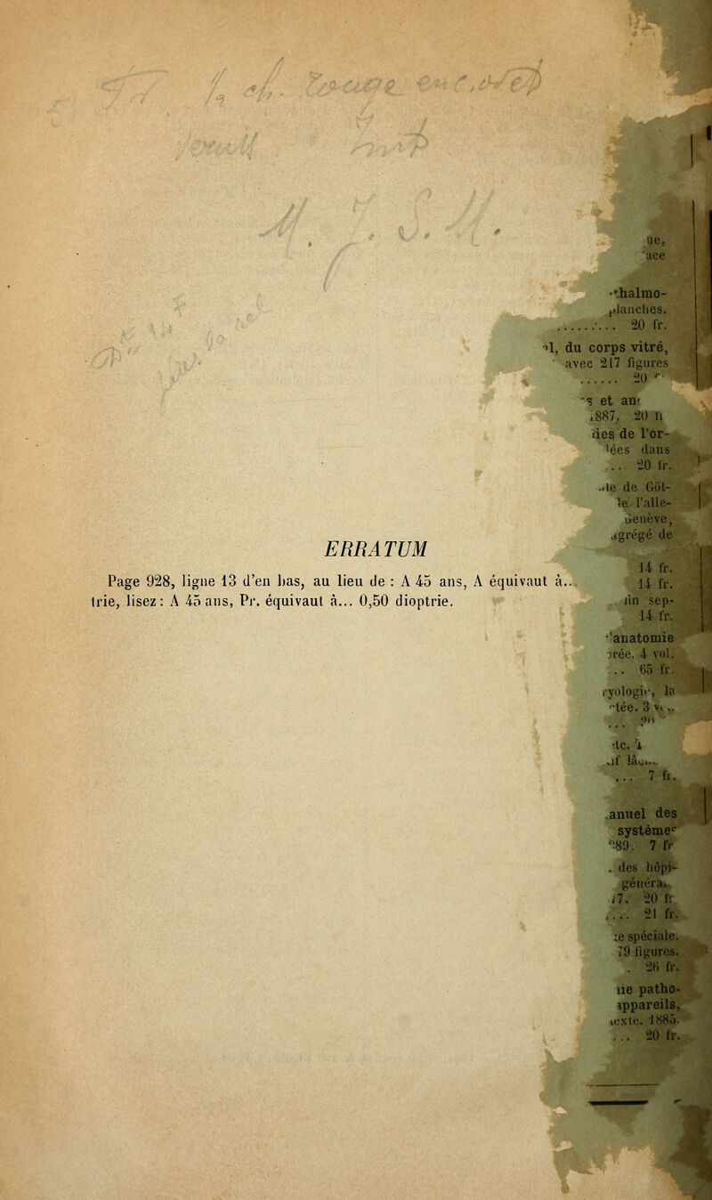 ERRATUM ->1, du corps vitré, ' avec 217 figures 20 r -* et an< 1887. 20 ii des de l'or- 'ées dans .. 20 IV. ..le de Gôt- îe l'alle- uenève, agrégé de Page 928, ligne 13 d'en lias, au lieu de : A 45 ans, A équivaut à... (rie, lisez: A 45 ans, Pr. équivaut à... 0,50 dioptrie. 14 fr. 14 fr. lin sep- 14 fr. 'anatomie ;rée. 4 vol. ... 65 fr. ryologic, la •tée. 3 vi.. ■te. 1 „if là^. 7 fr. anuel des système1- •89. 7 fr . des liôpi- généra^ 20 fr .... 21 fr. :e spéciale. 79 ligures. . 26 fr. ne patho- vppareils, texte. 1885. ... 20 fr.
