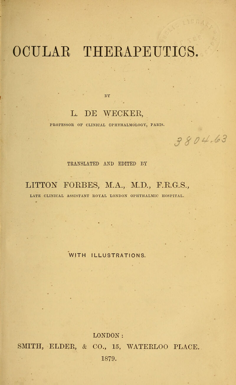 OCULAB THEBAPEUTICS L. DE WECKER, PROFESSOR. OF CLINICAL OPHTHALMOLOGY, TAEIS. j> $04*63 TRANSLATED AND EDITED BY LITTON FOEBES; M.A., M.D., F.K.G.S., LATE CLINICAL ASSISTANT ROYAL LONDON OPHTHALMIC HOSPITAL. WITH ILLUSTRATIONS. LONDON: SMITH, ELDEB, & CO., 15, WATEKLOO PLACE. 1879.