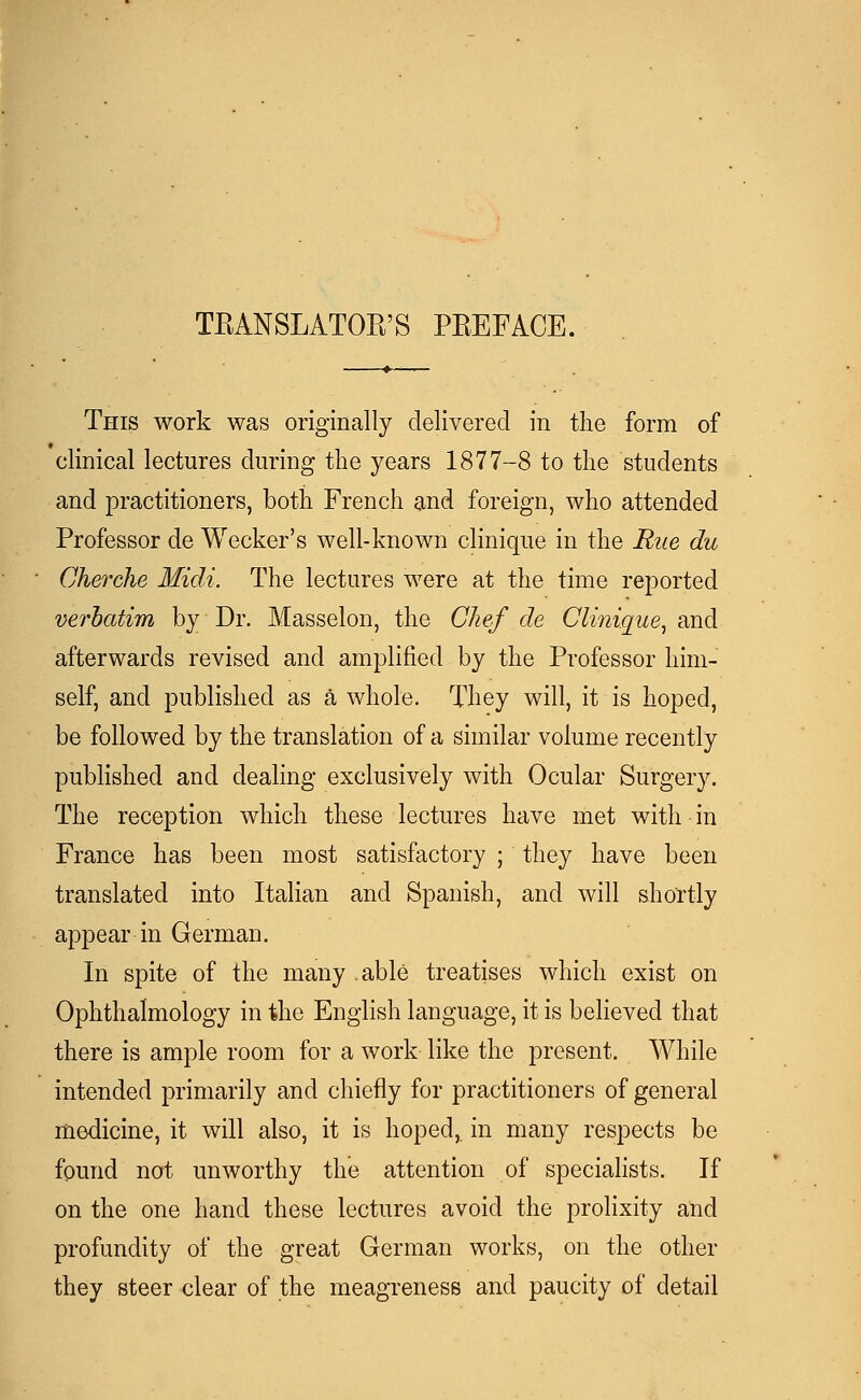 TBANSLATOB'S PREFACE. This work was originally delivered in the form of clinical lectures during the years 1877-8 to the students and practitioners, both French and foreign, who attended Professor de Wecker's well-known clinique in the Rue du Cherche Midi. The lectures were at the time reported verbatim by Dr. Masselon, the Chef de Cliniaue, and afterwards revised and amplified by the Professor him- self, and published as a whole. They will, it is hoped, be followed by the translation of a similar volume recently published and dealing exclusively with Ocular Surgery. The reception which these lectures have met with in France has been most satisfactory ; they have been translated into Italian and Spanish, and will shortly appear in German. In spite of the many able treatises which exist on Ophthalmology in the English language, it is believed that there is ample room for a work like the present. While intended primarily and chiefly for practitioners of general medicine, it will also, it is hoped, in many respects be found not unworthy the attention of specialists. If on the one hand these lectures avoid the prolixity and profundity of the great German works, on the other they steer clear of the meagreness and paucity of detail