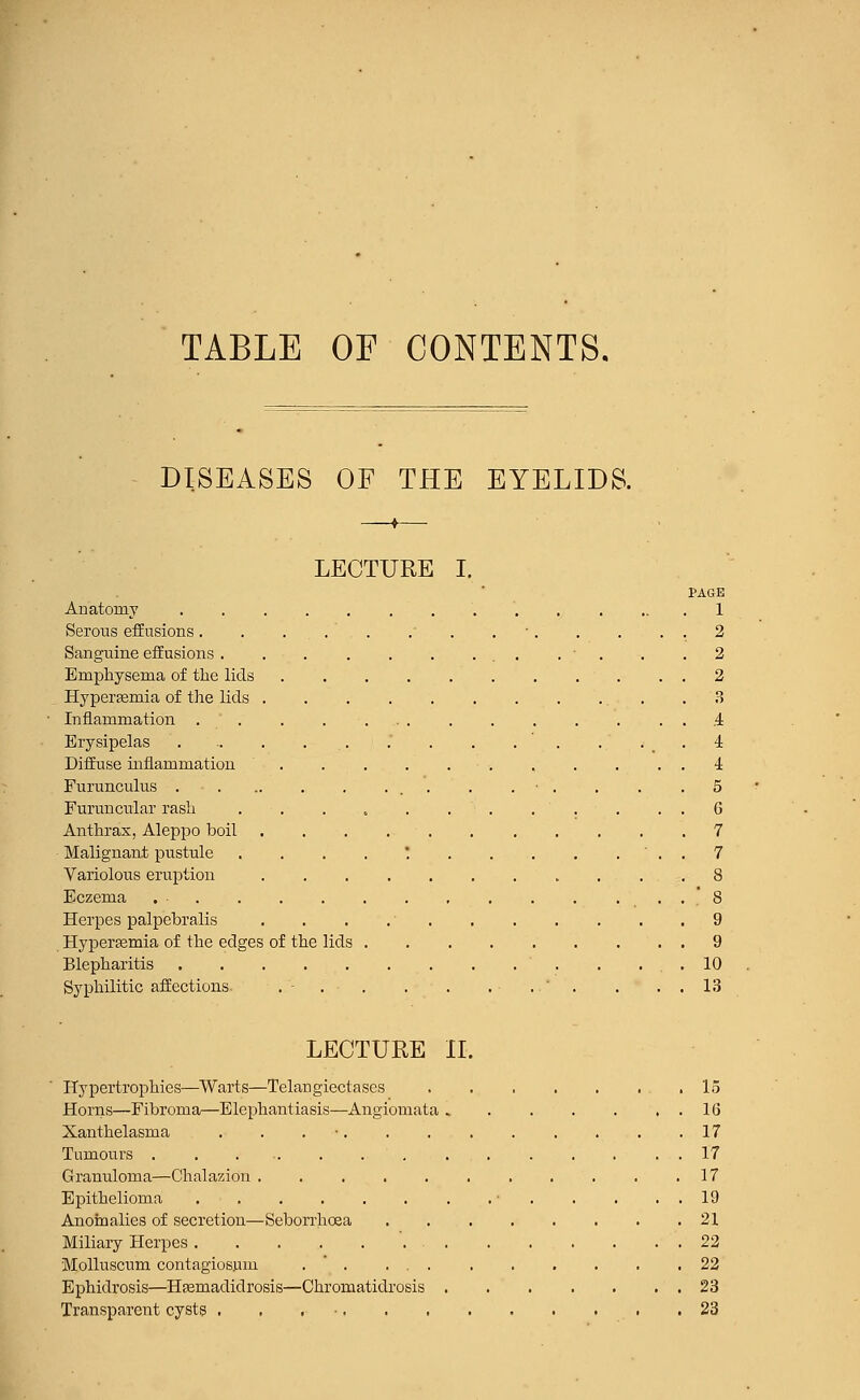 TABLE OF CONTENTS. DISEASES OF THE EYELIDS. -fr- LECTURE I. PAGE Anatomy 1 Serous effusions ' . . . . . 2 Sanguine effusions . ■ . .2 Emphysema of the lids ■ . . . 2 Hyperfemia of the lids .3 Inflammation. 4 Erysipelas . .. . . . . . . . . .4 Diffuse inflammation , . . . . 4 Furunculus . ■ . . ■ . . . .5 Furuncular rash . . . , . . . . . . . . 6 Anthrax, Aleppo boil 7 Malignant pustule . . . . * ' . . 7 Variolous eruption 8 Eczema . . . ... 8 Herpes palpebralis . . . 9 Hyperemia of the edges of the lids 9 Blepharitis . . . . .10 Syphilitic affections .-.-. . . . .  . . . . 13 LECTURE II. Hypertrophies—Warts—Telangiectases 15 Horns—Fibroma—Elephantiasis—Angiomata 16 Xanthelasma . . . ■ 17 Tumours 17 Granuloma—Chalazion . . . . . . . . . . .17 Epithelioma ■ 19 Anomalies of secretion—Seborrhoea 21 Miliary Herpes 22 Molluscum contagiosum . ' . 22 Ephidrosis—Hfemadidrosis—Chromatidrosis 23 Transparent cysts . . 23