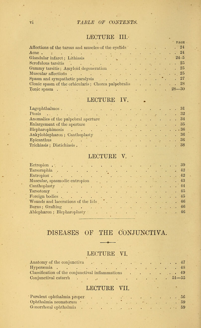 LECTURE III. • PAGE Affections of the tarsus and ruuscles-of the eyelids . . . . .24 Acne . ; . . . ' . . . 24 Glandular infarct; Lithiasis . .'■.. 24-5 Scrofulous tarsitis . . . . 25 Gummy tarsitis; Amyloid degeneration 25 Muscular affections • . . . ' . . . 25 Spasm and sympathetic paralysis .27 Clonic spasm of the orbicularis ; Chorea palpebralis 28 Tonic spasm 28—30 LECTURE IV. Lagophthalmos . • 31 Ptosis . ... .32 Anomalies of the palpebral aperture 34 Enlargement of the aperture 35 Blepharophimosis 36 Ankyloblepharon ; Canthoplasty .36 Epicanthus .■ . ■ :. . . 36 Trichiasis ; Distichiasis 38 LECTURE V. Ectropion , . Tarsoraphia .... Entropion ..... Muscular, spasmodic entropion Canthoplasty .' . Tarsotomy .... Foreign bodies .... Wounds and lacerations of the lids Burns ; Grafting Ablepharon ; Blepharoplasty 39 42 42 43 44 45 45 46 46 46 DISEASES OF THE CONJUNCTIVA. LECTURE VI. Anatomy of the conjunctiva . . . . . . . . . 47 Hypereemia 48 Classification of the conjunctival inflammations . . . ..... 49 Conjunctival catarrh ........... 51—55 LECTURE VII. ' Purulent ophthalmia proper . . . .•. . . t . . . 56 Ophthalmia neonatorum ■ . . . ...-. . . .59 Gonorrhoea! ophthalmia .• . . . 59