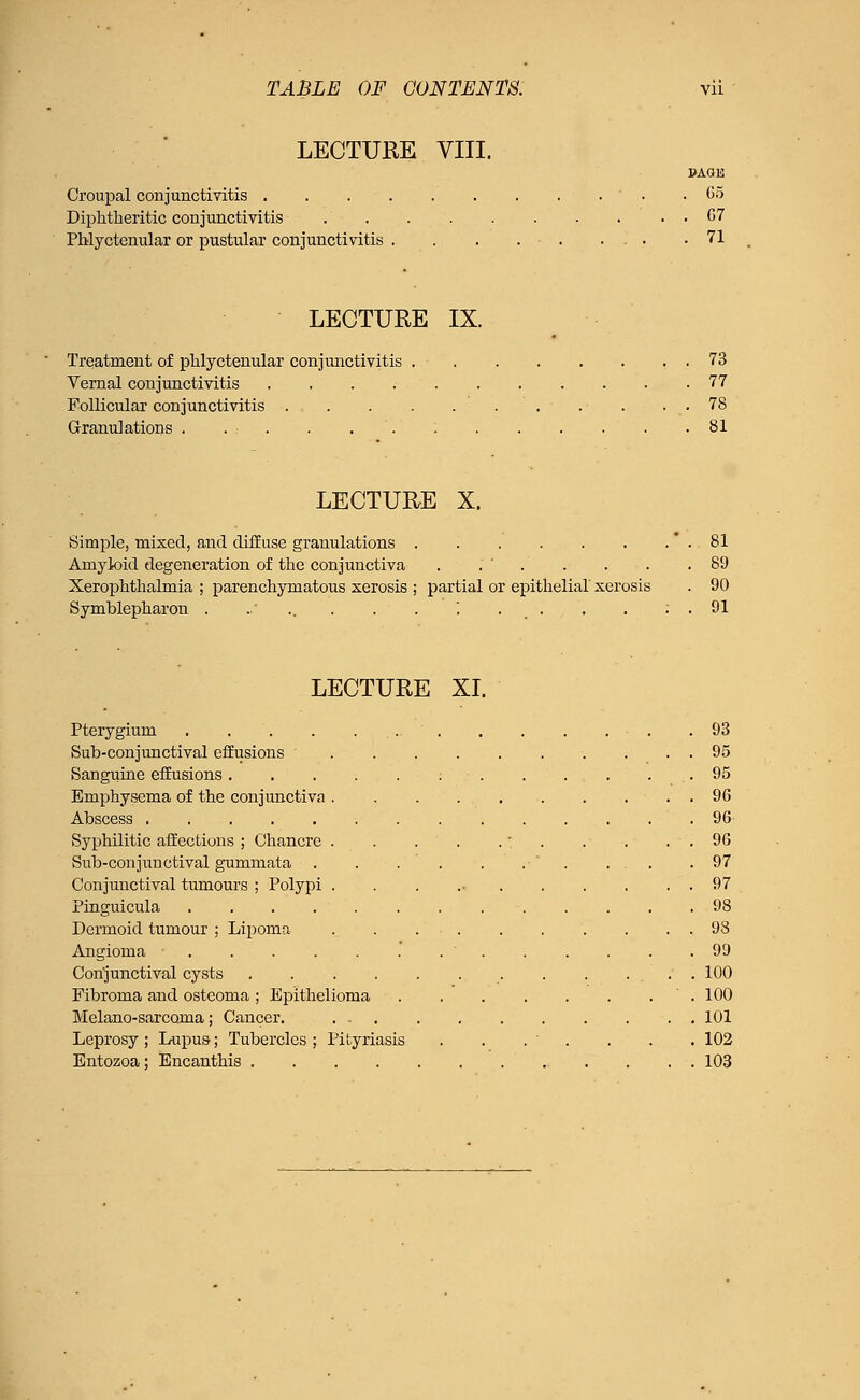 LECTURE VIII. PAGE Croupal conjunctivitis ' . .05 Diphtheritic conjunctivitis . G7 Phlyctenular or pustular conjunctivitis . . . . ■ 71 LECTURE IX. Treatment of phlyctenular conjunctivitis 73 Vernal conjunctivitis 77 Follicular conjunctivitis . . 78 Granulations . . . . . . : 81 LECTURE X. Simple, mixed, and diffuse granulations * . 81 Amyloid degeneration of the conjunctiva . .'' . . . . .89 Xerophthalmia ; parenchymatous xerosis ; partial or epithelial xerosis . 90 Symblepharon . ..' . . . ; . . . ; . 91 LECTURE XI. Pterygium . . . .93 Sub-conjunctival effusions ' 95 Sanguine effusions : .- . . . . . . 95 Emphysema of the conjunctiva 96 Abscess . .96 Syphilitic affections ; Chancre . . . . . . 96 Sub-conjunctival gummata . . . . . .  . ... .97 Conjunctival tumours ; Polypi . . . 97 Pinguicula 98 Dermoid tumour ; Lipoma . . ... . . . . . . 98 Angioma ' 99 Conjunctival cysts . . . . 100 Fibroma and osteoma ; Epithelioma 100 Melano-sarcoma ; Cancer. 101 Leprosy; Lupus; Tubercles; Pityriasis . . . ' . . . 102 Entozoa; Encanthis 103