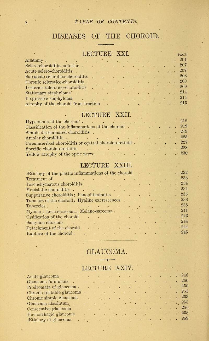 DISEASES OF THE CHOROID. LECTURE XXI. Anatomy  . Sclero-choroiditis, [interior . . Acute sclero-choroiditis , Sub-acute sclerotico-choroiditis . .- . . Chronic sclerotico-choroiditis ... Posterior sclerotico-choroiditis . . . Stationary staphyloma' Progressive staphyloma Atrophy of the choroid from traction PAGE 204 207 207 208 209 209 214 214 215 LECTURE XXII. HyperEemia of the choroid 218 Classification of the inflammations of the choroid . . . ■ . . 219 Simple disseminated choroiditis . •. . . . • • ■ .219 Areolar choroiditis 225 Circumscribed choroiditis or central choroido-retiniti . ... . . 227 Specific choroido-retinitis 228 Yellow atrophy of the optic nerve .. . . . • • .230 LECTURE XXIII. ^Etiology of the plastic inflammations of the choroid Treatment of . . ■ . ..'•.■ Parenchymatous choroiditis Metastatic choroiditis . . . Suppurative choroiditis; Panophthalmitis Tumours of the choroid; Hyaline excrescences Tubercles Myoma ; Leuco-sarcoma; Melano-sarcoma . Ossification of the choroid .... Sanguine effusions . Detachment of the choroid .... Rupture of the choroid • 232 233 234 234 235 238 238 241 243 244 244 245 GLAUCOMA. LECTURE XXIV. Acute glaucoma . 248 Glaucoma fulminans 250 Prodromata of glaucoma 250 Chronic irritable glaucoma . .251 Chronic simple glaucoma . 253 Glaucoma absolutum^ • 255 Consecutive glaucoma . 256 Hremorrhagic glaucoma . . . •• - • ' ' ' ' ' ^5^ ./Etiology of glaucoma . • « ■ 259