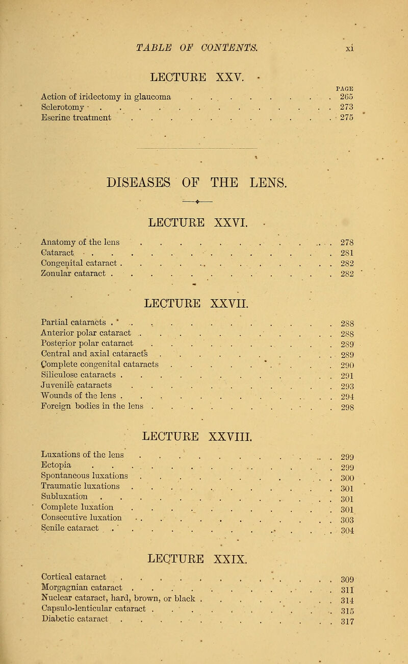 LECTURE XXV. Action of iridectomy in glaucoma Sclerotomy • B serine treatment FASE 265 273 • 275 DISEASES OF THE LENS. LECTURE XXVI. Anatomy of trie lens Cataract • . Congenital cataract . Zonular cataract . 278 281 282 282 LECTURE XXVII. Partial cataracts . * .. Anterior polar cataract .. Posterior polar cataract Central and axial cataracts Complete congenital cataracts Siliculose cataracts . Juvenile cataracts Wounds of the lens . Foreign bodies in the lens . LECTURE XXVIII. Luxations of the lens Ectopia Spontaneous luxations Traumatic luxations Subluxation Complete luxation Consecutive luxation Senile cataract 288 288 289 289 290 291 293 294 298 299 299 300 301 301 301 303 304 LECTURE XXIX. Cortical cataract _ t 3Q9 Morgagnian cataract . . .' . ■. . , . ',. . , 311 Nuclear cataract, hard, brown, or black . , , ... . . 314 Capsulo-lenticular cataract . . ' . . , '. , . .315 Diabetic cataract . . . . • 317