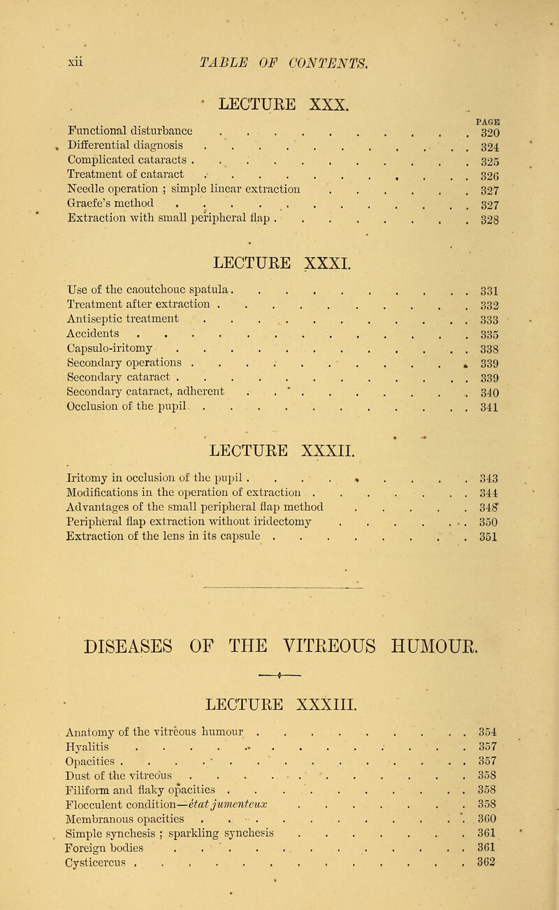 • LECTURE XXX. PAGE Functional disturbance 320 Differential diagnosis . . . . ' 324 Complicated cataracts 325 Treatment of cataract .• 326 Needle operation ; simple linear extraction 327 Graefe's method 327 Extraction with small peripheral flap 328 LECTURE XXXI. Use of the caoutchouc spatula. . . . . 331 Treatment after extraction 332 Antiseptic treatment . . 333 Accidents 335 Capsulo-iritomy . 338 Secondary operations • . . » 339 Secondary cataract 339 Secondary cataract, adherent . 340 Occlusion of the pupil 341 LECTURE XXXII. Iritomy in occlusion of the pupil . . . » . . . . 343 Modifications in the operation of extraction . . . . . . . 344 Advantages of the small peripheral flap method 348 Peripheral flap extraction without iridectomy 350 Extraction of the lens in its capsule 351 DISEASES OF THE VITREOUS HUMOUR. LECTURE XXXIII. Anatomy of the vitreous humour . . . . . . . ... 354 Hyalitis 357 Opacities .-..._ 357 Dust of the vitreous ' ■ 358 Filiform and flaky opacities . . 358 Flocculent condition—etat jvmenteux . 358 Membranous opacities . . ■ '. 360 Simple synchesis ; sparkling synchesis 361 Foreign bodies . . . .. . 361 Cysticercus 362