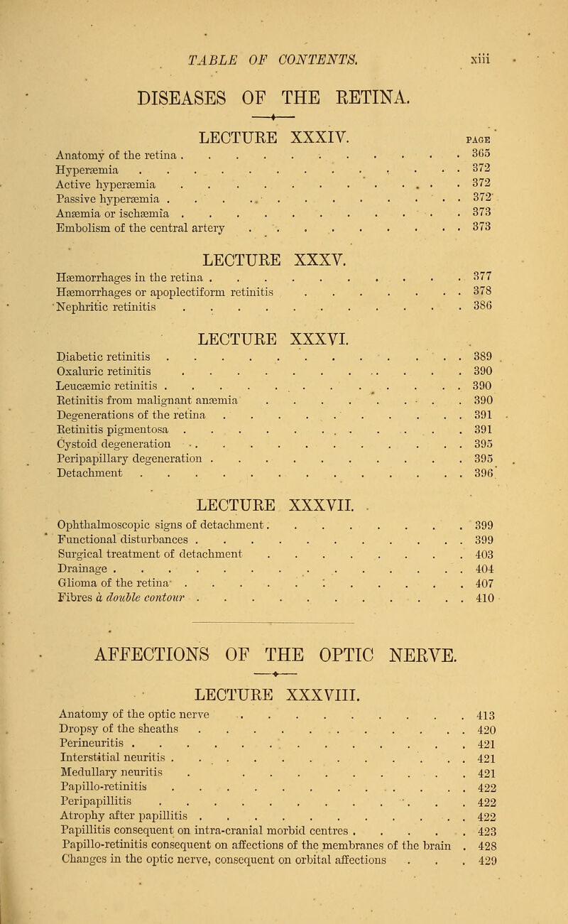 DISEASES OF THE RETINA. LECTUEE XXXIV. page' Anatomy of the retina 365 Hyperemia • ■ 372 Active hyperemia . • 372 Passive hyperemia . . . ' • • 372' Anaemia or ischasniia . 373 Embolism of the central artery 373 LECTURE XXXV. Hemorrhages in the retina 377 Haemorrhages or apoplectiform retinitis ....... 378 'Nephritic retinitis 386 LECTURE XXXVI. Diabetic retinitis 389 Oxaluric retinitis 390 Leucaemic retinitis . . . . . . ... . . . 390 Eetinitis from malignant ancemia . . . . . . • . . 390 Degenerations of the retina . . . . . . . . . . 391 Eetinitis pigmentosa 391 Cystoid degeneration 395 Peripapillary degeneration 395 Detachment 396 LECTURE XXXVII. . Ophthalmoscopic signs of detachment 399 Functional disturbances 399 Surgical treatment of detachment 403 Drainage 404 Glioma of the retina- .....'. 407 Fibres a double contour 410 AFFECTIONS OF THE OPTIC NERVE. LECTURE XXXVIII. Anatomy of the optic nerve 413 Dropsy of the sheaths 420 Perineuritis 421 Interstitial neuritis . . . 421 Medullary neuritis . 421 Papillo-retinitis 422 Peripapillitis '. . , 422 Atrophy after papillitis 422 Papillitis consequent on intra-cranial morbid centres 423 Papillo-retinitis consequent on affections of the membranes of the brain . 428 Changes in the optic nerve, consequent on orbital affections . . . 429