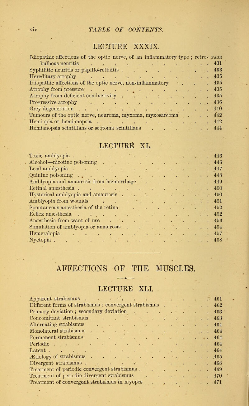 LECTURE XXXIX. Idiopathic affections of the optic nerve, of an inflammatory type ; retro- pagr bulbous neuritis . 431 Syphilitic neuritis or papillo-retinitis 433 Hereditary atrophy . . . • 435 Idiopathic affections of the optic nerve, non-inflammatory - . . . 435 Atrophy from pressure • . . . 435 Atrophy from deficient conductivity . . . ■. . . . 435- Progressive atrophy . . 436 Grey degeneration .' . . 440 Tumours of the optic nerve, neuroma, myxoma, myxosarcoma . . . 442 Hemiopia or hemianopsia . . . . . . . ... . 442 Hemianopsia scintillans or scotoma scintillans , 444 LECTURE XL. Toxic amblyopia Alcohol—nicotine poisoning .... Lead amblyopia . . . Quinine poisoning . Amblyopia and amaurosis from hemorrhage Retinal anaesthesia Hysterical amblyopia and amaurosis . Amblyopia from wounds . . . Spontaneous anaesthesia of the retina Reflex anaesthesia . ... Anaesthesia from want of use . . Simulation of amblyopia or amaurosis . . Hemeralopia . • . . . Nyctopia '.'.-. 446 446 447 44S 449 450 450 451 452 452 453 454 457 458 AFFECTIONS OF THE MUSCLES. LECTURE XLI. Apparent strabismus . , . • . Different forms of strabismus ; convergent strabismus Primary deviation ; secondary deviation Concomitant strabismus . . Alternating strabismus .... Monolatcral strabismus . . . - . Permanent strabismus .... Periodic Latent ......... iEtiology of strabismus ..... Divergent strabismus ...... Treatment of periodic convergent strabismus Treatment of periodic divergent strabismus Treatment of convergent .Btrabismus in myopes 461 462 463 463 464 464 464 464 464 .465 468 469 470 471