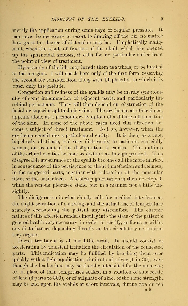 merely the application during some days of regular pressure. It can never be necessary to resort to drawing off the air, no matter how great the degree of distension may be. Emphatically malig- nant, when the result of fracture of the skull, which has opened up the sphenoidal sinuses, it calls for no particular notice from the point of view of treatment. Hyperemia of the lids may invade them as a whole, or be limited to the margins. I will speak here only of the first form, reserving the second for consideration along with blepharitis, to which it is often only the prelude. Congestion and redness of the eyelids Tuny be merely symptom- atic of some inflammation of adjacent parts, and particularly the orbital periosteum. They will then depend on obstruction of the facial or superior ophthalmic veins. The erythema, at other times, appears alone as a premonitory sjanptom of a diffuse inflammation of the skin. In none of the above cases need this affection be- come a subject of direct treatment. Not so, however, when the eiythema constitutes a pathological entity. It is then, as a rule, hopelessly obstinate, and very distressing to patients, especially women, on account of the disfiguration it causes. The outlines of the orbital cavities become as distinct as though painted. This disagreeable appearance of the ej^elids becomes all the more marked in consequence of the persistence of slight tumefaction and redness, in the congested parts, together with relaxation of the muscular fibres of the orbicularis. A leaden pigmentation is then developed, while the venous plexuses stand out in a manner not a little un- sightly. The disfiguration is what chiefly calls for medical interference, the slight sensation of smarting, and the actual rise of temperature scarcely occasioning the patient any discomfort. The chronic nature of this affection renders inquiry into the state of the patient's general health very necessaiy, in order to rectify, as far as possible, any disturbances depending directly on the circulatory or respira- tory organs. Direct treatment is of but little avail. It should consist in accelerating by transient irritation the circulation of the congested parts. This indication may be fulfilled by brushing them over quickly with a light application of nitrate of silver (1 in 30), even though the leaden hue may be thereby intensified for the moment; or, in place of this, compresses soaked in a solution of subacetate of lead (4 parts to 300), or of sulphate of zinc, of the same strength, may be laid upon the eyelids at short intervals, during five or ten B 2