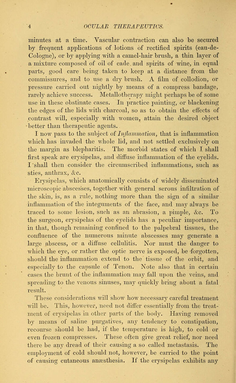 minutes at a time. Vascular contraction can also be secured by frequent applications of lotions of rectified spirits (eau-de- Cologne), or by applying with a camel-hair brush, a thin layer of a mixture composed of oil of cade, and spirits of wine, in equal parts, good care being taken to keep at a distance from the commissures, and to use a dry brush. A film of collodion, or pressure carried out nightly by means of a compress bandage, rarely achieve success. Metallotherapy might perhaps be of some use in these obstinate cases. In practice painting, or blackening the edges of the lids with charcoal, so as to obtain the effects of contrast will, especially with women, attain the desired object •better than therapeutic agents. I now pass to the subject of Inflammation, that is inflammation which has invaded the whole lid, and not settled exclusively on the margin as blepharitis. The morbid states of which I shall first speak are eiysipelas, and diffuse inflammation of the eyelids. I'shall then consider the circumscribed inflammations, such as sties, anthrax, &c. Erysipelas, which anatomically consists of widely disseminated microscopic abscesses, together with general serous infiltration of the skin, is, as a rule, nothing more than the sign of a similar inflammation of the integuments of the face, and may always be traced to some lesion, such as an abrasion, a pimple, &c. To the surgeon, erysipelas of the ej^elids has a peculiar importance, in that, though remaining confined to the palpebral tissues, the confluence of the numerous minute abscesses may generate a large abscess, or a diffuse cellulitis. Nor must the danger to which the eye, or rather the optic nerve is exposed, be -forgotten, should the inflammation extend to the tissue of the orbit, and especially to the capsule of Tenon. Note also that in certain cases the brunt of the inflammation may fall upon the veins, and spreading to the venous sinuses, may quickly bring about a fatal result. These considerations will show how necessary careful treatment will be. This, however, need not differ essentially from the treat- ment of eiysipelas in other parts of the body. Having removed by means of saline purgatives, any tendency to constipation, recourse should be had, if the temperature is high, to cold or even frozen compresses. These often give great relief, nor need there be any dread of their causing a so called metastasis. The employment of cold should not, however, be carried to the point of causing cutaneous anaesthesia. If the erysipelas exhibits any