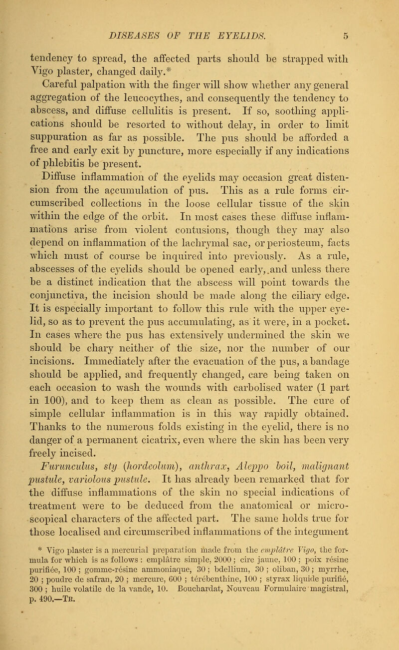 tendency to spread, the affected parts should be strapped with Vigo plaster, changed daily.* Careful palpation with the finger will show whether any general aggregation of the leucocythes, and consequently the tendency to abscess, and diffuse cellulitis is present. If so, soothing appli- cations should be resorted to without delay, in order to limit suppuration as far as possible. The pus should be afforded a free and early exit by puncture, more especially if any indications of phlebitis be present. Diffuse inflammation of the eyelids may occasion great disten- sion from the accumulation of pus. This as a rule forms cir- cumscribed collections in the loose cellular tissue of the skin within the edge of the orbit. In most cases these diffuse inflam- mations arise from violent contusions, though they may also depend on inflammation of the lachrymal sac, or periosteum, facts which must of course be inquired into previously. As a rule, abscesses of the eyelids should be opened early,.and unless there be a distinct indication that the abscess will point towards the conjunctiva, the incision should be made along the ciliary edge. It is especially important to follow this rule with the upper eye- lid, so as to prevent the pus accumulating, as it were, in a pocket. In cases where the pus has extensively undermined the skin we should be chary neither of the size, nor the number of our incisions. Immediately after the evacuation of the pus, a bandage should be applied, and frequently changed, care being taken on each occasion to wash the wounds with carbolised water (1 part in 100), and to keep them as clean as possible. The cure of simple cellular inflammation is in this way rapidly obtained. Thanks to the numerous folds existing in the eyelid, there is no danger of a permanent cicatrix, even where the skin has been very freely incised. Furunculus, sty {hordeolum), anthrax, Aleppo boil, malignant pustule, variolous pustule. It has already been remarked that for the diffuse inflammations of the skin no special indications of treatment were to be deduced from the anatomical or micro- scopical characters of the affected part. The same holds true for those localised and circumscribed inflammations of the integument * Vigo plaster is a mercurial preparation made from the empldtre Vigo, the for- mula for which is as follows : empliitre simple, 2000 ; cire jamie, 100 ; poix resine purifiee, 100 ; gomme-resine ammoniaque, 30; bdellium, 30 ; oliban, 30; myrrhe, 20 ; poudre de safran, 20 ; mercure, 600 ; terebenthine, 100 ; styrax liquide purine, 300; huile volatile de la vande, 10. Bouchardat, Nouveau Formulaire'magistral, p. 490.—Te.